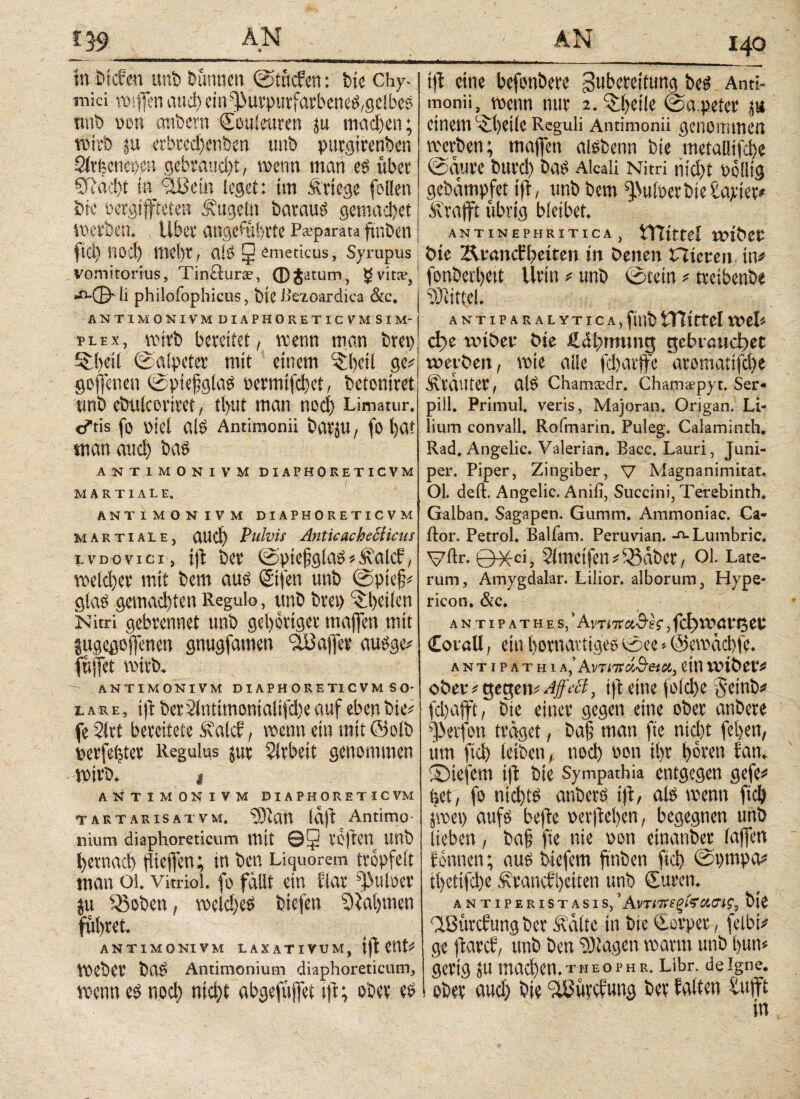 in bicfen uni) Dünnen Stücfen: bie Chy- mici mffen aud) em^urputfarbene£,geibes nnb oon anfcern Souieitren ju madfen; nürb ju erbredfenben unt» purgirenben QirUwijpA gebraucht, wenn man e$ übet SRäd)t in 'äßein leget: tm Ärtege [ollen Die oergtffteteu Äugeln baraud gemad)et werben. übet angeführte P*parata ftnben ftd) ηοφ mehr, alö 5 emeticus, Syrupus vomitorius, Tincturae, φjatum, $Svita?, λ·©· li philofophicus, bte Betoardica &c. ANTIM ONIVMDIAPHORETICVM SIM¬ PLEX, mitb bereitet, trenn man brei) iibeil Salpeter mit einem ^bcil ge# goflenen Sptefglao permifd)ct, bctoniret unb ebulcorivet, tlyat man nocl) Limatur. c*tis [0 piel αίΡ Antimonii batJU, [O l)at man and) baö ANT1MONIVM DIAPHORETICVM MARTIALE. ANTIMON IV M DIAPHORETICVM Martiale, aud) Pulvis Antic achetlicus LVDoviei, ifl bet* @pic§gla$*Äalcf, v\)e(d)cv mit bem au£ ©feit unb ίδρίφ gla$ gemad)ten Regulo, unb bvcp feilen Nitri gebvennet unb gehöriger majfen mit jugegoffenen gnugfamen SuJaflja* au$ge* fuffet mtvix ANTIM OK IVM DIAPHORETICVM SO¬ LARE, i)i bcr2intimonialifd)e auf eben bie^ fe 2trt bereitete &alct, wenn ein mit ©oib perfekter Regulus jut Arbeit genommen voitb. 1 ANTIMON IVM DIAPHORETICVM tartarisatvm. SJJlatt Idft Antimo- nium diaphoreticum mit ©3 VOjtCtt tmb l>ernad) füejfen; in ben Liquorem trepfeit man 01. Vitriol, fo fallt ein dar ^uloer ju ^oben, wld)e$ biefen Sialjmen führet. ANTIMQNIVM LAXATIVUM, tfl t\\U meber ba$ Antimonium diaphoreticum, menn e$ ηοφ ηίφί abgefüjfet tfi; ober eö 140 tfi eine befonbere gubereitung beö Anti¬ monii wenn nur 2. ftheile Sapeter ja einem Phelle Reguli Antimonii genommen werben; maffen aisbenn bte metallifd)e Saure burd) bas Alcali Nitri tit'dft nölltg gebampfet tfi, unb bem ^ulperbieüayter* Ärajft übrig bleibet. ANTiNEPHRiTicA, tRtttel «über Die 'Ärancbbetten in Denen nieten, in# fonberlteit llrin# unb Stein # treibenbe Mittel. ANTiPARALYTtcA.ftnb tTCittel wel* φε wiDet Die fiihmung gebrauchtet werben, wie alle [d)arffe aromatifd)e Ärauter, alö Chamsdr. Cham;epyt. Ser* pill. Primul. veris, Majoran. Origan. Li¬ lium convall. Rofmarin. Puleg. Calaminth. Rad, Angelic. Valerian. Bacc. Lauri, Juni- per. Piper, Zingiber, V Magnanimitat, Ol. deft. Angelic. Anifi, Succini, Terebinth. Galban. Sagapen. Gumm. Ammoniac. Ca- ftor. Petrol. Balläm. Peruvian. -o· Lumbric. Vftr. 0^-ci, Simetfen # fBÜber, 01. Late¬ rum, Amygdalar. Lilior. alborum, Hype¬ ricon. &c. ANTIPATHES,’ AvTtTfCt.&h, ΙφίΟαΜ^Ρ £or«U, ein bornartigeg See -- ©ewaebfe. ANTIPATHI A,’Αντιπαθεί«, ein XLÜÖCl'# ober#gegentft eine joldye Jeinb# fdjafft, bte einer gegen eine ober anbere Reifen traget, ba§ man fte ntd)t feiten, um ftd) leiben, ηοφ non il)t hören fan„ ©tefem tfi bte Sympathia entgegen gefe# bet, fo nid)ts anberö ift, als trenn [ιφ pet) aufs befte oerfteben, begegnen unb lieben, ba§ fte nie ooti etnanber (affen tonnen; aus btefem ftnben ftd> Spmpa# tiyetifdje Ärancf'getten unb Suren, Antiperistasis, ’ Αντπνεξίϊο'.ιης, bie QBürcfung ber Äctlte in bie Sorper, felbt* ge ftarcf, unb ben Etagen mann unb bum gertg ju ιηαφεη.τΗΕΟΡΗκ. Libr. deigne. ober aud) bie Stßürcfung ber halten tufft in