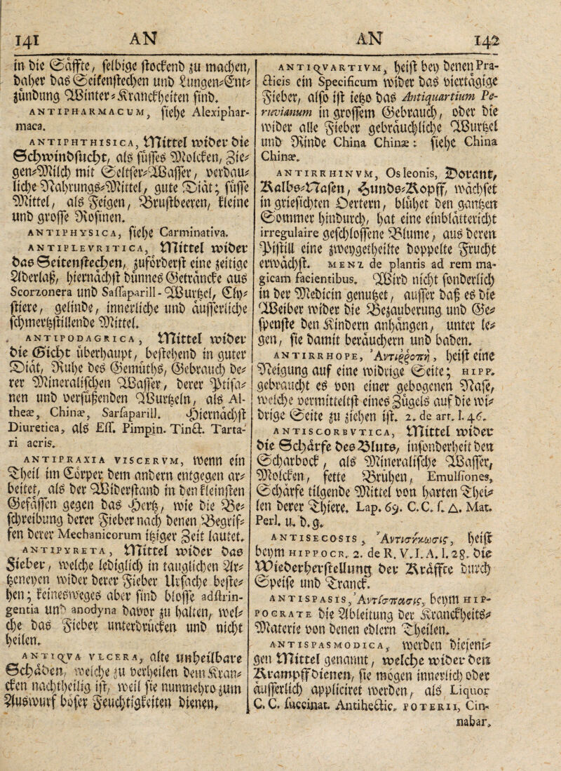 I4i in Die ©affte, feibige ffocfenb ju mad)en, baber baß ©etfenffedien unb SungetvSnd jünbung hinter i.trancfheiten finb. antipharmacum, 1ftct)C Alexiphar- maca. a n t i p h t h i s i c a , tTJittel totbev bie θφϊνίη&Γιιφ^ aiö füffeö 5)io(cfen, gte* gem'rOitld) mit ©eitfeivcißaffer, »erbau* ltd)e ^abrungp^ittel, gute ©tat; füffe bittet, aiö Setgen, 05tuffbeeren, fletne unb groffe Oioftnen. antiphysica, Carmmativa, ANTIPLEVRITICA, tlTtttCi X»t&eC bne Seitenwegen, juforbetff eine zeitige Slberlajj, biernctcbitbtmneö ©etranefe auö Scorzonera unb Saffaparill-iiBuvbcff ©1)* friere, geltnbe, innerliche unb auffetiiehe fd)mcv(jitii!enbe Mittel. . ANTIP0D4GRICA, AYIictel rviber bie ©ίφε überhaupt, beffebenb in guter ©tat, 3Rut>e beö ©emttfbö, ©ebrauch be* rer ^iineraitfdjen <2Baffet, berer ff'ttfa* neu unb »erfüfenben rffSurUein, aiö Al- theee, China·, Sariäpariü. J^tetnddffb Diuretica, alö Eff. Pimpin. Tincl. Tarta- ri acris. ANTIPRAXIA VISCERVM, WCtltl Cltt ©heti im ©rper bem anbern entgegen ar* beitet, aiö ber <3Btberffanb in benfieinffen ©efafien gegen baö ffKt’f;, wie bie $3e* fdjretbnng berer Sieber nach benen begriff fen berer Mechanicorum t|iger §eit tautet, Antip y re τα, tViirtd rr>it>er bae Sieber, weiche iebtgfid) in tauglichen 2ir gentia UW anodyna böPOr JU halten, WtU d)e baö gteber unterbrüefen unb nicht heilen. A N T I qry A V1CERS, öl .v .. θφΑ-be», weiche jtt »etbetien betufiraw eben nachteilig iff, weil fte uunmehto jum ^iuöiVHivf bbfer Seuchtigfeiteu bienen. λ n t i (yv a r t i v m , t)Ctfl bep bettet] Pra¬ eficis ein Specificum wtbet baö Ptertdgige Sieber, aifo iff tef$0 baö Antiquartium Pe- ruvimum in groffem (gebrauch, ober bte wtber alle Sieber gebräuchliche 'l’Burfeei Utib Üciube China Chinse: fict)C China China·. antirrhinvm, Os leonis, jDot'ßnt, 2Ulb04T?ö|ett, <otmbodRopff, wächfet in grtefvehten Oettern, blühet ben ganfeett ©ommer htnbttrd), hat eine embiditeridjt irregulaire gefchioffene 3?lume t auö bevett QMffjll eine jwepgetheiite hoppelte Studjt erwächff. menz de plantis ad rem ma¬ gicam faeientibus. fffBivb nicht fonberitd) in ber ‘•Siebtem genutet, auffer baf eö bie dBetbet wiber bie iöejauberung unb ©e# fpeujte ben Ambern anhangen, unter te* gen, fte bamtt bewuchern unb haben. AN T IRRHOPE, ’ ΑντίξξΟΤΤη , heiff eine Neigung auf eine wibrtge ©eite; hipp. gebraucht eö pon einer gebogenen ?Raje, welche »ermttteifff etneö gügeiö auf bie mff brtge ©eite ju stehen iff. 2. de arr. 1.4c antiscorbvtica, tTTtttel roiber bie SdjArfe bes^Mute, tnfonberhett ben ©chatbocf, alö 9)dneraltfd)e \XBaffer, ‘rOlolcbcn, fette frühen, Emulilones, ©d)ärfe ttlgenbe Mittel oon harten ^hei* len berer i biete, Lap. 6y. C.C.T. λ. Mat. Perl. U, b. g. antisecosis, Άνηστχωσίς, betil bepm HippocR.. 2. de R. V.I.A. 1.28. bie Wieberhevfrellttng ber Ärdffce bttre Mtr' nnb iröticf. antispasis,’Αντίσπανις, bepm hip- pograte bte Ableitung ber Srand'beitö? Materie pon benen eblcrn '©Beilen. AN T IS PAS M 0 D IG A VOCtÖCH DkjCHtV Sen VTlittd genannt, xodd)c xcibcv t^eii Ävampfföienenv fte mögen immltd) täa έιιfeilte^ appfieiret metöen, atö Liquor C.Ct fuccinak Antiheflic, ϊοτεκιι, Cin^ mbar^