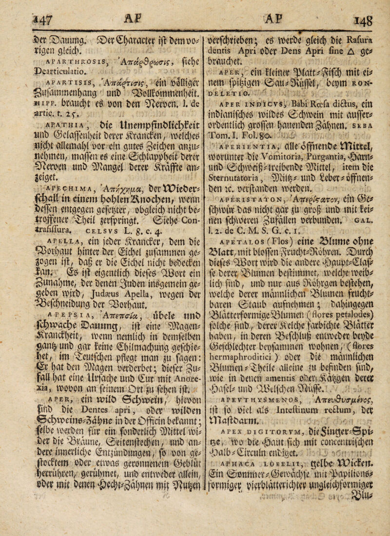 ff« i ·ΙΊη^1ΐ'.·ι·ιΜΰΜΜΜ·Μ>^)Ί|^-ιί>·ιιιΐ·*ΐ' .η·> ■ - <■ ■ —».lVH im I« IHjlT j iKVfirmwffliiltiKmm 3>er Säumig, ©er ©>aracter iff bernoo? rtgen gleich. aparthrosis, Άπάξ$ξωσις, ftC^C Dearticttktio. Apartisis, Άτνά,ςτκης, eilt UoOtgeV gufammenbang unb iöollfommenbett. hipp. braudff es »on ben Serben, l. de artie. t. 2f. apathia, t)je Unempjtn&Iid^feit unb @e(affenl)eit berer stranden, weld)eS nid)t allemabl »or ein gutes geidjen anju? nehmen, rnaffen es eine ©dffnppbeit berer Sterben tmb Mangel berer Straffte an? Jet gef. apechima, Άπ/ιχψ.α, bei'Wiebet? ίφαίί in einem bohlen ΖΙηοφβη, wenn fceffen entgegen gefefeter, obgleich nicht be? irgffener ^beil jeefpringt. ©ielje Con- irafiliura. celsvs L. g. c. 4. apeli.a,_ ein jebet* itranefet, bem bte ^ßorbaut hinter ber ©cbel jufamtnen ge? Sogen iff, bafj ei· bte ©cbel ntd>t bebccfen Inn. ^ ©> fff eigentlich biefeS (iBott ein gunabme, bei' benen (gaben insgemein ge? geben wirb, Judams Apella, wegen bei '23efcbnetbung bei Sßorbaut, apepsia, 'Απετισία, übele ttltb Γφιοαφε iDawmg, iff eine Ziagen? ifranefbett, wenn ncmltcb in betnfeiben sanij unb gar feine €btlmad)ung gefegte? i)et, im ^eutfeben pflegt man ju fagen: <£r bat ben Ziagen berberbet; biefer gu? fall bat eine Urfacbe unb €ur mit Anore¬ xia, woben an feinem Ort $u feben iff. aper, ein voilö ©dgivcitt, Iffeoon finb bte Dentes apri, ober WilÖeit ©φη>είη6?δα|>η«: in ber Dfffctn befannt; felbe werben für ein fonberlicb Mittel wt? ber bie iSraune, ©ritenffedjen, unb an? bere innerliche ©ntjunbungen, fo bon ge? ffeeftem ober etwas geronnenem ©ebliit berrübren, gerulnnet, unb entweber allein, eher mit bmen $e#gabnw mit 9?u|en irniin n - rninninmiriir uni - 1 -τ rnir—iaiiiffr· oerfebrieben; es werbe gleich bte Rafura dentis Apri ober Dens Apri fine Δ ge? braudiet. aper, ein fletner ^3(att?'^ifd) mit et? nem fpifffgett· ©au?3uiffe(, bepm ron- deletio. aper indicvs, Babi Rccfa didus, citt inbinntfebes wtlbeS ©cbwetn mit aufjer? orbentlid) groffen bauenbengähnen, seba Tom.I. Fol. 80. aperientia, alleoffnenbetUittel, Worunter bte Vomitoria, Purgantia, Oäarn? unb ©d)weif??treibenbe Mittel, item bte Sternutatoria, 33lii|? unb tebee? offnen? ben ic. berffanben werben. aper ist aton, 'Avtqfearcv, ein @C? febwitr bas nicht gar ju gro§ unb mit fei? nen febweren gufällen oerbunben, gal. 1.1. de C. M. S. G. c. 1, aPETalos (Flos) eine 23lume ohne 23latt, mit bloffen$rud)t?9wbren. Surcb biefeS dBort wirb bte anbere *|)puipi?€luf? fe berer ißiumen beffhnmet, weldje weib# Itd) finb, unb nur aus Svbbrgen beffeben, welche berer tnamilicbcn Sßlumen fntebt? baren ©taub aufnebmen; babingegen Q3laitcrformtgcSBltttnen (flores petalodes) fold)e ftnb, berer ^eld)e farbtd)te glatter haben, in bereit iöefcblufl entweber bct)be @elä)led)ter beofammen wobnen, (flores hermaphroditici) ober bte männlichen Blumen ?S)etle alleine tu beftnben ftnb, wie in benen amentis, ober Äaijgen berer . ogafel? unb <2Belfd)en Kliffe.: λ p e v t h y s m e n 0 s, Απιν&υβ'μένβς, ijt fo Otel alS Inteftinum redum, bei tlTaff barm, APEX DIGITORVM, b[Cδίη^βΟίθρί? p,c, wo bte djaut fid) mit cowcntrifd)en '>Ja(b?Qrcttln enbiget, AP h a c a lo KELii, gelbe XVtcFett. ©n ©ontmer?@mmd)|e mit φαρϋίοηΟ? formiä?v bidWüttdicbtev ungleichförmiger : itj tyW