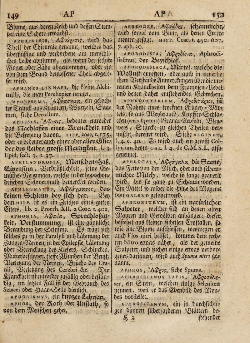 149 j - ·. r,. Sölume, aui beten Äcicl) unb beffgn@tem? peleinc ©d)ote erread)jt.· APHAERESIS, ’ &φΰύξ(&1{., 1ΐ>ίΦ bCl? tfcljeU bet* Chirurgie genannt, reeldjei bai übetflüftge unb ttetborbene am menjebü? eben £eibe abnimmt, 0 wenn bet* fed»te ginget obet gäbe abgenomm«, ober ein non bem ©-taub betroffener %i)fü abgelb* fet reitb. _ , ; APHANES LINNAEI, bfc ficjllC Alchi- milla, bie man Perchepier nennet, APHEPSEMA, 'Aφίλημα,, (ttt tet ^tanef aui Krautern, kurbeln, ©aa? men, fiebe Deco£kun. . aphesis, ’Άφβσις, bebeutet entreebet baö ΠαφΙα(1*εη einet* Jkvandtydt unb bie iöefrepung banon. hipp, coac, t. ?7j. ober ei bebeutet and) einet* ober aller (Blte? bet bea ileibee groffe tTlatiigfeit. i. 3. Epid. ifift, 3. t. 37. aphilandropia, iTtenfd^ett^aff, Siigenfmit, bSerbtüfi^teit, feine @e? müti)i?ffteigungcn, reekf)e in bet 1)ρροφοη? bti|*d)en ©d)reetmuti) bemerefet reeeben. APHLEGMATOS, Άφλίγ^«Τ0ί, böÖ feinen ©cf>leim bey |ίφ t>at. Sßep bem hipp, ift ei ein geid)en einei guten Siteti. lib. 2. Prorrh. XII. 2 Coac. r. 402, aphonia, ’Αφονία, ©ptacbiofjig* feit/ Petfhmmumg, ift eine gän|!id)e 55ctaubimg bet ©timme. Sb tragt ftd) foldtei ju in bet Paraiyfi unb £ül)mimg bet gungen^etoen, in bet Sptlepfie, £<tl)mung ober bSeremfung bei .‘itiefevi, ©φίιιφη, £Öiuttetbefd)reet, tieffe'Sßunben bet iöruft, iSetic|ung bet gerben, 35rüd)e bei Cra- nii, fSetlefeUng bei Cerebri &c. ®|e firanefbett i|t eturoebet zufällig oberbejtan? big, im lebten g;all ift bet ©ebtaud) bei Setacei obet <£)aar?©eili btenitd). APHORisMvs, einfntget*ftebtfüg. aphos, bet* Äotb obet Unflat^, fo »en bem ^ienfe^ett gel)ett ■ tril.1. t U —.1 . ■*' .1.11'. . . — - 11 ·μΤι.«ι»ι>ιι· , «, aphrohes, Άφξώ8ηϊ, ΓφαηιηίφΓ/ reitb foreot vorn Sölute, aii benen Stere? menten gefagt. hipp. Coac. t. 450. 607. 7. aph. 30. aphrodisia, ' Αφξοΰίσιχ, Aphrodi« fiafmus, bet* 0?7Γφία^ ■APHKOD. ISIACA, ϊ)\ίΐΐ(1 1»ρΙφθ &tV tPoiliift erregen, obetaud)jn neuerli? cl)em 9Betftanbe Slnmcrcfungen übet bie un? reinen £tancfi)eiten bem gtanjofen?Uebef unb benen bal)et entftetyenben ©cbtedben. aphkoditArium, ‘Αφξβΰπάξιον, ift bet £ftal)me muß ttoebnen ilrünei) ? ‘üjita, teli, fo aui (2Bes)l>raud), Ä’upffet?©ci)(a? eien (®ris ftjvama)@t*anat?2iepfein, SSlep? reeii, ©tatefe ju gleidiett feilen bet? mifd)t, bereitet reitb. ©iel)e «giset. i. 4. c. 40. Si reitb and) ein gewiß Col¬ lyrium bemn gal, 1. 4. de C.M.S.L, alfö genennet. APHROG ALA, Άφξό^Ο,λΧ, btt©00110/ bai §ette non bet 3)ίίΙφ, obet αυφ Γφα«? ιηίφte ίΤϊίίφ , ιυείφο fo fange gcguetlt reirb , bü fte gan| ©d>amn reotfccn. Sin Mittel fo reibet bie bei £Diageni non g a l e n o gelobet reitb. AFHRONiTRVM, ift ein iwtüt^fiec ©alpetet, ree^er βφ ant benen alten iSiauten unb ©ereölben anfanget: biefec beftel)et aui fleinen fubtilen Sti)fta!len, f» rete eine 35iume anfojiefen, reeireegen et aud) Flos nitri l)eijfet, fommet bem te^? ten Nitro etreai nal)et, ali bet gemeine ©alpetet, unb fud)en einige etreai netbor? genei batinnen, reitb mty spuma nitri ge? nannt. aphkos, ”Αφξος, fieüe Spuma, APHROSEHNOS LAPIS, 'Αφ^ίϋϊλ/' ros-, ein ©tein, reefd)en einige Seleniten nennen, reeii et bai Sbenbilb bei ‘DJton? bei notjtellet. APHROSELINVM, <|t| ftt IttttyfidjÜt gen bannen filbetfaebeneu blättern bc? $ z ßebenbet
