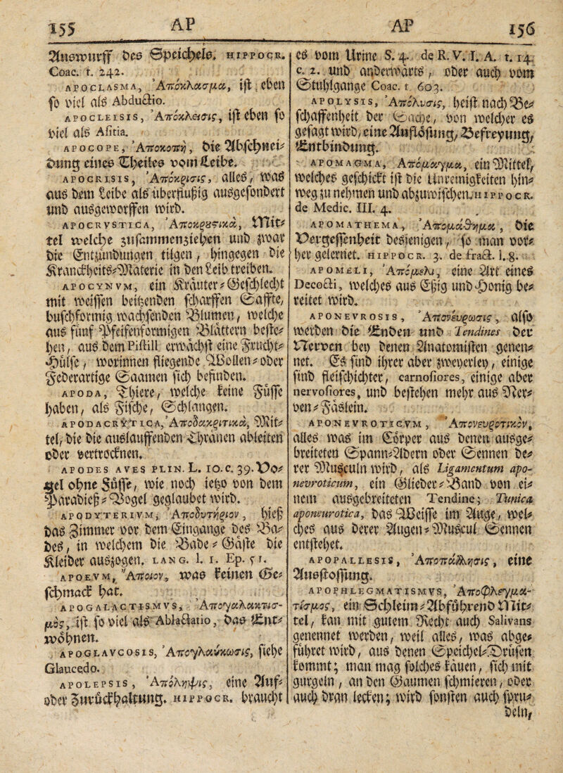 . , „ ι, ι r ι ■■■——··--.. *τ· ■ ■ ■■ ■ .. r .... Staewnrff Dee βρείφοίο, hippocr. Coae. ta 242. apoclasma, 5ΑπίκΚ&σμα, ifl|ebett fo viel alS Abduäio. t, p o e i. e isis, ’AtToxKeteti, iji eben fö Pici ais Afitia. apocope, ’Αποκοπή, Dic %b(d}HtU tmng eines Oteiles vomftetbe. apocrisis, 'Ατίόκξίσα, ölicS/ VCO£> öus ton leibe als übcrüufjig auSgefonbert imb ausgewotffen wirb. APOCRVSTICA, ΆτίΟΧξΒϊΙκά', tTtit# tel welche 3iifamnienstel;en unb jwat Die ©ntiünbungett tilgen, hingegen bie ^’rancfhettSi'üNaierie in ben leib treiben. apocynvm, ein trauter*@efd)led)t tnit weiffen betäuben febarffen ©affte, bufebfotmig wadjfenöen Blumen, welche äug fünf ^feifenforaitgen iölattern beffc# ben, aus Dem Piftill evwäd)fl eine j$rud)t* 4i>ülfe, worinnen fiiegenbe ‘-Ißolleniobct geberattige ©aanten ftd) befmbeu. APoda, ^liiere, wetd)e feine güjfe haben, afö gliche, ©cb langen. λrod acr y r i cλ, Αττο^αχξίτίχά, bY,jt; tel,bie bie aueiattffenben i£|tanen ableiten ober sertroefnen. APODES AVES PLIN. L. IO. C. 39. ψΐ wie nod) ie|o oou Dem ^)avat>ic§*Q3ogei gegiaubet wirb* apodyte r i v m j 5Αποΰυτήξίον, l)ie§ Daö gimtmr m im Eingänge i>*$ Wienern bie &abe*@dfte bie Kleiber autogen, lang. 1.1. Ep. p. apoevm, VAiroioVv WäO feinen (Bt* fd?macE fyat. apogalactismvs, μος, ift foDiel al£AblaUatio,·■ ßnt* 2Pp|meit* apoglavcosis, ’AtfcyKmutmm·#, fiel)C Glaucedo. apolepsis, ΆπίΚφtyi?, eine 2i# ober §wvücfHaltung, hippocr, braucht co Dom Urine s, 4. de R. v. 1. a. 1.14 c. 2. unb auöertfdrts r ober αιιφ oom @iu()lgange Coac. % 603. apölysis, SAKchvm?, l>Clfl tiad) fcl)ajfenl)eti Der ioad^e, Don we(d)er gefagt wirb, eine 2faflofm?g/ öefrey ung; Äntbm&ung, ; ■ a p ο μ λ g m a , Aίτομονγμοι, ein wcld)e£ gefebiefi ift bie llnmmgfeiten \)W weg ja nehmen unb abjuwifci)en,n ippocr. de Medie. IIL 4. AP Ο Μ A TH EM A ^ *Aπομά&Τίμα , ÖlC Pergej]en^eit Desjenigen, fo man \>φ. l)ergeierneE hippocr. 3. de£ra£E 1.3. apomplij ’AtrcfjtMKi, eine 2irt eine^ Decofli, we(d)e^ au^ @fig unb^)onig be^ reitet wirb. APONEVRosis, ’ Ατϊονευξωσις, U(fO werben bie ifinben unb Ί endines bCR Hervcn bet) benen Sinatomtfien genen# net. & ftnb ihrer aber pcgevUi), einige ftnb peifd)td)ter, carnofiores, einige aber nervofiores, unb bcftel)cn mel>r aus 5fter* oen ί gaslein. APONEVROTi GVM , * AltOVeVgOTtKCV B alles was im Corper aus betten ausge* breiteten @pann<2lbern ober ©ennen be# rer TObuSCUln wirb, als Ligamentum apo- nevroticum, ein ©lieber #s^5anb i'on ei# Item ausgebreiteten Tendine; Tunica aponeurotica, bas Llßeijfe int Singe , wel« d)es aus berer Singen s^iuScul ©ettnen entjiel)et. APOPALLESIS, ’ΑτΓ97Γ , CtllC Siuefio|fttng. APOPHLEGMATISMVS, Alf οφΚργμ flt- τίο-μος, ein βφΐίίιπ ί 2lbful)reiiD Ulitc tel, tan mit gutem fKod?t auef) Salivans genennet werben, weil alles, was abge» führet wirb, aus benen ©pcid)el#T)rüfert fommt; man mag foid>eS fernen, ftd) mit gurgeln, an ben ©aittnen fd)mteren, ober auch bran leefen; wirb fonften auch fpru^