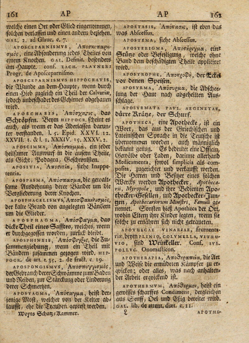 weicfye einen Ort ober @iieb eingenommen, fold)en Der (affen uni) einen an'Ocvn bejiel)cn. gal, 2. ad Glauc. e. 7. ■ « APOSCEP ARNISMVS , Ä7TOJKiTtUgVh σμος, eineSibfonberung jebes ©beües oon einem £nod)cn. gal. Definit, befonbers Ci!H Jjaupte. conf. ZACH, platneri Progr. de Apofceparnifmo. APOSCEPARNISMVS HIPPOCRATIS, bie 2Bunbe an Dem Raupte, wenn Durd) einen 'Dieb jug(etd) ein ©beii ber Caivari®, tebod) unbefd>abetbeS@ei)irneS abgetanen wtrb. aposcha sis, Άκζτγν.-ις, bau ©cijropfen. 33et)tn hippoce.fd)etnteS αηφ, a(S wenn er bas 2(bctlafjen barun* ter ocrjianben. 1. e. Epid. xxvi. 12. XXVII. T.&l. I. XXXIV. iy. XXXV. 2. aposcimma, ’Α'πίζχνιμμκ, ein feber Ijeilfamev Sfuswurf in bie aufetn ^ijeiie, als @ici)t, ^obagra, @efd)wu(ften. apositia, ' Ατζοσπία, fie()e Inappe- tentia. apospasma, ’Aztetnrtxzy.x>t)ii geWU(t# famc 9(uf'bel)nutig Derer Sßanber um bie ^Scrglieberung Derer £nod)cn. aposphacelismv s,‘ Aztzz(pv.xeKizy.ic3 Der falte ißranb non angelegten 2ocinDetn um Die ©lieber. aposphagma, ' Ατζόσφίχ^μχ, Daß DtcfeCloeil etnee ©afftee, weld)es. wenn er burcbgegojfen worben, jurücf bieibt. aposphinxis, ’ΑπάσφίΎ^ι?, DieSu# fammenjtebitng, wenn ein ©feil mit Q3anbern jufammen gejogen wirb, hip- pocr. de art. t. 3^. 2. de fracl. c. 19. apospongismvS, *Aito^Ttoyytcr^cg, bev@ebrattd) berev©d)wdtnme juntfSaben unbüveiben, jur ©tarefung ober tinberung Derer @d)tnerben, _ apostagma, ’ΑτίόςΆ^ιμα,, fjeifl beri jentgc ©(oft, weicher non Der Kelter ab# iaufft, el)e Die Trauben geptejt werben. XPopts <5d;«t3 ^ßmmer. j APosTAsis, 'AwcViis-is·, tji eben Das : WaO Abfceffiis. ) A P 0 S T E M A , fiel)e Abfceffus. APosTERiGMA, ’ ΑτΖΟ^ξΖ^μΚ , eine ©a'ttje ober i2kfe|tigung, welche ol>ne SBanb Dem befebabigten «£ljeiie appftetrei wirb. APOSTROPHE, ΆτίΟϊξΟ φ'ή , vor Denen ©petfen» APosYRMA, Άνίσνξμκ. Die 2ibfd)ee# (ung Der «Datit ηαφ abgeljeiiten Äug# fcl)(age. APOSYRMA TA PAVL. AE GIN ET AE* Dörre Ärdee, Der ©cfwrf. apotheca, eine 2ipotl)e<fe, ifi ein dßort, bas aus Der ©riecbifcfyen unb Sateinifd)en ©pradfe in Die ‘Seutfdje (fi übernommen worben, aud) tnännigiid) bef am« genug. S'S bebeutet eine Dfftcm, ©crnclbe ober Saben, barmt« allerbanb Medicamenta, fowol fimplicia a(S com- pofita, jugeriebtet unb oerfaufft werben, ©ie 'Derren unb Q5eft|er eines folcben flßercfs werben Äpotl^ecfee, Apotheca- rU, MyropoL·, unb ifyrc ISebienten Sipo# tbect’eivöjefellen, unb2ipotl)ccEeiVj;m# gen, Apothecariorum Miniftri, Famuli g nennet* @onften l>ie$ Apotheca her Drt, woi>in Sitem ti)ve ivtnbev legten, wenn fie fo(d)e jti emdl)ven fid) ηίφί getmnefen* apothecae vinariae, frumenta· rice,bepmPlinio, colvmeila, vitrü? vio, finb Weinkeller* Con£ ivu pouve. OnomaiHcon. apo therapia / Αττο&εξοιπβίΜ, bie Siet unb ilBetfe bie ermübeten Kampfer |u er^ qptefen; ober alleg, wag ηαφ anfyaitem ber Sirbeit erqpicfenb \% APOTHERMVM, ’ ΑΐΐθΒεξ[λθν, t>eift ein gewifleg fd)arjfeg Condiment, iDer^l^id)^ aüg @enff, Del unb Sfig bereitet mxb* gal. iib* de attem, dm. ce 11« £ APOTH.E-