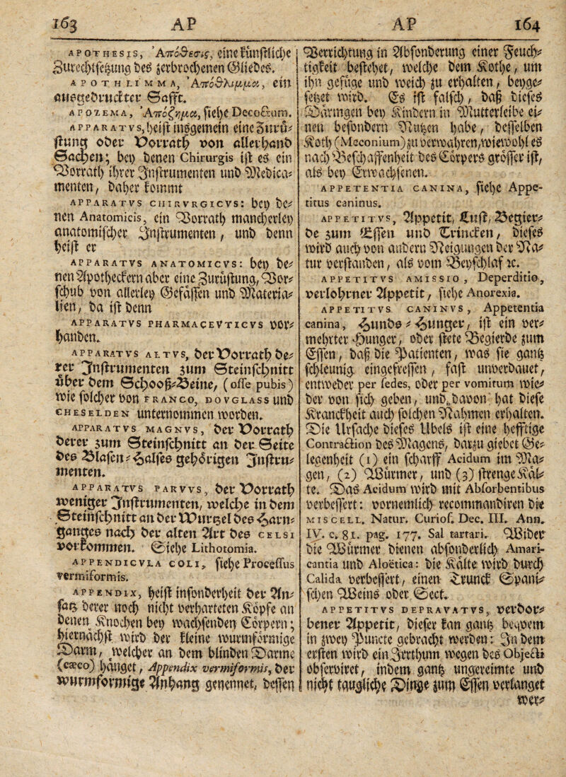 A P OT H E S I s, 'akoSwh, eine fünflltdjc 8ured)ifeiiung be£ ^erbrochenen Oltebeö. A P Ο T H LI Μ Μ A, ’ Ατίί&λψ,μΜ, CtH CHegebtudtet ©afft. ΑΡ07.ΕΜΛ, Άπόξνιμα,ftei>eDecoctum. λ p p a r λ t v s, l)« tft insgemein eine 2 mü* Rung ©bet IPorreth »on «Uetbmtb θαφ en; bei) benen Chirurgis ί|ί es ein 930trat!) ihrer 3njtrumcntcn unb OJlebica* menten, baber fommt APPARATVS CHIRVRGICVS: bet) bC* nen Anatomicis, ein ©orratl) mancherlei) anaiomiftyec (JnRrumenten, unb benn er APPARATVS ANATOMICVS: bCt) ht* nenSipotbecfetnaber eine gumftung^or* fcl)ub oott allerlei) Ocfaften unb Materia? Wert, batffbenn - APPARATVS PHARMACEVTICVS \>öiV f)anbcn. ;;V 3 A P P A RAT VS ALTV S, §Ct ÜOtTätl? t tet jlnftvumentm sutn ©temfct)ttitt vbtt frem Sd^oo^Setne, (offe pubis) wie foicl)et v>m FRANCO, DOVGLASS unb CHESELDEN unternommen worben. APPAR A T V S M A G N V S , bet ÜOf töt|> betet· sum Stetnfcfjnttt an beu Sette öee Siefen *^alfeo gehörigen Anftttu menten, APPARATVS PARVVS, bet LRöttOtl) weniger jfnfltumenten, \veld>e in bem Stetnfcbnirt en bet- LPiirtjel beu ^ttn* genges ned) bet- eiten 2irt bee celsi »Otfommen. ©iel)e Lithotomia. appendicvla coli, fte()eFroceffus vermiformis. appendix, {jeiji infonberi)eit ber ?iiv fee betet ttod) nicl)t oerbarteten Äopfe an benen .Knochen bei) wadfenben Körpern; btetnacbR wirb ber fteine wurmförmige X>arm, welcher au bem blinben©arme (caeco) tätiget, Appendix vermiformis, bet wnrmfovrmge Rfuhnng genennet, beffen cßerriebtung in Rlbfonberung einer Send)* tigfeit begehet, meid)e beut Äotbe, utit i!)« gefiigc unb weid) fu eri)a!ten, bepge* fefeet wirb. (Jg tfi falfd), ba§ btefeS ©dringen bei) Ünbern in ‘SRutterieibe et* neu befonbern '(Raben habe, befieiben Äotl) (Meconium) jtt oerwabren,wiewohl es nad) Oefcbaffenbeit bes Csrpers gtcjfer ift, aiö bet) ©vwacbjenen. appetentia canina, ftel)e Appe¬ titus caninus. AP PETITV S , Appetit, Cttfl, Seglet* be 511m f£j|en tmb tCrtncfen, biefeö wirb and) »en anbern (fteigungen ber ORa* tur »erpanben, afe »cm Oepfcblaf tc. appetitvs amissio. Deperditi®, verlohntet Rlppettt, ftel>e Anorexia. appetitvs caninvs, Appetentia canina, R^imbe * funget, ijt ein per# mehrtet gütiger, ober Rete iSegterbe jum @ffcn, baj? bie Patienten, was fte gemö fd)leunig eingefreffen, faffc unterbauet, entWebCV per fedes, ober per vomitum wie# ber »ott ftdj geben, unb^baoom bat biefe Ätanefbeu auch foichen (Rahmen erb alten, ©ie Uvfadje biefes Ubcis ifl eine heftige Comraftion beöufiagcne, bavui gkbetOe* legenbeit (1) ein fd)atff Acidum im R)ia? gen, (2) Rlöürmer, unb (3) RrengeiRdk te, ©aö Acidum wirb mit Abforbentibus »erbeftert: pornemltd) recommanbiren bi« MISCELL, Natur. Curiof. Dec. III, Anti, IV. c. 81. pag. 177. Sal tartari, GfBibet bie (JBurmer bienen abfouberltd) Amari¬ cantia Unb Aloetica: bie Sidite Wirb btiVCl) Calida oerbeffevt, einen ©vuncb (spani* fd)en '©Beins ober ©ect. appetitvs depravatvs, rtcfbot* bettet Rippetit, biefer fan ganh begpem in pet) gurtete gebradjt werben; 3« bem erflen wirb eiiv3mi)tnn wegen bcö objeüi obfetüiret, inbem ganf) ungereimte unö nicht tguglidje ©inge jutn Sfen »erlanget wer^