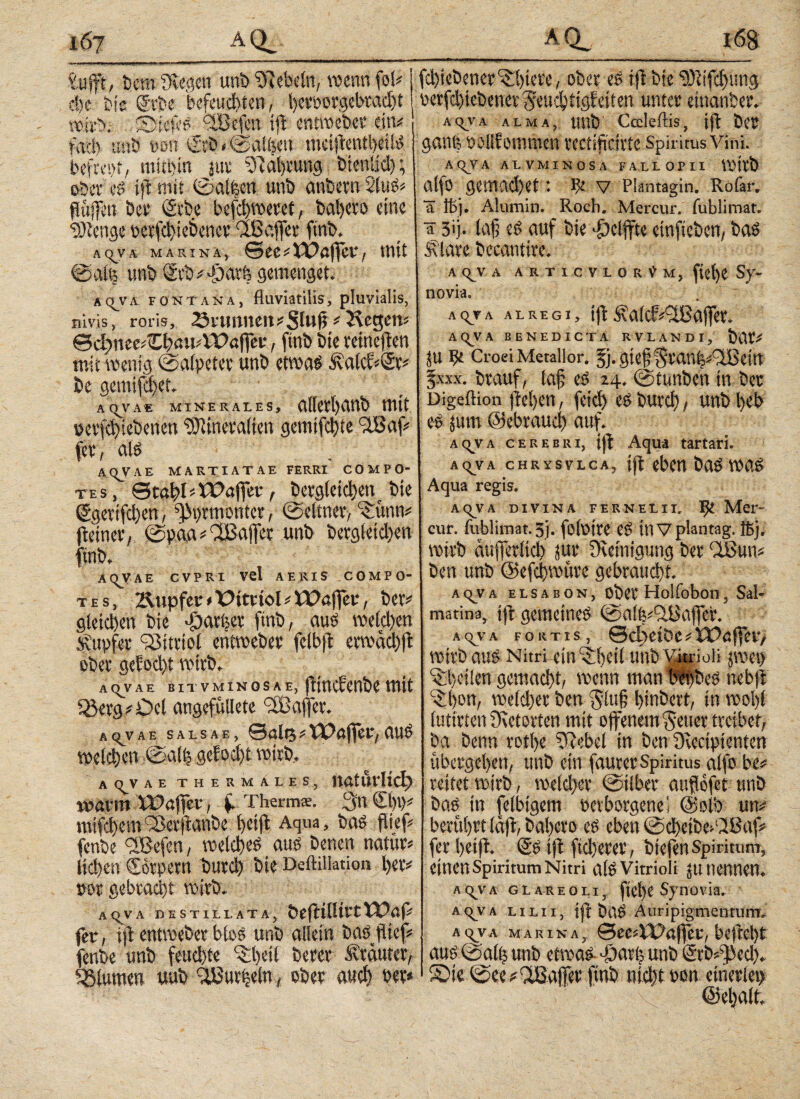 B fcufft, bem Siegen unb Siebein, wenn fol# ehe bis gebe befeuchten, i)cmn'gcbrad)t wirb. SliefeS fSßefen ip entweber ein# fach unb wrt €fb»©at|en metpentbeilS befrept, mithin jur ßlahrutig bienlid); oberes ifl mit ©aifeen unb anbern 2luS# Pulten bce t£rbe befci)weeet, bahero eine SJienge b e c fcl) i e b e n c e riß affe e ftnb. AQTA MARIN a , ©ee # Ulaper, mit ©afe unb <2rb# φατ6 gemenget. aciyii fontana, fluviatilis, pluvialis, nivis, roris, 2$rtwnett#Slwp' Hegen« &d)MvZl}autWaf\ev, ftnb bie reinepen mit wenig ©alpeter unb etwas i\aicc«©r# be gemifchct. AQ^VA« MINERALES, aiicrhanb mit oerfdpebenen SJitnevatien gemifclpe cdßaf« fee, als AOVAE MARTIATAE FERRI COMPO¬ TES, ©tapliUlafier, berg(eid)ent bie ßgerifchen, gementer , ©ebner, ‘Sünn# petner, ©paa # ehßajfcr unb bergletd)en ftnb. aovae cvpei vel aeris compo¬ tes, Äupfer < üttttol * Ulaper, ber# gleichen bie -öarfeer ftnb, aus welchen Tupfer Q3ttviol entweber felbp erwächp ober gelocht wirb. ac>vae βπ vminosae, pinclenbe mit röerg#£>cl angefüllete affer. ac^vae salsae, ©alt3#Ulaper,auS welchen ©afh gelocht wirb. aovae thermales, natürlich) warm Ulaper, f. Therms. 3n €1)0# mifchemfßerpanbe i>etp Aqua, bas piep fenbe <2ßefen, welches aus benen naturi liehen Corpern burch bie Deftillation her# »or gebracht wirb. A(^VA DESTILLATA, ÖeptlltrtUlaf# fer, ip entweber btos unb allein basptef# fenbe unb feuchte ^hetl berer Kräuter, Blumen uub flßurheln, ober auch per* fchtebener^hiere, ober eS ip bie ‘3)itfd)ung perfchiebener^eu^iigleiten unter etnanber. AqVA ALMA, ltnb Caldiis, ip ber ganfe polllommen rectipcirte Spiritus Vini. AQ^VA ALVMINOSA FALLOPII wirb atfo gemad)et: pe V Plantagin. Rofar. ä lt>). Alumin. Roch. Mercur. fublimat. ä 3>j· Jajj eS auf bie «ficiffte etnfteben, bas flare bccantire. acj^va articvlorOm, ficl)C Sy¬ novia. aqva alreGi, ip f a(cf«HBaffer, AC^VA BENEDICTA RVLANDI, bar# ju pc Croei Metallor. §}. gtepfttaniuiTBettt fxxx. brauf, tap es 14. ©tunben tu ber Digeftion pel)en, fetd) es burch, unb heb es jum ©ebrauci) auf. AqyA cerebri, jp Aqua tartari. AQVA CHRYSVLCA, ip eben bas was Aqua regis. AqVA DIVINA FE RN ELI Ic ^ Mer» cur. iliblimat. 5j. fofotte in V plantag. ffijr wtrb aufierltd) jut* Reinigung ber QBun# ben unb ©efchwüre gebraucht. AqvA elsabon, ober Holfoboti, Sal- matina, ip gemeines ©aifeiflüaffer. Αςν·Α fortis, edyeiöe# Ulaper, wirb aus Nitri ein iheii unb Vjtrioli jwet) ^heilen gemacht, wenn man wfbes nebp -$t)on, we(d)er ben $itt§ hinbert, in wohl iutirten fKetorten mit offenem fetter treibet, ba benu rothe ßlebel in ben Svectpienten übergehen, unb ein faurer Spiritus alfo be# reitet wirb, weicher ©Über aupofet unb bas in (elbtgem oerborgenel ©olb un# berührt läp, bahero es eben ©d)etbe>‘28af# fer hetp. SS ip ftd)erer, biefen Spiritum, einen Spiritum Nitri als Vitrioli tu nennen. aqya glareoli, ftcl)C Synovia. acjva lilii, ip baS Auripigmentum. acjva marina, SccAPapcc, befrct)t aus ©all) unb etwas djarl; unb Srb#^)ed). S)ie©ee#fißaflerftnb nicht oon einerlei) ©ehalt.