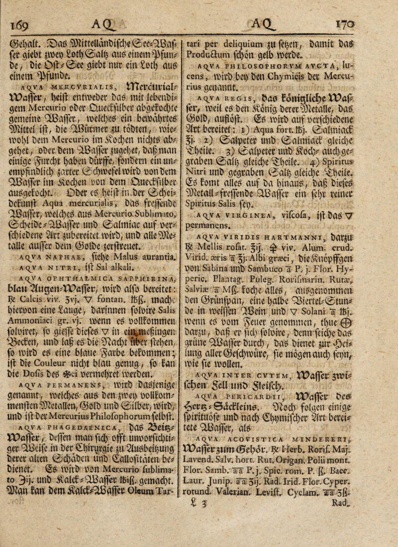 ι69 A (PA ^ ©cfealt. Sbas SBitteüanbifth« @«e*<isaf* fct' giebt jwet) Sott) ©alfe aus einem ffutv be, bie Df #©ee giebt nur ein totl) aus einem ^funbe. AqVA MERCVRIALIS, tTTei‘CMl'tß[i Wafer, l)ei|l entweber baS mitlebenbb gern Mercurio ober D.uecfftlber abgefodfe gemeine taflet, weldjes ein bewahrtes Mittel tf, bie aßtitmet ju tobten, wie* wol)( bem Mercurio im stochen ntd)ts ab# gebet, ober bem StBaffer («gebet, ba|man einige §urcbt haben bttrfe, fonbern ein uiv cmpftnbitcb jarter ©cbwefet wirb tsonbetn OBafer im Soeben oon bem Duecbftfber auSgefod)t. Ober es bei# in.ber ©cbei* betunit Aqua mereurialis, Daß fveffenbe Qiöaifet, Weid)eS aus MercuriarSublunato, ©$etbe#aBafer unb ©almiac auf oer# fd)iebene Sfrt juberettet wirb, unb alle uiie# talle aufer bem (Selbe (erfreuet. ΑςνΑ na PH Ae, fel)e Malus aurantia. Aq_VA nitri, ift Sal alkali. AQVA OPHTHALMICA SAPPHIRINA, blau 2ittgen#Wafer, wirb alfe bereitet: Ile Calcis vir. 3vj, V fontan. Jfeß. mad)c bteroon etne&mge, bavinnen folötreSalis Ammoniaci gr. vj. wenn es oollfomutets foloiret, fe giefe biefes v in ein^megingen SSecfen, unb ία§ es bie 5?aci>t frber (beben, fo wirb es eine blaue vyarbe bekommen; tfl bie Couleur nid)t blau genug, fo tan bie Dofis bes *« uermebret werben. AqjA PERMANENS,, Wttb bCtÖfefttCiC genannt, welches aus ben (wei> ooHfom# «teufen Metallen, ©olb unb ©über, wirb, Unb if bet Mercurius Philofophorumfelbfl. A qV A PHAGEDAENICA, bUS 00115# Wafer, helfen man ftd) oft utworfid)ti# ger 'ißeife in ber Cbirurgte jti Slusbeifeutig betet alten ©ebaben tinb Sallofttätenbe# btenet. ©S wirb ren Mercurio iublima- to 3ij. unb &alct#vlBafer ffiiß. gemad)t. eKan fan betn i\ßlcf#aBafer oi«um Tar- AQ^ 170 tari per deliquium JU fefeen, bamit baS Produüum fd)cn gelb werbe. AqVA PHILOSOPHORVMAVCTA, lll- cens, wirb bet) ben Chymicis bcr Mercu¬ rius genannt. AqVA REG IS, t>«Ö folUCf tcl)e Wßf# fe iv weil eSben kbnigber er wie talle, baS @oib, aufof. (Ss wirb auf oerfcbtebene 21rt bereitet: i) Aqua fort. ißj. ©almiacb fl- 2) ©alpeter unb ©almtacf gleiche beite. 5) ©alpeter unb 3\od}# and) ge# graben ©alfe gleiche 'Abeile. 4) Spiritus Nitri unb gegraben ©alfe gleiche c£beile. @S fomt alles auf ba hinaus, baf biefes 5}ietall#'frefenbe StBafer ein fefer reiner Spiritus Salis fei)* a^va virgine a , vifcofa, j jl öctö V permanens» fiLQVA VIRIDIS HART MAN NTy ÖdtjU ^ Mellis rofat. fij. φ viv. Alum. crud. Virid. oeris ä §j. Albi grseci, bieÄitopfgen UOtt Sabina Utlb Sambuco a P.· j. Flor. Hy- peric. Plantag. Puleg. Rorifmarin. Rut.c, Salvi* ψ Mß. fod)e alles, ausgenommen ben ©runfpan, eine halbe CBiertel#©tun# be in weifen CfBein unb v Solani a Ibj. wenn es uom §euer genommen , tl>ue ® bariu , baf er ftd) foloire, benn fetd)e bas grüne ifßafer burch, bas bienet $ur φν* lang aller @efd)wttre, fte mögen aud) fern, wie fie wollen. λ ον λ inter cttem, XI?afev swi# fetten 5eti unb Sletfcly. AC^VA PER IC ARD II y. Wafer beg ■Z>ev% # ©^cfletna. \Rod) folgen einige fptrituofe unb nach ©wmifeber Sirt bereit tete iiüafer, als A <^V A A C Ο VI S T I C A1 M IND E R E RI ; Wa$ev t,lim (Bei)0V. ψ Herb» Rorif. Μψ, Lavend. Salv. hört. Rut. Origan, Polii monto Flor. Samb. aTä P. j; Spie. rom. P. ß, Bacc«. Laur. Junip. äa 5‘j. Radvlrid; Flbr.Cyper» rotund. Valerianv LeviiL Cjckm». a^a 3ß· £ $ R^d,