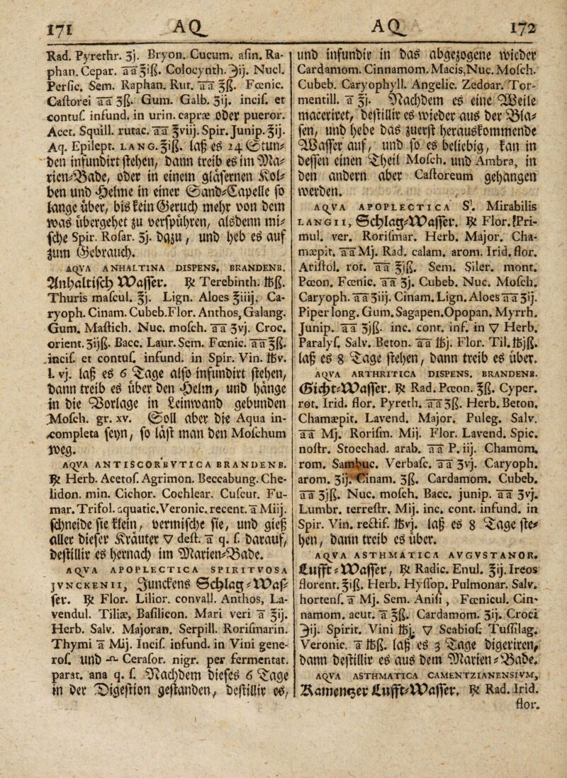 Rad. Pyrethr. 5). Bryon. Cucum. afitt.Ra- phan, Cepar. üa^iß. Cdocynth.'3i). Nucl Perfic. Sem. Raphan. Rur. äa 5ß. Fcenic. Caftorei SS 3ß· Gum. Galb. 3ij. incif. et contuf. infund. in urin. caprae OÖCV pueror. Acer. Squill. rutac. Sä ^ciij. Spir. Junip. §ij. Aq. Epilept. LANG.fiß. lafj eß 24©tun* fccu infuntirt jicljen, bann treib es im‘δία* riciv55abe, ober in einem glafernen ivoi* ben unb -öeime in einer @anb*€apel!e fo lange über, bis fein ©erucl) meßr non bem roaS übergebet ju oerfpubren, alsbenn mi* fcbe Spir. Rofar. 3j. bgju, unb i)cb cS auf jum ©ebraud). ÄC^VA ANHALT1NA DISPENS. BRANDENB. 2ίηβ>αΙίίΓφ XPajfeu. ψ Terebinth. ibß. Thuris mafcul. 5’). Lign. Aloes §iiij. Ca¬ ryoph. Cinam. Cubeb.Flor. Ambos, Galang. Gum. Mailich. Nuc. mofch. ää 5vj. Croc. Orient. 3ijß. ßacc. Laur.Sem. Focnic. ää§ß. Jncif. et contuf. infund. in Spir. Vin. föv. i vj. laß e£ 6 ^age alfo mfunbirt jMjen, bann treib über ben djeim, unb bange in bte Vorlage in^ Setnwanb gebunben Mofch. gr. xv. @0ll aber bie Aqua in- xompieta fe\>n / fo Idft man ben Mofchum AqVA ANTISCORBVTICA BRANDENB. Herb. Acetof. Agrimon. Beccabung. Che¬ lidon, min. Cichor. Cochlear. Cufcur. Fu- mar.Trifol. aquatic.Veronic.recent.aMiij. fäbneibc'ftelftfn, bevmifeße fte, unb gieß aller btefer trauter v deft. τ q. f. barauf, beftilltr cß bernad) im iftariem&abe. AQVA APOPLECTICA SPIRITVOSA jvnckenii, 3uncfen£ θφlag^XPap fer. ψ Flor. Lilior. convalj. Anthos, La- vendul. Tilia?, Bafilicon. Mari veri ä 51]. Herb. Salv. Majoran. Serpill. Rorifmarin. Thymi a Mij. Incif. infund. in Vini gene- rof. unb Cerafor. nigr. per fermentat, parat, ana q. f. 3fJad)bem biefcs> 6 <£age m ber SDigejiion gejtanben, befliiür e^; unb infunbir in baß abgewogene lieber Cardamom. Cinnamom. Macis,Nuc. Mofch. Cubeb. Caryophyll. Angelic. Zedoar. Tor¬ mentill. a fj. ?ftad)bem eö eine c2Bet ie macerfeet, befnlltr e$ mieber anß ber Söla* fen, unb ()ebe baß juerft ßerauöEommenbe ciBafjer auf, unb fo es beliebig, Ean in befen einen c£l)etl Mofch. unb Ambra, in ben anbevn aber Cailoreum gegangen werben. a c^v a apoplectica S\ Mirabilis l a n g 11, &d)lafyXO<xfftV. Flor. !Pri- mul. ver. Rorifmar. Herb. Major. Cha- msepir. ääMj. Rad. calam. arom. Irid.flor. Ariilol. rot. ää §iß. Sem. Siler, mont. Pccon. Fcenic, ää 3j. Cubeb. Nuc. Mofch. Caryoph. Tä 5Üj« Cinam. Lign. Adoes ää 3* j· Piper long. Gum. Sagapen.Opopan.Myrrh, Junip. ää 3jß* inc. cont. inf. in V Herb, Paralyf. Salv. Beton, ää ibj. Flor. Til.lbjß, laß cß 8 <£age freien, bann treib e$ über. AQVA ARTHRITICA DISPENS. BRANDENB. (S^t4Paftet\ ψ Rad. Pccon. ^ß. Cyper. rot. Irid. flor. Pyreth. ää5ß. Herb. Beton. Chamacpit. Lavend. Major. Puleg. Salv. ää Mj. Rorifm. Mij. Flor. Lavend. Spie, noilr. Stocchad. arab. ää P. iij. Chamom» rom. Sambuc. Verbafc. ää 5vj· Caryoph. arom. 3ij.**Cinam. 3ß. Cardamom. Cubeb. ää 3jß. Nuc. mofch. Bacc. junip. ää 3vj. Lumbr. terreilr. Mij. inc* cont. infund. in Spir. vin. reftif. ifcvj. laß e^ 8 ^age fte* l)en, bann treib e^ über. AQVA ASTHMATICA AVGVSTANOR* Cufft ί= iPajfeu, J&Radic. Enul. ^ij.IrCos florent. 5iß. Herb. Hyflbp. Pulmonar. Salv, hortenf ä Mj. Sem. Anifl , Fccnicul. Cin¬ namom. acut, ä 5ß, Cardamom. 3ij- Croci 3ij. Spirit. Vini Ibj^ V Scabiot Tuflilag. Veronic, a ibß. (aß^eö 3 ‘Sage bigertretv bann beftillir e^ auß bem Marien *5Sabe. AqVA ASTHMATICA CAMENTZIANENSIVM, ^amemjev % Rad. ind. flor. 1