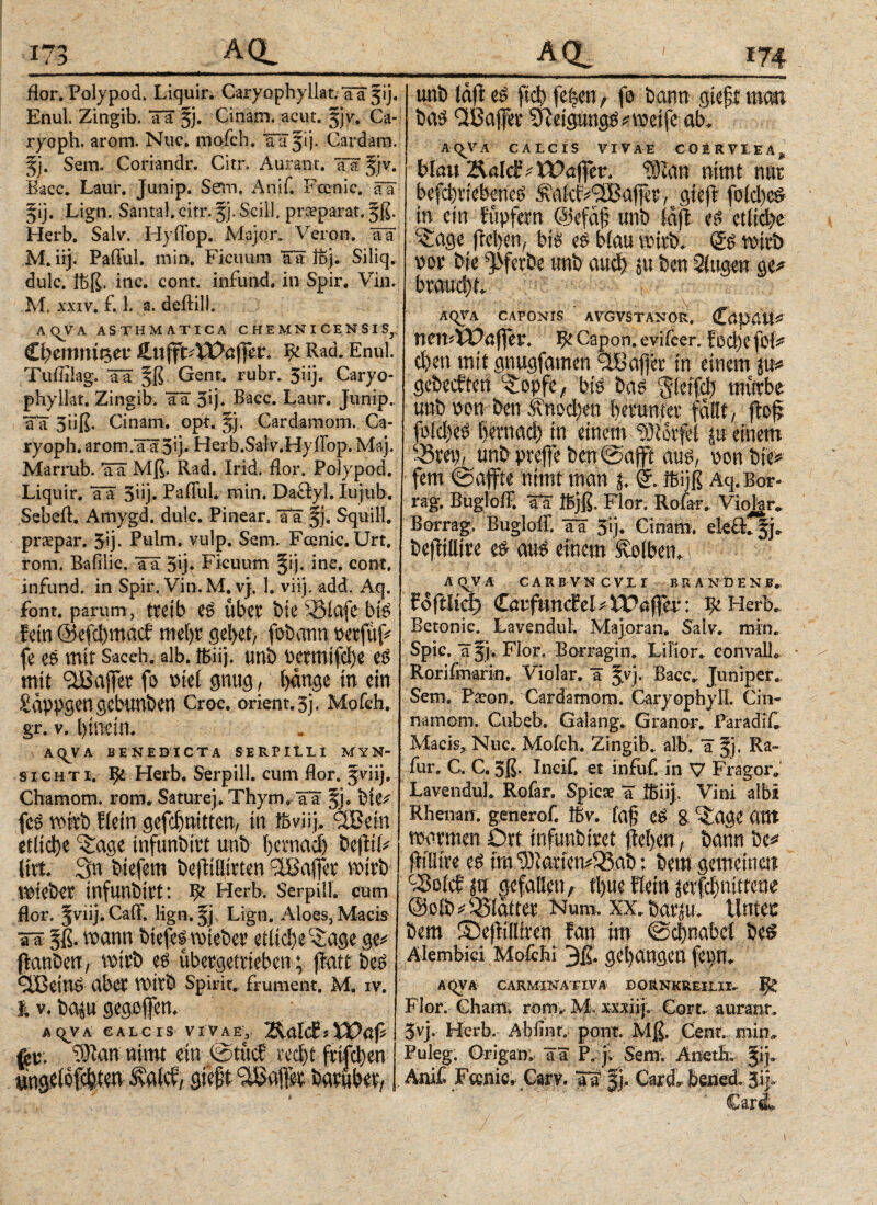 flor. Polypod. Liquir. Caryophyilat. TT fij. Enul. Zingib. Ta §j. Cinam. acut. jjv. Ca- ryoph. arom. Nuc. mofch. Ta 31). Cardara. 5j. Sera. Coriandr. Citr. Aurant. TTfjv. Bacc, Laur. Junip. Sem, Anif. Fccnic. Ta jij. Lign. Santal. citr. 3}. Scill, prceparat. 3ß. Herb. Salv. Hyfl'op. Major. Veron. TT M. iij. Paflul. min. Ficuum TT ibj. Siliq. dulc. ibß. inc. cont. infund. in Spir. Vin. Μ. XXIV. £ 1. a. deftilb A(^VA ASTHMATICA C H E MN I C E N S I Sr £l)tmnitt,tv £uffc4X>affer. ψ Rad. Enul. Tuflilag. TT Genr. rubr. 5iij. Caryo- phyllat. Zingib. TT 5ij. Bacc. Laur. Junip. TT 5iiß. Cinam. opt. jj. Cardaraom. Ga¬ ry oph. arorn.TTSq· Herb.Salv.Hyflbp. Maj. Marrub. TT Mß. Rad. Irid. flor. Polypod. Liquir. TT 5nj. Pafful. min, Daäyl. Iujiib. Sebefl. Amygd. dulc. Pinear, Ta §j. Squill. praepar. 5q. Puim. vulp. Sera. Fccnic. Urt. rom. Bafilic. TT 5»j- Ficuum |ij. inc. cont. infund. in Spir. Vin. M. v). 1» viij, add. Aq. font. parum, treib e$ über feie 5&iafe bis fein @efd)macf mehr gebet/ fobann feerfüf^ fe es mir Sacch. alb. ibiij. unb t>crmifcl)e e$ mit QJBafTer fo ml gnug, hange in ein £appgengebunben Croc. Orient, sj, Mofch,. gr. v. hinein. AQVA BENEDICTA SERPILLI MYN* sicHTi. Herb. Serpill. cum flor. 3viij. Charaom. rom, Saturej. Thyra, TT fete^ fc$ wirb flein gefd)mttcn, in ffiviij, itßein etliche ^age infunbitt unb bernad) be|tif* litt. 3n feiefem befiülttten ilBafler wirb Wteber tnfunbirt: ψ Herb. Serpill. cum flor. |viij.CaiF. lign.fj, Lign. Aloes, Macis ττ §ß. wann biefes wiebev etliche c£age ge* flanfeerr, wirb e£ übergetrieben; jiatt beS <2Bein^ aber wirb Spirit, frument. Μ. IV. % v. baju gegofen. AqvA calcis vivae, 2ialc£j fer. ?Λαη nimt ein ©tücf recht ftifchen QieftGaffer batub% unb lafi fiel) fe^cn r f$ bann gte£t man bas Cffiaffer ‘D'ieigung^ weife ab. A(^VA calcis vivae coerviea, blau Äald^ Xüaffer. Ώ)Ζαη nimt nur befd)viebene£ Äafc^^ajfft, gieff fold)cS in ein füpfern @efa§ unb laft es etlid>e c£age ftelyeny bis es blau wirb. (5S wirb vwr feie ^ferbe unb auch in ben 3fugen ge* AqVA CAPONIS avgvstanor, CöpdÖ* \W\\''XOafitV* ψ Capon. evifcer. f od)e foi* d)en mit gnugfamen ilBafjer in einem ju* gebecften ^opfe/ bis bas §leifd) mürbe unb üon ben ^nod>en herunter fallt, fioff fi>fd)e$ fjetnacf) in einem iötorfel in einem unb preffe feen©afft aus, \>m bie* fern ©affte nimt man % ©ibijß Aq. Bor¬ rag. Bugloff. Ta ibjß. Flor. Rofar. Viojar^ Borrag. Bugloif. TT 5ij. Cinam. eleft^j«· beflillire e^ aus einem Kolben. AQVA CARBVNCVIi BRANDENF, fofflicf) Caiffunefel^ XVaffcv: ψ Herb. Betonic. LavenduL Majoran» Salv. mrn. Spie, ajj. Flor. Borragin. Lilior. convalla Rorifmarin. Violar. T ^vj. Bacc. Juniper. Sem. Paeon. Cardamom. Caryophyll. Gin- narnom. Cubeb, Galang. Granor. ParadiC Mack, Nuc» Mofch. Zingib. alb. T §j. Ra- fur, C. C. 3ß. Incif. et infirf. in V Fragor» Lavendul. Rofar. Spicae T ffiiij. Vini albi Rhenan. generof. tbv. (af eS 8 ^age Ottt warmen Ort infunbiret liehen, bann be jüHire es im ^iarfen^ab; bem gemeinen c33olef in gefallen f tl)ue Hein jerfchnittene ©oib*33laiter Num, xx. barju. lintet bem Sbefiilltren fan im ©ehnabei bes Älembici Mofchi 3ß. gehangen fepn^ AQVA CARMINATI VA DORNKREILII. Jfe Flor. Cham» rom, M. xxxiij. Gort, aurant. 3vj, Herb, Abflnt. pont. Mß. Cent, min» Puleg. Origan. Ta P, j. Sem; Aneth. §ije Ani£ Fcenic, Garv. Tf |j. Card» bened, 0