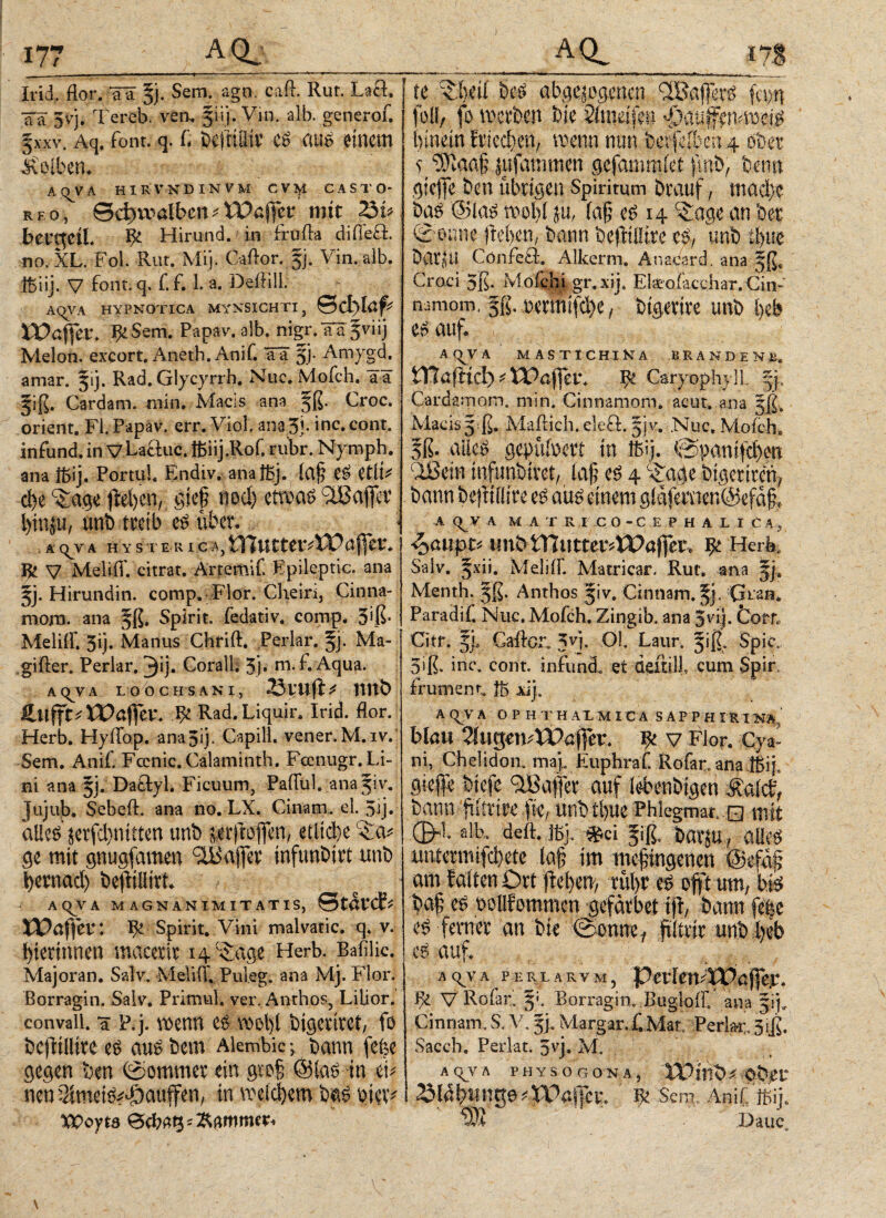 Irid, flor, aä §j. Sem. ago. caff. Rut. Laß. aa 3vj. Tereb. ven, jiij. Vin. alb. generof. §xxv. Aq. font. q. G bejtÜHt C£ BUS 0tncm Kolben* At^VA HIRVNDINVM CV^i CASTO¬ REO, θφϊηα&αη^ VPaffet: mit 23i* betqeiL Ψ Hir-tmd. in fruffa difieß. no, XL. Fol. Rur. Mi]. Cailor. 5j. Vin. alb. tbiij. V font. q. f.f. 1. a. DefHll. AqVA HYPNOTICA MYNSICHTI, Schlaff ΪΧ>αί]Η\ BeSem. Pap av. alb. nigr. aa §viij Melon, excort. Aneth. Anif. ?ä 5]· Amygd. te beS abgewogenen IBaferS fa>n foll, fo werben bfe Smdfee hinein friechen, wenn mm bcrfcrben 4 ober* c ‘rOiaafj jufammen gefammiet ftnb, beim gicfle ben übrigen Spiritum Drauf, mad)e Dag ©las wo bi ju, (a§ es 14 ‘SLage an Oer (Sonne jM>en, bann befttilire es, unb il)ue DatJU Cönfeii. Alkcrm. Anacard. ana j|ß, Craci 5ß. MofchLgr.xij, Eteofacchar. Cin- namom, |ß. »ermifche, bigetire unb heb es auf. A(VVA MASTICHINA BRANDEN#, amar. Rad. Glycyrrh. Nuc. Mofch. ää §iß. Cardam, min. Macis ana §ß. Croc. Orient. Fl. Papav. err. Viol. ana3}·inc.cont· infund.in y Laßuc. ftiij.Rof. rubr. Nymph. ana föij. PortuU Endiv. anaißj. ία§ e$ eilt* cbe ^age fielen, gtep nod) etwas ilßaflcv unt> treib e£ übet. <Ä(^VA H Y S T E R I C A,tHuttevvU?affer. Ifc V Meliff. citrat. Ärtemif Epileptic. ana 5j. Hirundin. comp. Flor. Cheiri, Cinna- mom. ana 5ß. Spirit, fedativ. comp. 5$· Meliff. 3ij. Manns Chrift. Perlar. Ma- gifler. Perlar. 3*j· Corall. 3j. m.f. Aqua. A Q^V A L o b C H S ANI, ^vufi^ RRb ftujfittXVciffev. ψ Rad. Liquir. Irid. flor. Herb. Hyifop. ana5iy Gapill. vener.M.iv. Sem. Anif. Fccnic.Calaminth, Fccnugr. Li¬ ni ana Jj. Daßyl. Ficuum, Paffül. ana^iv. Jujub. Sebeff. ana no. LX. Cinatn.el.5ij. aücö jeiicbnitten unb pfcoflen, etltd^e ($a* ge mit gnugfamen Raffet infunbitt unb letnad) befHüirt A QJV A MAGNANIMITATIS, Staret tTöffeu: R Spirit. Vini malvatic. q. v. hierinnen macerir ig^age Herb. Bafilic. Majoran. Salv. MeBiT.Pui.eg. ana Mj. Flor. Borragin. Salv. Primul. ver. Anthos, Lilior. eonvall. a P.j. Wenn CS W0l)l bigcWCt, fo bcftilltvi es aus bem Alembic; bann fefee gegen Den (Sommer ein gro§ ©las in ei* nen Qimeis^oauffen, tn welchem Das hiev* VQoyta 0cbat}=Kammer. STTöfltct> * tTaffev. B^ CaryophylL Cardamom. min. Cinnamom. acut, ana gß. Macisg ß. Mailich, eieft. |j\\ Nuc. Mofch, |ß. aiies gepühxrt in ffiij. ©panifchen ‘Ißein infunbivet, Inf es 4 ^age btgcriren, bann befNilire es aus einem glafemer.@efäf« A <^Y A MATRICO-CEPHALICA, φαιιρΐ* unb VTluttev^XX)affet* Herb, Salv. §xii. Meliff. Matricar, Rut. ana Menth. §ß. Anthos jiv. Cinnam. Gran« Paradii. Nuc,Mofch. Zingib. ana 3vi). Corr, Citr. 5], Gaffer. 3vi· öl· Laur, 5iß. Spie. 3iß· inc. cont. infuni et deitilf cum Spir frument, ib xi), A qV A OPHTHAtMI CA S APP H IRI NA blau 2lugetLtPaj|er. ψ v Flor. Cya¬ ni, Chelidon, map Euphraf. Rofar, ana tßiy flieffe btefe Raffet auf lebenbtgen Mak£f bann fiittitc fie, :tutb tl>ue Phlegma*. □ mit (B^ sJb» deft. ffij. ^ici Jiß. bat^U7 üU?$ un.tctmifd)ete laf im mc^ingencn @efaf am falten Dtt ftet>en> rül)t oft um, bfe ba§ es nollfommcn gefavbet tfl, bann fe'|e ferner an bte ©onne , filiiix unb beb e$ auf, AC^VA PE R L AR V M , 'tytVlm*X04 fy. V Rofar. 5:. Borragin..Bugloff/ ana |ij, Cinnam. S. AG 5]. Margar,f.Mar; Periar 3iß. Sacch. Perlat. 5'rj. M. a qV Ä PHYSOGONA, ΪΡ m * Obet* 3la&nge^gfei:. ψ Sem. AniCföij. Wi Dauc