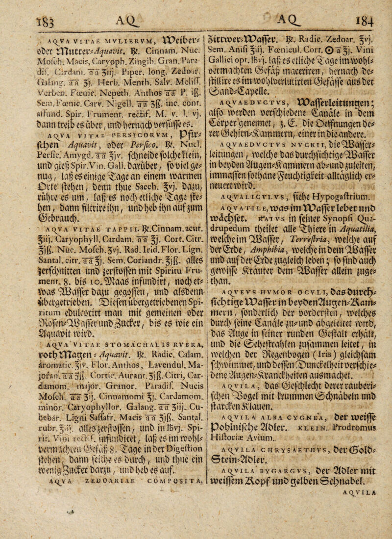 ■ A(^VA VITAE MVLIERVM, Weiber* S ÖÖCt Wuttet* Aquavit. Cinnam. Nuc. Mok-h. Macis, Caryppb.Zingib; Gran. Fara- 'dif. Cardam. Ta 5üj. Piper, long. Zedoar. Gaiang. äa 5j. Herbei Menth. SalvvMeliiP. Serben. Farnic. Nepeth. Anthos Tä P. iß. Sem. Fcenic. Carv. Nigel!. W 3ß· bic. conr. atFund. Spir. Frument, recti f. Μ. v. I. vj. öcmn treib cs über, urflii betnacb & AQJA. VITAE PERSICORVM, PftlV fd)Cn Aquavit, ober Perfico. ψ. NitcI. Periic.' ArrrygdL aä §] v. fd)neit)C fold>C f lein, unö gief? Spir.Vm. Gail bavübcvfo Mctge* nug, laf, einige itagc an einem warmen Orte' freien / öenn tl)ue Sacch. §vj. öeuu, rül)re es tun, fa§ es nod) et(id)e L£age jte* l)en, bann fiittive il>n, unö l>cb il)n auf jum ©ebraud). AqvA vitae tappii. ^.Cinnam.acut. Jüj. Garyophyll. Cardam. Tä §j. Cort.Citr. §jß. Nüc. Mofch.Jvj. Rad. Irid. Flor. Lign. Santa). citr./iTä^j. Sem.Coriandr. 5jß. alles $etfcbnttien unb jerfiiffen mit Spiritu Fru¬ ment. 8. bis io.^taas infunbirt, ηοφ et« Was ilü affet t>aju gcgoffen, unb alebenn iibetgetrieben. fbiefen ubergetttebenen Spi¬ ritum cbulcotirt man mit gemeinen ober CHofen#aBaffeninb(3acfer, bis eb rote ein Sfqudüit wirb. A^VA VITAE STOMÄCHAtlS RVBRA, V-θφ tHageny Aquavit. ψ, Radie., Calam, iromatic. ξ]v. Flor. Anthos, LavenduL Ma¬ joran, aä: oß, Corde. Atirant. 3)ß. Citri, Car- damomF majör. Granor. Paradif. Nucis MofcK afa 5*j. Cinnamomi §j, Cardamom. minor. Garyophyllor. Galang. Tä 5’u.j· Cu¬ debar. Lrgni Sailafr. Macis äl 3iß· Santa], rubr.gdy alles jeril’Otfen, unb inlßyj. Spi¬ nn, Vini vcBiE, mfunömt, ta§ eS im wo|fc fcermi^ten Äfdlli Jage möet'Digeftion. fteßeii, bann feUfc es. buvd)unb tljuc ein, ibenigB^^ barpi., unb ßeb es auf. A(^VA ZEüOARIAE COMPOSITA, SitCVOeriWajfeVk Radic. Zedoar. §vj. Sem. Anifi ^iij. Fcenieul. Gort. © a §j- Vini Gallici opr.ffiv).(a§ eO etliche '©'age im wohl« oermaebten Q5efd|3 maceriren, betnad) be« itiilire estm roobtocrlutirten ©efaffe auöbet @anb«©apelle. Aq_vAEDvcTvs, Waffeildtuttgett; alfo roerben v>crfc^iebcne ©anale in bem ©orpergenemtet, j. ©. bie Oeffnungen be« rer ©ebitn«Äammern, einerinbte anbere. AC^VAEDVCTVS NVCKII, ÖiC^affCV* leitungert, roelcbe bae bur$fid)tige äßafjer in bepben 2iugen#5vammetn alvttnD juieiten, immafl*enfotl)ane5eud)tigfett alltagltci) er« neuert rot vb. ~ » ·■ j ac^valicvlvs, fie()C Hypogaftrium. λ <yv λ π l Ε,νναο im tPöffcr lebet unö νυάφί'εΓ, iTat vs in feiner Synopfi Qua¬ drupedum tl)etlet alle ^lyete in Aquatilia, welche im Clßaffer, Temfiria, roeld)e auf berSrbe , Amphibia, roekije in bem dßaffer unb auf ber Srbe sugieicl) leben; fo finb auch gerotjfe Äräuter bem 3®affer allein juge« t!)an. ACyVEVS HVMOR OCVII, öösöurd)« fiebrige IPaffer in beyöeti2lugen«Äöm« mevtt, fonberlid) ber »orberflen, roelcheö burd) feine ©anale 5tt«unb abgeleitet wirb, bae dttge in feiner runben ©eftalt erhält, unb bte @el)e|trahlen jufammen leitet, in welchen ber fKegetibogen (Iris) g!eid)fam jclfroituntet, unb bejfen XHtuccelheitoerfchte« bette, 2lugen«Ärancf beiten auömachef. : a c^v ha, bas @cfchled)t berer räubert« fchen diogel mit h'umtttett 0d)näbetn unb jiarcf en flauen. ACJJVILA ALBA C Y G N EA , ÖCf tWetffC ΡίφΙπιΓφε 2lÖlei*. klein. Prodromus Hiitoris Avium. AQJVILA CHRtSAETHTS, &et* (Bolb* ©tein^lMeik acyyila bygargvs, t>et* 2iMcr llttt miftm Äöpf unO gelben Schnabel A (yV!LA