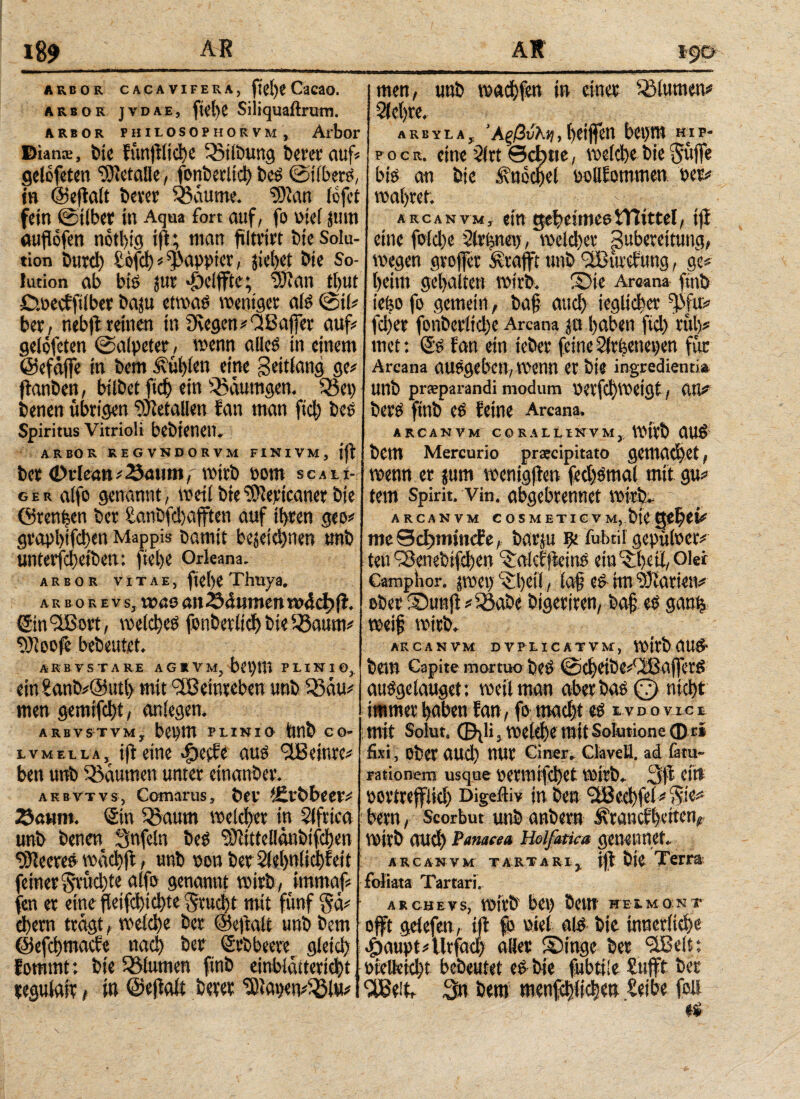 ι%9 ARBOR CACAVIFERA, ftei)« CaCSO. arbor jvdae, fk'hc Siliquaftrum. ARBOR PHllOSOiHORVM, Aibor Bia ns, bie fün|fltd)e 33ilbung tW'Ct' aufi gelofeten ‘Sietalle, fonb erlich beS Silbers, in ©ejtalt t>cver 03aume. $)ian icfci fein Silber in Aqua fort auf, fo oiei jum auflofen nothig i|l; man fütrirt t)ie Solu¬ tion Durch £0fch?$appter, siebet bie So¬ lution ab bis juc <£)elfFte; wan thut Cwecfftlber baju etwas weniger als Sil? ber; nebft reinen in 9vegen?‘2Baffer auf? geloteten (Salpeter, wenn alles in einem ©efajfe in Dem fühlen eine Seitlang ge? ftanben, bilbet ficf) ein SSaumgen. Sßet) benen übrigen Metallen fan man ftd) bes Spiritus Vitrioli bebtenen. ARBOR KEGVN0ORVM FINIVM, jjf bcr Orkan ?23mun, wirb t»om scali-; ger alfo genannt, weil bie rDlericaner bie ©rennen ber £anbfd)afften auf ihren geo? gvapl)ifd)en Mappis Damit bezeichnen unb unterfcheiben: ftebe Orkana. ARBOR VITAE, fiche Thuya. ar no re vs, «monti 23dumen ητ4φ(ϊ. Gin'üßort, welches fonb erlich bie SSaum? 9)loofe bebeutet. men, unb wachte» in einer Blumen? Sichre. arbyla, Άξβνλη, heitfen bei>m hlp- p o c r. eine Slrt ©cl)tie, welche bie Suffe bis an bie Knöchel oollfommen »er? wahrer. arcanvm, ein geheimestTlittel, ifi eine fold)e Sirenen, weldher puberettung, Wegen grojfet Ärafft unb (2Bürcftmg, ge? heim gehaltert wirb. Sie Areana finb iefeo fo gemein, baf auch jeglicher ^fu? fdjer fonberltche Arcana je haben fid) ruh? met: Ss fan ein ieber feine tülrfeenepen für Arcana auSgebett, Wenn er bie ingredienti* unb prsparandi modum V>crfd)Weigt, UH? bers finb es feine Arcana. ARCANVM CORALLINVM,, wirb aus bem Mercurio prateipitato gewad)et, wenn er jum wenigjien fechSmal mit gu? tern Spirit, vin. abgebrennet mi-tb.- ARCANVM C 0 S M ETI C v m, bie G&fytU mcScßmiucfe, barju ψ fubtil gepülocr? teu iSenebifchen ^alcffieins ein 'Sßeti, Oki Camphor. jwei) heil, lof es ttn Diarien? ober Sunj>?iöabe bigeriren, baf es gan% weif wirb. ARCANVM DVH.ICATVM, Wttb aUS1 ARBVSTARE AGRVM, bet)m PLINIO, ein £anb?@utl> mit Weinreben unb Sßau? men gemifcht, anlegen. arbvstvm, bepm plinio Unb co- lvmella, ifi eine Jpctfe aus ‘Jßeinre? ben unb Räumen unter etnanber. a k bvtvs, Comarus, öcv tfil'Öbeet? Sö«m. Sin 3?aum welcher in Slfrica unb benen Snfeln beS ‘Sftittellanbifchen 93?eereS wachff, unb »on ber Slehnlichfeit feiner Srüd)te alfo genannt wirb, itnmaf? fen er eine fktfcl)id)te $rud)t mit fünf §ä? ehern tragt, welche ber ©elfalt unb bem ©efehmaefe nach her Srbbeere gleich fommt: bie Blumen finb einblattericht, cegulair, in ©effate Derer ‘SHatjew^lw? bem Capite mortuo DeS @chetbe?<2BafferS auSgelauget; weil man aber bas (7) nicht immer haben fan, fo macht es lvdovice mit Solur. φ^Η, welche mit Solutione φτί fixi, ober aud) nur einer. Clavell. ad lätu- rationem usque Oenntfd)et Wirb. 3|f citt uortreffiid) Digeftiv in ben Stßccbfei? §i«? bem, Scorbut unbanbern ^ranethetten, wirb aud) Panama Hoifatka genennet. arcanvm tartarIj iff bie Terra foliata Tartari. AR CHE V S, Wirb' bet) bettt HELMONT oft gelefen, i|t fo i'iel als bie innerliche «Öaupt?tlrfac| ad« ©inge ber ilBelt; otelkid)t bebeutet es bie fubtiie £ufft ber ‘ißeit, 3n bem menfchlichen ieibe foil