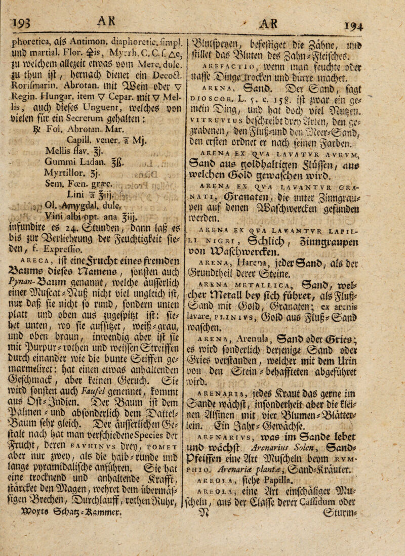 194 phoretica, Clfö Antimon, diaphoretic.iimpl. tini) martial. Flor, ^is, Myrrh.C.C.f. Ae, ju mc(d)em allzeit etm$ mn Merc.dulc. jju t()im i\\ f l)cvnad) bienet ein Decoft. Rorifmarin. Abrotan. ttlti 9®ein DbCV V Regin. Hungar. item V Cepar. mit V Mel¬ lis, aud) Unguent, wefd)c$ pon bieten für ein Secretum Raiten; 9^ Fol. Abrotan. Mar. x Capill. vener. a Mj. Mellis flav. 5). ■ Gummi Ladan. §ß. . Myrtillor. 5j· Sem. Feen. gnec. Lini a jiij. - r-;. 01.« Arriygdal. dule> Vini albi Opt. ana 51 ij. infunbire eg 24. ©tttnben, bann lajj eg big jur QJci'iicbi'iing ber $«nchtigfeit fte# ben, f. Expreffio. a r e c λ , ijl etnc^rtict>r einee fvemben 23amne btefee Hamene , fbn|en and) Pj/nan-25üum genannt, welche äujfcrlich einet‘rOlufcat#^!? nicht oiel nng(ctd) ijt, nur baf fte nici)t fo runb, fonbetn unten platt unb oben aug üugefpifct ijf: fte# bet unten, »0 fte auff%t, weif?# grau, unb oben braun, tnwenbig aber t|i fic mit Purpur# rothen unb weijfenfetreiffen butd) einanber inte bie bunte ©etffen ge# matmeliret: l>at einen etwag anljaltenben @efd)mad, aber feinen ©erud). (Sie wirb fonfien aud) Faufil genennet, fommt aug 0|t#3nbien. Ter $$aum i|t bem a>aitnen # unb abfonbetltd) bem Tatiel# fBaum febr gletd). Ter äufjetlldien @e#, fialt naci) bat man t>erfd)iebeneSpecies bet 1 $rud)t, beten bavhinvs bvet), pomet aber nur jwet), alg bie i)aib#tunbe unb lange ppramibalifdje anfutyten, (Sie bat eine troefnenb unb anbaltenbe 3?rafft, ftarefet ben ÜDiagen, webtet bem übermal# ftgen Brechen, Turchlauff, tott)en9vui)r, Xßofts ©φ,ις Stimmer, i)itufpet)en, befeSrtgcf bie gabnt, d»b füllet bag ®luten beg 3abn#§idfd)eg. ■\K e f a c t 1 o, wenn man feud)te ober naffe Tinge.greifen unb butte machet. arena, ©anb. Ter ©anb, fagf dioscor. l. <;. c. 15s. |ft «tat ein ge# mein Ttng, unb bat bed) »icl 5Ri|en. Vitruvius betreibt bret) Sitten, beu ge grabenen, ben giu§#unb ben meer#©anb, ben erffen orbnet er nach feinen Farben. L £ ARENA EX <^VA LAVATVR AVRVMj 0anb aue golbbalttge» Slnfict», ane welchen (Bo lb gewafehm wirb. AREN^ EX qj^A LAVA N TYR GRÄ- nati, (pü-außteu, bie unter gtnngrgii# pen auf benen aBafd)werden gefunben werben. ARENA EX <VV A LAVANTVR . L A P I !> Li nigri, ©cl>itcb, Sinngtmjpen oon lt)öfcl)wercfcn. arena, Harena^ j ober ©anb, als bet ©runbt!)eil berer ©teine. ARENA METALLICAv ©ßttb, Wtl# ctger ITIetnll bey jtd) führet, als Sluf# ©anb mit ©oib, ©ranaten^ ex srenie lavare, pi.inivs, ©olb ttUg ftiUp©attb arena, Arenula, ©öllb ober (Bvk&\ eg wirb fonberlid) berjentge ©anb ober ©vieg »erfranben, welcher mit bem Urin bon ben ©tetn # behaffteten abgeführet wirb. ARENARIA, febeg Äraut bag gerne im ©anbe wad)ft, infonberhett aber bie flei# nen Sllftncn mit wer Blumen# Blatter# lein, ©in 3al>r#©ewad)fe. arenari vs, νοαβ im Θαιι&β lebet Uitb Wdef)fi Arenarius Solen, ©anb# Pfeiffen eine Slrt uDiufdjdn bepm rvm· phio. Arenaria planta, ©aub#Äräutcr. areola, ftehe Papilla. areola, eine Slrt einfehaßger 9)lu# fd)eln , aue ber (ifaiTe berer CaiEdum ober >H ©türm«