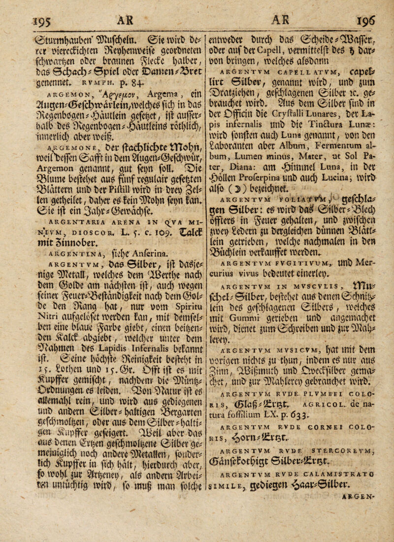 195 Λ» · ■ I «II (Sturmhauben ‘JERufcbeln. ©te roitfc be# rer werecftchten fKeihenwetfe georbneten fdparlen ober braunen ^lecfe halber, bas θφαφ# ©ptel ober JDanjenr^ret genennet. rvmpw. p. 84· argemon, ’Άζγμιν, Argem*, ein StngemtBi^wdvlem/melcheS fid) in bas 3fvegenbögen#-f)äutletn gefe|et, ijlaufier# halb bes Oiegenbogen# Dtutieins rothiidj, innerlich aber weif?. argeμoneDer fiaci>rict>te tTtofm, weirbejfen ©afft in bem 2lugen#@efd)wttr, Argemon genannt, gut fevjn foll. ©te 531ume befielet aus fünf regulair gefeiten ^Blattern unb ber Piftill wirb in brev) geh len getheifet, baher eS feinLDiohn fet>n ian. (Sie tft ein 3a|r # ©ewaebfe. ARGENTARIA ARENA IN (^VA MI¬ NT VM , DIOSCO R. L. f. C, IO9. Caldi mit Stnnober. a r g e n t i n a , fiele Anierina. argentvm, bne ©über, ijt basje# nige OJietall, wekhes bem ÜBertbe nad) betn ©elbe am tiacbften ift, auch wegen feiner Seuer»^eftanbigfeit nad) bem @ol# be ben Ovang |nt, nur vom spiritu Nim aufgetofet werben ian, mit bemfel# ben eine blaue garbe giebt, einen beigen# ben ivalcf abgiebt, welcher unter bem vtahmett bes Lapidis Infernalis bifutWt sfr. ©et'tie bechfte Oieinigfeit bejieht in x>% Lethen unb if.@r. Dfftifl es mit Äupjfer gemifd)t, nachbem bie ‘■D'Ktnfe# Dehnungen, es (eiben. T>ett LRattir ift es aUemahl rein, unb wirb aus gebiegenen unb anbern ©über# hnWgeu Vergärten §efd)moi|en, ober aus bem ©über#halft* gen Svupffee gefeigert. ÜB eil aber bas aus betten g'vijen gefd)mol|ene ©ilber ge# metuiglieh noch anberc Metallen, fonber# lid) Ä'upjfer in ftd) hält, bietötträ) aber, fo wol)l Jur Llrlenct), als anbern Slrbei# ton untüchtig wirb, fo muh tnär» fold)e entweber burd) bas ©d)eibe # ÜBajfer,· ober auf berCapell, «ermittelf bes % bar#1 non bringen, weld)eS afsbann argentvm capellatvm, CApet* live ©übet*, genannt wirb, unb {um ©ratjiehen, gefdjiagenen ©ilber k. ge# brauchet wirb. 2lus bem ©über finb in ber Offtcin bie Cryitalli Lunares, ber Lar pis infernalis tttlb bte Tinüura Lunte: wirb fonfien aud) Luna genannt, oon ben Laboranten aber Album, Fermentum al¬ bum, Lumen minus, Mater, ut Sol Pa¬ ter, Diana: am -fjititmel Luna, in ber -Dollen Proferpina unb and) Lucina; wirb alfo (3)) beieichnet ARGENTVM F O t IAT V*M j'~ ge(Cf)lö# gen ©über: eSwirbbad ©Über#SBlcd) offtetS in Setter gehalten, unb {reifeben jwet) Lebern {u berg(etd)e» bünnen iBlätf# lein getrieben, weld)e nachmalen in ben Büchlein oerEaujfet werben. ARGENTVM FVGITTVUM,. UUb ΜβΓ- curius vivus bebeutet einerlei). ARGENTVM IN MVSCVEIS, XYllP fcl)cl# ©Über, befielet aus betten ©d)ni|# lein bes gefebfagenen ©tlbetS, welches mit Gummi gerieben unb angemachet wirb, bienet {um©d)teibcn unb jur OM;# feret). · '\ARGENTVM MVSICVM, t)Ot ttTtt bem «origennichtsjutbun, inbemeSnur aus ginn, üBifmuth unb Doecfftlber gema# d)ct, unb jur OM) lern) gebrauchet wirbl ARGENTVM R V D £ PLVMBEI COLO* R1 s, (Blafy if£vtAg r.i c 0 u. de na¬ tura fbiiiliuiTJ LX. p. 633. ARGENTVM RVDE GORNEI COLO“ ris, 6>ovn ARGENTVM RVDE STERCOREVMj (0ditfcbott)igc ©über#l£rt3t. AR GENTVM RVDE CA L A MI S TRAT Ö simile, gediegen ^aar#©tlber. ARGEN-