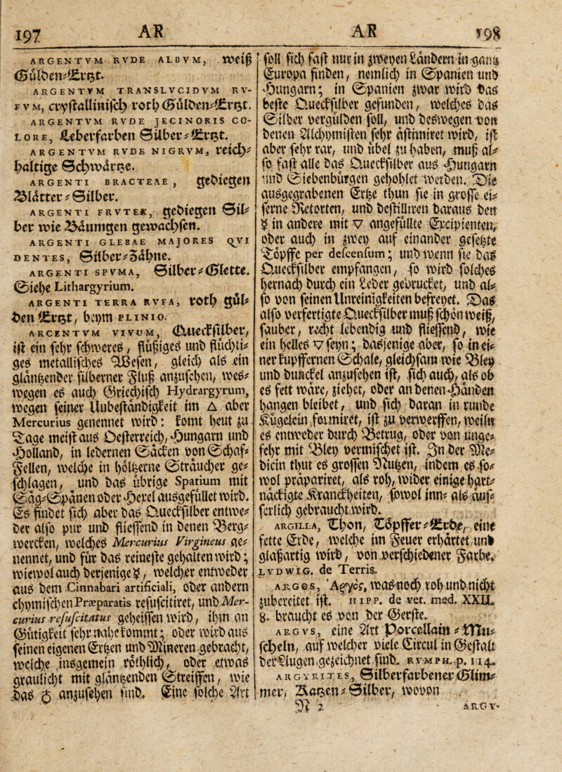 197 ARGENTVM RVDE ALßVM, . (Sulben*i£tefc ARGENTVM TRANSLV CIDVM R V- fvm, οννίϊαΙΙίηίΓφ νοφ (E>ufom4£r$(. ARGENTVM RVDE JEGINORIS CO* lore, iUbcvfctvbtn Sübei^iEvfct. ARGENTVM RVDE NIGRVM, ttld)* böltigc θφη><ίιτ,<ί* ARGENTI BRACTEAE , Glättet* ©über. ARGENTI FRVTEK, 0tfc bet wie 254umgen ςα&αφβη* ARGENTI GLEBAE MAJORES <^Υ I dentes, 0i!bctv3abtte, ARGENTI SPVMA, ©lltW * (0>ktt£, ©icl)C Lkhargyrium. ARGENTI TERRA RVFA, toti? gul« t>en<£vet, bepm punio. ARCENTVM VIVUM, Cuteifftlbet, ift citi febr fd>TOCtcs, flußigcö unb jlüd)tj# ges metallifcbeS 5U3ifen, gleid) als ein glanfecnöct filbetnet 5(uf anjtifcben, «eS# «egen es aud) 05rieci)ifcl) Hydrargyruni, «egen jeinet Uubejtdnbigfeit im Δ aber Mercurius genennet «irb: fouit beut ju Sage meijt aus Oejlerttid), fjungarn unb •Öollanb, in lebernen ©defen ton ©d)af* gellen, «eld)e in bolfeeme ©trdudjet ge# fd)lagen, unb bas übrige Spatium mit ©dg# ©pdnen ober -öcvel auSgefüllet «irb, gs ftnbet ftd) aber bas ö.uectfilber enuve# ber alfo pur unb füefjcnb in benen Q3erg# «erden, «eld)es Mercurius Virgineus (je# nennet, unb für bas reinefte gebalten «irb; «iemolaucb betjenige5, «elcl)er ent«eber ©US bem Cinnabari artificiali, Ober CUlbeW cbpmifd'Ctl Praparatis tefufcttitet, unb Mer¬ curius refufcitMus gebetffen «irb, ihm an (SütigEett fel)t mibe lommt; ober «irb aus feinen eigenen erben unbü)iineren gebrad)t, mcld)e,insgemein rptblid), ober eivoas grau!id)t mit gldnfecnben ©treiffen, «ie .bas 5 anjufeljon fmb, Sine folcbe Slrt f foll ftd) fafr nur in jmepen £dnbem tnganis Europa ftttben, netnlid) in ©partien unb fungam; in ©panten s«at «irb bas befre D.uedftlber gefunben, «eld)eS bas ©über oergttlben foll, unb besmegen oe« betten 5lld)t>mijlen febr dflimtret «irb, ijl aba’ febr rar, unb übel tu haben, muj? a(# fo faß ©Ile bas O.uedfilber aus ^»Ungarn unb ©iebenbürgett geboblet «erben. X>k ausgegrabenen Sr fee tbun fte in große ei# jerne övetorten, unb beflilltren baraus bett b in anbere mit v angefüllte ©räpienten, ober aud) in pet) auf einanber gefeilte 'iopjfe per defeenium; unb Wenn fte bßS Datecfftlber empfangen, fo «irb fo{d)es bernad) burd) ein Seber gebruefet, unb al* fo pon feinen Untetnigfeiten befreitet. 5Das alfo verfertigte D.uedfilber mujj feben weif, fauber, red)t iebenbtg.unb ftteffenb, «je ein belles V fet)ü; baSjenige aber, fo in et# ner fup fernen ©dtale, glei d)fam «ie 33!ep unb buncfel ansufeben tjl, ftd) aud), als ob es fett »dre, siebet, ober an benen fhanbe« bangen bleibet, unb ftd) baratt in rimbe .fugelcin feuttiret, tfl ju ocnoerjfen, «eilt! es ent webet bureb betrug, ober oon unge# febr mit üölet) permifebet iß, Sn ber ^e# bietn tbut es grojfen 5)5ufeen, inbem es fo# «ol prdpariret, als rot), «iber einige bart. nddigte Ärandbeiten, f5»ol inn^ ferlicb gebraucht wirb. ARGILLA, Cl)on, CSpffer#l£rfee, ein« fette gvbe, «eiche im §euer erbdrtetunb glasartig «irb, ponperfebiebener i5ar.be. lvdwig. de Terris. λ r g c s, Άξ^ος, «asnodyrob unbuidji jubereitet ijl. H i pp. de vet. med. XXII0 8. braucht es .pou ber ©erjle. argvs., eine 2ltt PorcoHatti #'fflfa* fclycltr, auf «ekl)er Ptele Sircul in ©ejlalt berfiugen.gejeitbnetftttb. rνΜΡΗ,,ρ. 114. a u g y rite s, ©tlberfarbenef öjltm# mer, Z^acen # Silber, «opott 5)5 .2 ’ - ATvCT li