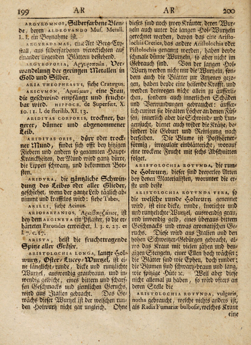 --——-‘-4 argykomnos, Silberfarbene 2Men# bet bei)tn aidsovindo Muf. Metall. L. i. ein fBepnahme tp. Λ R G Y R A D A MAS, CttiC 2iVt 'AClfeVSU)* ftail, aus ftiberfarbenen oierccfidttett auf einanbcr iiegettbcn flattern bcfrehcnb. .ARG YB OP 0 E ί A, ApyVfiOTSCUCt· , Der# toanöelimg bet· geringen tTietallen in <Solb unb Silber. A R IΛ THEOPHRASTI, ftCl)C CratTgUS. aricymon, 'Αξί’/,νμων, eine Stßtl, bte gefd)tt>inb empfangt unb frucltt# bar wirb, hippocr. de Superfcct. X. ίο. 11. 1. de fterilib. XI. 13. ARIDITAS CORPORIS, trPCfltet, ftß# gerer, bunner unb ßbgenommener £eib. ARIDITAS ORIS, bUlT Obet tVOCf# ner tYUmb, fmöct fiel) oft bei) l)ifeigen giebern unb anbertt fo genannten -fbaupt# Mtancffeciten, bet^iunb wirb ganfe butte, bte Sippen fdjwarfe, unb befommen s43or# Pen. aridvra, bte gintfelicbc Sctivoin# bung bee ftetbea ober aller ©lieber, gefd)iel)et, trenn ber gemfee Setb täglich ab# nimmt unb frafftlos voivb: ftel>e Tabes. arilli, ftei)e Acinus. ARiiiBARZAKios, ’Αξιοβχρζάνας, ift bet) bent a e g i n e t a ein ff)jtapcr, fo bie et# barteten Parotides erweichet, J. 3. c. 23. et 1. 7. C. 17. ; ,?>, > arista, helft bie frucbtrtragenbe Spie« «Her (Sadfer. ARISTOLOCHIA L 0 N 6 A} lange £>ol* toure, 0>ftev* iucty/X&nvtstl, ip et# ne ldngltd)t#tunbe, biefe unb tunfeltchte dßurfeei, auswenbtg graubraun, unb in# wenbtg gelbid>t, eines bittern unb fchatf« fett ©efehmaefs unb peinlichen @erud)S, wirb aus Italien gebracht. ®aS ©e# wdd)S riefet <2Burfeel ip ber welfd)en tun# - ben T>olwurb nicht gar ungleich. Ohne biefes ftnb nod) jwet) Mrduter, bereu CcSut# feein auch unter bte langen 'fi)o(#l2ßurfeein gerechnet werben, banon bas eine Arifto- lochia Cretica, bas anbe« Ariilolochia ober Piftolochia genannt werben, haben beobe fd)mate bünne t2Butfeein, fo aber ntd)t tm ©ebraud) ftnb. _ Q3on ber langen *£)oi# 3A>urfe werben nicht nur rieCfButfeeln, fon# bern auch bte Blatter jut 2lvfeeuep gejo# gen, haben bepbc eine heilenbc Ä'vafft, unb werben beswegen nid)t allein ju duffetlt# d)en,. fonbertt aud) innerlichen @d)dben unb TBerwunbuttgen gebrauchet: duffer# lieh curiret fte bie alten Söcher an betten gitf# fett, innerlich aber bie@chwinb# unb Sun# genfucht, bienet auch wt.ber bieMrdfee, be# fetbert bte ©eburt unb Steinigung nach berfelben. Srie ißlume ip ^ophorner# fotmtg, trregulatr einbldttericht, worauf eine troefene grud)t mit fechs 2lbfd)nitten folget. ARISTOLOCHIA ROTVNDA, btYttltt* be £ola>ur$, biefer ftnb breperlet) Strien 1 bet) betten ?)tateriaiipen, worunter bie er# pe uttb bepe ARISTOLOCHIA ROTVNDA VERA, fO bte welfcl)e rmtöe ^olrourtj genennet wirb, ip eine biefe, runbe, fnotichte unb unb vunfecltd>te 'ABuvi;el, auswenbig grau, unb inwenbig gelb, eines überaus bittern ©efehmaefs unb etwas aromatifd)en @e# rud)S. SMefe wirb aus Italien unb ben hohen @d)wetfeer#@ebürgen gebracht, al# wo bas Miaut mit oielen jdl>en unb beu# gigen (Stetigein, einet ©den feod) wdchfet; bte Q31dtter ftnb wie (5pheu, hoch tunber; bie Blumen ftnb fcbwatfe#braun unb lang, wie fpifeige dDttte tc. fiBeii abe.r biefe nicht allemal ju haben, fo wirb öfters an beren ©teile bie ARISTOLOCHIA ROTVNDA, Vlllgai’is, notha gebraucht, weld)e nichts anbets ip; alS Radix Fumari* buibofe,weld)eS Mtaut eine /