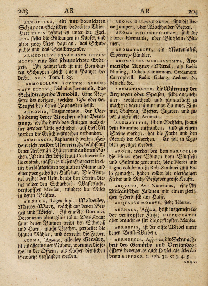 armodilio, ein mit honmbten ©φιψρα«θφχΚ>ίη bebect’reo (Quer, «fterr klein rechnet es unter bie 3ge(. seba ftcilet t>ie Gilbungen in tupfet, unb gtebt tm\) Sitten baju an, bas ©d)up* pichte unb bas ©d)ilbttagenbe. A R M O D XL L V S S q^v A Μ Ο S V S CEYIA· nievs, eine %n Γφηρρίφί«ι; tfipbe# ten. 3i)v ganf;er£eib t|i mit 'füomdwr* ten ©d)uppen gletd) einem ^anttcr be* bcctt. seba Tom. I. 88- armodillvs scvtvm gerens t a e v d ic t v Sj Diabolus Javonenfis, bete ©chübtiagenbe Slimobtll. (Sine forte beS porigen, welches Tafa ober bet Ccuffel bep betten 3aponefern Itetji armonia, Coagmentatio, bie Der* fctnbwng tar Αιιοφεη ohne 25erve* gung> vockbc bttrd) bas Sinlegen nad) et* tiev geraben £ime gcfd)iei)et, auf bicfeSlrt tperben Die ©eftd)tSd\nod)en perbtmbcn^ armoracia. Raphanus fylveftris, <$eU öenveid), unlber ίϊιητεΐπφ, toad)ft auf benen Siedern,tu Malern unb an benen33a* φοη. 3>ft eine Slrt £o1feifraut,Cochkaria fo¬ lio cubitali, maffett es biefen Character in ,Φ «er Pterblätterid}ten regulaivett Minute unb einer pet) getl)eilten $ulfe bat. ©ie *lBur* ^el treibet ben Urin, brid)t ben ©tein, bie* «et tpiber ben ©d)arbocir, SBafietfudtt, »erfopfften Menfes, minbert bie Vitici) in benen Sörujfen. a r κ ι c a , 'Lagea lupi, XTolpei'Iey, tnwtter*VPut<5, mäd)ft auf benen 33er* gen unb CöStefen. Sft eine Slrt Doronici, Poronicum plantaginis folio. Slaö S'raut famt benen Blumen treibt ben ©dttreif unb -foarn ,· macht Brechen, jertheilet bie blauen SDtabler, unb pertreibt bie Sieber. aroma, Αξωμα, alleilcy (Sevcurtj, i jf ein allgemeiner Sftahme, worunter bie fo* mol in ber Offtein, als Sueben bienlid)en (Setpürfee pwflanben tperbett. AROMA GERMANORVM, jttlJ) ÖtC BaC- cae juniperi, ober c2iSad)t)οibev^Q5oereit. Aroma philosophorvm, fittb bie Flores Ftematitis, ober 33(utfein s 33!u* men. a r ο m a t a r i v s, ein SfTiötcuiöItfi:, ©pecera)*>£)ätibier. AROMATICA MEDICAMENTA, 2lro* ηιαφφε Sltijney * tRirtel, als Radix Ninfing, Cubeb. Cinnatnom. Cardamom. Caryophyll. Radix Gaiang, Zedoar. N. Mofch. &c. AROMATISATIO, bieX\?At**5ttttg &CV 2iri5ttcyen ober ©petjert, felbe angenel)* mer, tPo!)lried)enb unb fd)macbl>aft «t machen; barju nimmt man Kalmus, gim* met, ©affran, Pfeffer, Stigmer, unb $u* por angeführte Aromata. ’aromatitis, ifleinSbeiftein,foaus bem Bitumine entftanbcu, unb 51t einem ©teilte tporben, hat bie Satbe unb ben @cruch ber ‘Sftprrben. Sr foll in (Sgt)* pten genüget tperben. AROPH, tperben bet) bem pakacsls» bie Flores ober Ultimen Pom 33lut|tein unb ©aintiac genennet; btefc Flores mit Ligno colubrino jtt Rob. Sambuci junt Bo¬ lo gcmad)t, haben rniber bie piertagigen Sieber unb ^iik&efdpct grofle Ärafft. arq_vata, Avis Numenius, eitle 2lft 2ffricaniftJ?cr $afmten mit einem «erli* d)ett Seberbufd) am >£)alfe. ar^vatv-s morbvs., ftei)C Iflerus. arrhaea, ‘Άξξοιχ, tjcijl insgemein ie* Per uerfepfter ^luf; htppocrate* aber braud)t es für bieperfrepften Menfes. ar r h e p i s, ijt ber eiifte Wirbel unter benen ®vu)FTßirbcln. A R R H O S TI A, ’ Αξξω*ί&, t>tC θφτραφί l)eit öee (Semüthe unb Derftanbee: öfters bebeutet .cs and) fo Piel als Morbus bepm hippocr. ϊ. aph. 31. et 3. 4. ξ. A R R V-