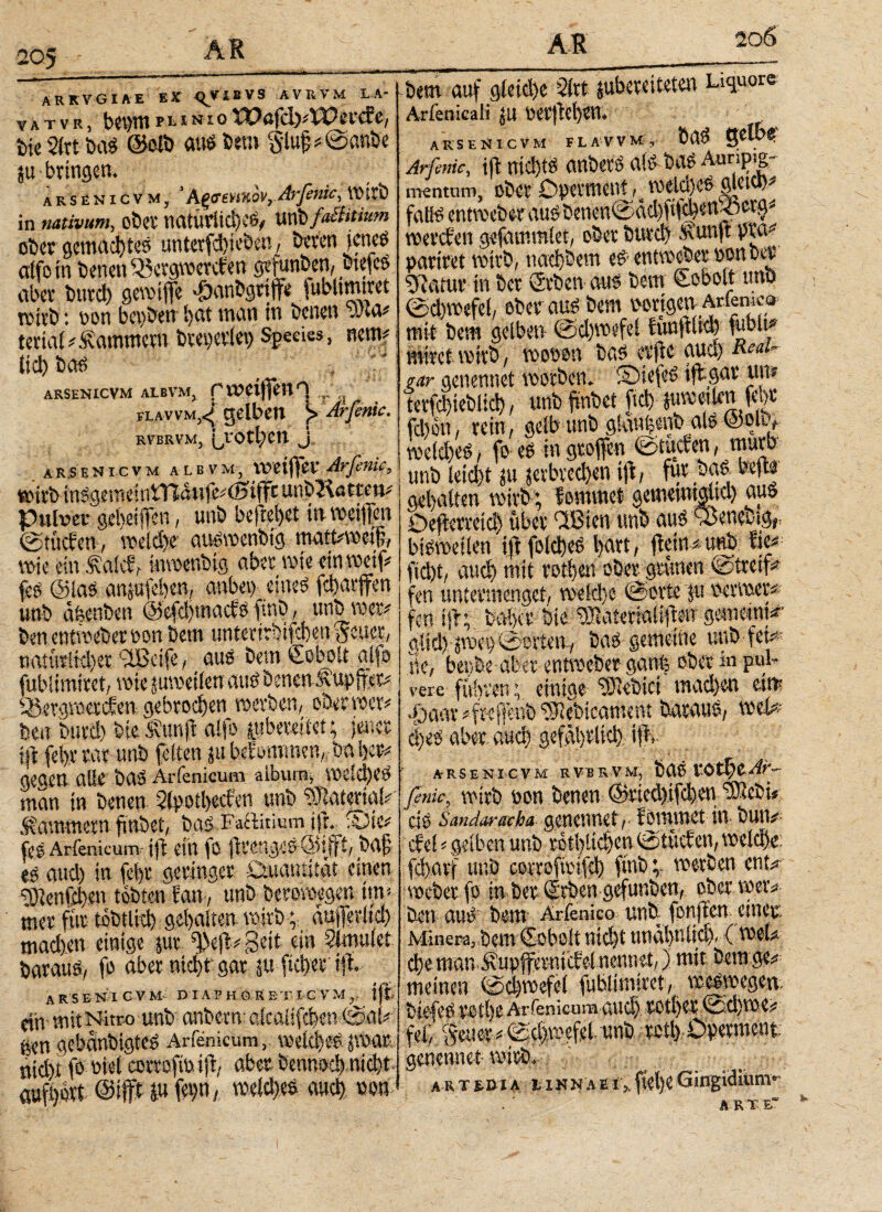 ARKVGIAE ex <^VIBVS ÄVRVM LA- vatvrj bev^p^NioWafd^Waae, bie 2(rt bas ©olb aus bem gluf *©anbe p- bringen. arsenicvm, ' h^<sm%ovr Arfenic^ Wirb in nativum, ober natürlich eS^ Unbfailitiwn ober gemachtes unterfchieben, beten jenes affo in benen iöergwetefen gefunden, biefcS aber butei) gewiffe *öanbgriffe Uibtirntvct wirb: von bcoben ijat man in benen wta# teriai Kammern breoerlei) Species, nem? tid) bar» . · f Γ ARSENICVM ALBVM, Γ WeijfeU ^ ,„'νΛ ilavvm,^ gelben j> Arfenic. RVBRVM, {^VOtl/en J, arsenicvm alb vm, voziffev Arßnic, wirb inSgememmanfe# (Säffc unbRattm# Pulver gereiften, unb befreiet in vociftcn ©tuchen·, weld)r auswenbtg matt#weijj, wie ein .^aic?f inmenbtg aber wie ein weif? fes ©las anpfehen, anbei) eines fcharjfen unb afeenben ©efdjmachs ftnb, unb wer# ben entweber bon bem ttniertrhifcheu Setter, naturikhet ‘-IBeife, aus bem Ceboit alfo fubltmiret, wie pweilen aus benen tupffer# Ö3ergmerchen gebrochen werben, ober wer# ben butd) bie Ä’unft alfo pbemtet; jener ijd fel>t rar unb feiten p beEommen,, ba her# gegen alle bas Arfenicum aiburn, welches man in benen Slpothecbcn unb Material# .Kammern finbet, bas Faftitium ifr.^ fOie# fos Arfenicum ift ein io flimges baf es auch in fd>r geringer Quantität einen ’SJtenfeben tobten fan, unb berowegen im# mer fur tobtlkh gehalten wirb; aufferlid) mad)en einige pr f|>ejt# gleit ein Simulet baraus, fo aber nicht gar p fictyet tfi arsenicvm diaphgretic vm,, ift dir mit Nitro unb anberm aicaüfdjen ©al# gen gebdnbigtes Arfenicum,. welches paar nicht fo viel corrofttt ift, aber bennod) nicht aufhort ©iffHu fehO; welches auch non -bem auf gleiche Slrt pbereiteten Liquor© Arfenicali ju ARSENICVM FLAVVM, faBS entweber aus benen©ad)fv . wercEen gefammlet, ober burch Ä’un|t pra# paritet wirb, παφΒ^ιτι e6 entvocBa* ponuvt g^atur in ber Srben aus bem €obolt unb @d)wefel, ober aus bem vorigen Ariemc® mit bem gelben ©d)wefei Eimftlid) fühlt* miret wirb, wooon bas erftc aud) Rtau- rar genenuet worben. ©iefeS tflgar um terfchieblich, unb finbet ftd) eilen fchr fd)on, rein, gelb unb gkwfecnb als ©ok, weiches, fo es in groffen ©tuefen, _murb unb leid)t p verbrechen ift, für bas bep gehalten wirb ; hemmet gemetntgltd) aus öefterveid) über faßten unb aus sßeneotgf, bisweilen ift foicheS hart, ftein#unb Eie# ficht, auch mit rothen ober grünen ©treif# fen untermenget, welche ©orte p oerwer# fen ift; bähet bie ^Raterialifteir gemeint*’ gltd) poet) ©orten, baS gemeine unb fern Be, beiibe aber entweber ganfe ober in puh vere führen; einige lebtet machen eim *Öaar #fwffenbSlebicament baraus, weh c!)es aber auch gefährlich t$f. ARSENICVM RVBRVM, bUS VOt^t-Ar- ßnie, wirb von benen ©tkd)ifchen ARebt* cis Sandaracha genenuet, Eomwct in bun# ehe! # gelben unb rothlichen ©tücEen, welche: fclprf unb corroffcifch ftnbwerben ent#- weber fo in ber©rben gefunben, ober wer# ben aus bem Arfenic© unb fonflen einer Minera, bem Ccboit nicht nnahniid), (weU che man^upfferntcfel nennet,) mit bemge# meinen ©d)wefe( fublimiret, weswegen, biefes reihe Arfenicum auch rotljer ©d)we# fei, §etter#©id),wefel unb rctl) ÖDerment. genenuet wirb. ar t r di a l inna e I,. Gingidium· * _ _ __ -_w A U ·ητ c“
