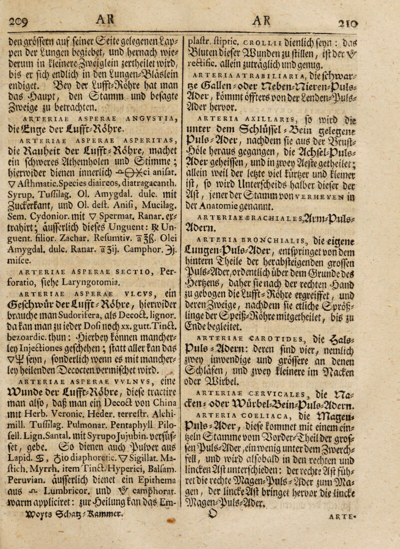 ben grofern auf feiner ©eite gelegenen ίκψ pen ber Zungen begiebet, unb iternacl) rose« herum in Heinere gmeigiein jertheiletwirb, big er fiel) enblicl) in ben tungctv^Mäsiein enbiget. Q5ep ber £uft*9v0f)re l)at man bag >£)aupt, ben (Stamm unb befagte gtnetge p betrachten. ARTERIAE ASPERAE ANGVSTIA, bieiCnge ber £ufr«R<$hve. ARTERIAE ASPERAE ASPERITAS, bie Rauheit ber £uft«Rohre, machet ein fchwereö Sltbcmbolen unb (Stimme; hiermiber bienen innerlich anifat. V Afthmatic.Species diaireos, diatragacanth. Syrup. Tuffilag. 01. Amygdal. dulc. mit gueferfant/ uni) 01. deil Anifi, Mucilag. Sem. Cydonior. mit V Spermat. Ranar. aufleriiet) btefc^ Unguent: Un¬ guent. filior. Zachar. Reiumtiv. a^ß. Olei Amygdal. dulc. Ranar. a^iy Camphor. Vi¬ ndice. ARTERIAE ASPERAE SECTIO, Per- foratio, fid)C Laryngotomia. ARTERIAE ASPERAE VLCVS, ‘ öer ßufft ^ Kolbte, fyteroiber' brauche man Sudorifera, αί$ Decoä. lignor, ba lan man ju tebet Dofi ηοφ χχ. gutt.Tinft. bezoardic. tl)tin: hieltet) ϊonnrn mattd)etv (et) injeäiones gefd)el)en; jfatt aller ran ba£ νψ feijn, fonberltd) mm mit ιηαηφαν (et) l)cilenbcnS)ecoctenDmttifdt)et mitfx ARTERIAE ASPERAE VVLNVS, CtttC tTunbe ber ÄufftiRohre, biefe tractire man alfo, ba§ man ein Decocl cum China mtt Herb. Veronie. Heder. terreftr. Alchi- mill. Tuffilag. Pulmonar. Pentaphyll. Pilo- fell. Lign.Santal. mit Syrupojujubin. perfüf« fet, gebe. (Sa bienen auchV^utaer auö Lapid. S, 5'° diaphoretic. \7 Sigillat. Ma¬ ilich. Myrrh. itemTin&.Hyperici, Balfam. Peruvian. auferlid) btettCt ein Epithema auö -n- Lumbricor. unb ^ camphorat. irarm appliciret: jur Teilung lau bas Em- 5ß?oyt3 plaftr. ftiptic. crolhi bienltchfepn : bas iSiuten biefer <2Bunben p füllen, iftber Ψ reftific. allein pträglid) unb genug. A R T E R IA A T R A B I 11 A R I A, bie fcf)XW.tV Qe (Ballest « ober £7eben«l7ierai«Pul0i 2iber, feitunt öfters atmber £e«bewtyuifo 2(ber heraor. ARTERIA AXILLARIS, f V»irt> bfe unter bem ©ddüfel « Seist gelegene Pu!iu2iber, nachbem fte aug ber Sri# *Öo(e heraus gegangen, bie 2ίφ|iUpuie* 2iber geheifen, unb in pei> 2ieflegetl)esiet; allein voeil ber ichtc Piel iut|er unb Heiner ifl, fo wirb Unterfcheibö halber biefer ber 3(|t, jener ber Stamm pan v.e rhe >iü jg ber Anatomie genannt. A R TER I A E ,B RÄHI A L I S%m*VtÜ0l> 2ibeat. ARTERIA B ROXCH I A L I S„ t)|C tlQCItt €uugen'Pui0#2iber, entfpringet pan bem hintern ber hrrabfMgenben graffett ^ufg^iber, orbentlid) über bem ©runbe kg >Ö«|eng, baher fte nach ber rech ten £aub SU gebogen bickift« 3Rof>re ergreifet, unb bereu gmeige, nad)bem fte etliche» linge ber 0pcifi«9u)l)te mifgetheilet, big p ARTERIAE CAROTIDES., Pule iSibent: bereu fmb Pier, nenffid) jspei) tmvenDige unb grofere m benen ©chlafen, wib |wep Heinere im Wachen ober iüßirbel. ARTERIAE CERVICALES, bie Vl& (feit« ober ARTERIA COELIACA, btO tTTßgeil« Pule« 2iber, biefe lammet mit eineme# (jcln S tamme Pom cSorbcr/Shdlbcr graf feti s]>ufe«2(bet ,ein»enig unter bem gmer# feil , unb wirb alfobalb in ben rechten unb fsnclenSifiunterfchieben: berred)te2ifft# ret bie rechte ^agem^uis«?fber pm Wo* gen, ber IsncfeSfji bringet berpar bie linde 9J]agen«s]3ulg«?iber. O A R T£>