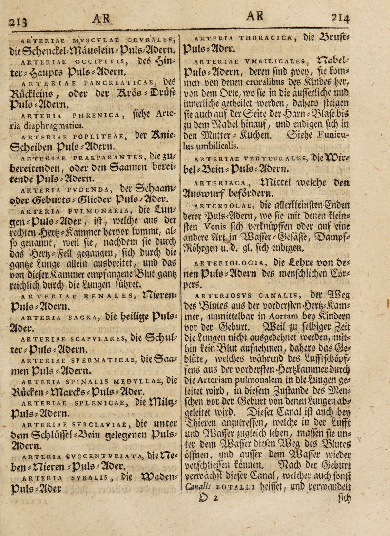ARTERIAE OCCIPITIS, <ζ)\Πί Uv Raupte Pute *2iömu ARTERIAE PANCREATICAE, l)C$ Tiüdkine, oöer öer ^voe Mvüfc Pute* 2t öeviu ARTERIA PHRENICA, |ΐ$ΐ)£ AftC- ria diaphragmatica. ARTERIAE POPLITEAE, feit ©d)eii>m Pute*2it>mu A RT E R I AE PRAEPARANTE S-?/ feie am# fteteitenben, ober Den 0<wmm bcrei* teilte Pule # 2iöevn. ARTERIA PVDENDA, t)fV ©φβΛΙΜ# ©bet· (Hebutto # (Slieber Pul@#2fDet. ARTERIA PVLMONARIA, t)ie fiun# gen# Pute #2löer, ifl, welche aus Der recftten ijcrb Kammer lerbor Eommf, al# fo genannt, weil fte, nadjbem fte bttrd) Das ^eivSell gegangen, fiel) burcl) t>te ganfee Junge allein ausbreitet, unb Das oon DieferÄammer empfangene Q3lut ganb reichlich ‘ourd) Die Lungen führet. ARTERIAE RENALES, VXtgVtt\f Pute#2löern. ARTERIA SACRA, Dii fytiÜQt PUl@# 2lbet. ARTERIAE SCAPVLARES, Die ©Cl)Ul# tev # Pule # 2lbetn. ARTERIAE SPERMATICAE, bte©ßß# men Pule # 2lbetn» ARTERIA SPINALIS MEDVLLAE, Die Ruci en # tTlard? e # Pule # 2löet. ARTERIAE SPLENICAE, Dte PltlQ# Pute#2lDetn. ARTERIAE SVBCLAVIAE, Dit Ulltet Dem ©dpluffel # Sein gelegenen Pule# 2löetn. ARTERIA SVCCENTV RIATA, DieHe# bm # nieten # Pule # 2löet\ arteria sy balis 3 Die XPaDen# Puie#2iDec f»· iww r-s; ARTERIA THORACICA, Die Stuft# Pule#2lDet, ARTERIAE V,M BIL ifc ALE S, tÜäbtU Pule # 2iDern, Deren ftnb pet), fte Eom# men oon Denen auralibus Des i^inbes-ber, bon Dem Orte, wo fte in Die aufgdtebe twD innerlidje getbeiiet werben, Dal)ero flctgto fte and) auf Der ©eite Der^)am#Q3(afe biS giDemTiabel hinauf, unb enbtgen ftd) in Den Nulter # .Sueben. ©tel)e Funicu¬ lus umbilicalis. ARTERIAE VERTEBR ALES, ’DtelQDtt# Del # Sein# Pule # 2ibent. arteriaca,, ETuttei -nielcfjc Den $uewutf befotbetn. arteriolae. Die oHerfieinftenSnDett Derer r|kis#2(beett, »0 fte mit 'Denen Hein# jlen Venis fid) berEmtpffen ober auf 'eine anDere Stet in <2Baffer#@efajfe,,S3tittipf# 3wi)rgen ». b. gt fiel) enbtge-n* AR ΤΕΕΙ OL OG I ft,, DiC 1)0 tt Di# nen Pute #2töern Des menfci)!id)en Cor# peri ARTE RIO SV S CANALIS, Del' ^iBeg DeS ESlutes aus Der PorDerflen F)erfe#Jvatn# mer, unmittelbar tn Aomm bet> Ambern bor Der ©eburt. SÜM p felfciger geit Die Jungen nicht auSgebihnet werben, -mit# bin Eetn^lui aufnebmen , Dabero bas@e# blute, weldfeS mäbrenb Des Jttfftfdjopf# fens aus Der b orber jEen#cr|Eammerburd) Die Arteriam pulmonalem in Die Jungenge# leitet wirb, in Diefem gujianDe Des SRen# feben bor Der ©eburt bon Denen Jungen ab# geleitet wirb. £)iefer Canal tfl and) bet) übleren anjntreffen, welche t« Der Lufft ynb Siß’affer zugleich leben, maßen fte un# ier Dem -SS affer Dicfen 9®eg Des SSiutcS offnen, unD außer Dem SIS affer wieber berfcblteffen Eennen, ’fftaä) Der ©eburt perwad# Dtefer Sanal, meld>er and) fonfi Cavalis eo.talli l)eiifet; WUD PfTOftnDelt 0 % ' ' ΡΦ