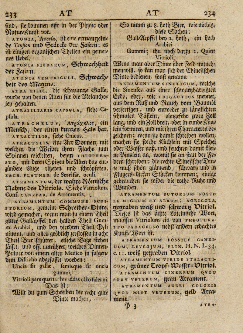 *33 fini» , fte Eomrnen offt in bet f)M)t)fic ober viatur^unjt vor. ATONiA, Ατονία,, ifi eine ermangeln# t>e Tenfion unb ©tarcfe t»cv Safern: e# ijt einigen organifchen eibeilcn ein gemein ne6 Uebel. ΑΤΟΝΙΑ FIBRARUM, 0φΐί?βφ^ίίΐ^ bet Safem. ΑΤΟΝΙΛ VENTRICULI, ©ci)tVOCl)# heit Dee tRageno. ATRA BILIS, fete {φΐ0<ΧνΡ,( (Ballt, würbe von bencn Eliten für bie tDielancho# lei) gel)a(ten. ATRABILIARIS CAPSULA,, flCtjC Ca* pfula. ATRACHELU S, Atξ£%ήΚθ?\ Ctlt XVlmfd}, ber einen fm%m I)au ATRACTiuSy ficl>e Cnicus. ATRACTYiiSj eine 2irt iDornett/ tttit tt>eld)ett Die Reibet ihren gladjtf jum ©pinnen voicfctten^ beprn theophra- stOj mit Deren ©ptfcen Die Sitten Das eni* junDete Siuge rieten unD fdjropfeten. Fach, fla TN er. de Scarifat» oculi, atramentum, Der vocfyxt Hoitttfct>e Habme bee Oittiofe* ©iel)e Vitriolum. Conf. canepar, de Atramentis. „ atramentum commune scri- ptorium, gemeine ©cf?reiber#jDinte, mirt) gemachet, wenn man }u einem £()etl guter ©alläpffel ben halben Qiheil Gum¬ mi Arabici, unb bcn vievbten ibeil Φ)1 i nimmt, ünb alles gröblich jerficfien in acht ^beil Q>ier fchiittet, etliche Q;age (iel)cn (aflet, unb offt umrühret, welche^ ©inteu# pulver non einem alten Medico in folgen# bem Difticho abgefaffet worben; Uncia fit gallae, femisque fit uncia gummi, Vitrioli pars quarta: his addas ocio Falerni. ©0.6 ijt: fU5iit bu |um Schreiben btr recht gute ©inte machen, (So nimm ju s.Sotl) 5öiet, wie notl)ig, biefe @ad)en: rl @all#2(epffel bet) 2. Sott), ein Soll) Arabici- Gummi; ti)tt ηοφ batJU 2. Quint Vitrioli. SiBcnn man aber ©inte über ivelb mitttel)# men will, fo Jan man fich ber ©«ncftfcben ©inte bcbiencn, fonfi genannt ATRAMENTUM- SIN1TICUM, \\'Clcl)4 bie Sinenfes aus einer fdjwarhbathigten Siebe, ober, wie trigautius meintet, auö bem 9tuf unb 9taud) 00m Q5aumol verfertigen, unb entweber ?u langlichten fchmalen Qiafiein, ohngefehr pet) ^oH lang, unb ein Soll breit, Oberin runbe Äug# lein formtreu, unb mit ihren €l>aracteren be# jeichtten; wenn fie bamit fchretben wollen, machen fte fold)e &üd)!em mit ©peichel ober'HBajfet naf, unb feuchte« bamit fiel# ne ^Mn6lein an, womit fie an jiatt ber §e# bem fchretben; bie rechte ©mefifche©!«# te muf; fchon glanfeenb, fd>warfe unb in ‘gingem>biefen ©tMen fommen; einige gebrauchen fte wtber bie rott>e 3itU)r unb ATRAMENTUM SUTORIUM FOSSI» LE NIGRUM ET ALBUM, AGRICOLA® gegraben voti$ unb fc^wan* X7itnoI» 53ie|e£ ijt Da£ achte Sateinifcbe 3Bort, tttCiaften Vitriolum ein tton Theophra¬ sto para Gels o nebjt anbevn eftacbttf ÄunjVIBovt {ft· ATRAMENTUM FOSSILE CANDI¬ DUM, LEVCOJUM, PLIN. Η. N. L. 34, c. 12. weift gegraben Uttriol. ATRAMENTUM VIRIDE STALACTI- cum, grüner Cropf»iDaffet # Uttvtol. ATRAMENTUM CINEREUM C^V O D SORY VETERUM, QM« OittümCM. ATRAMENTUM AUREI COLORIS qvöd Mist veterum, gelb QitVÜ* ment. ^>3 ÄTRÄ-