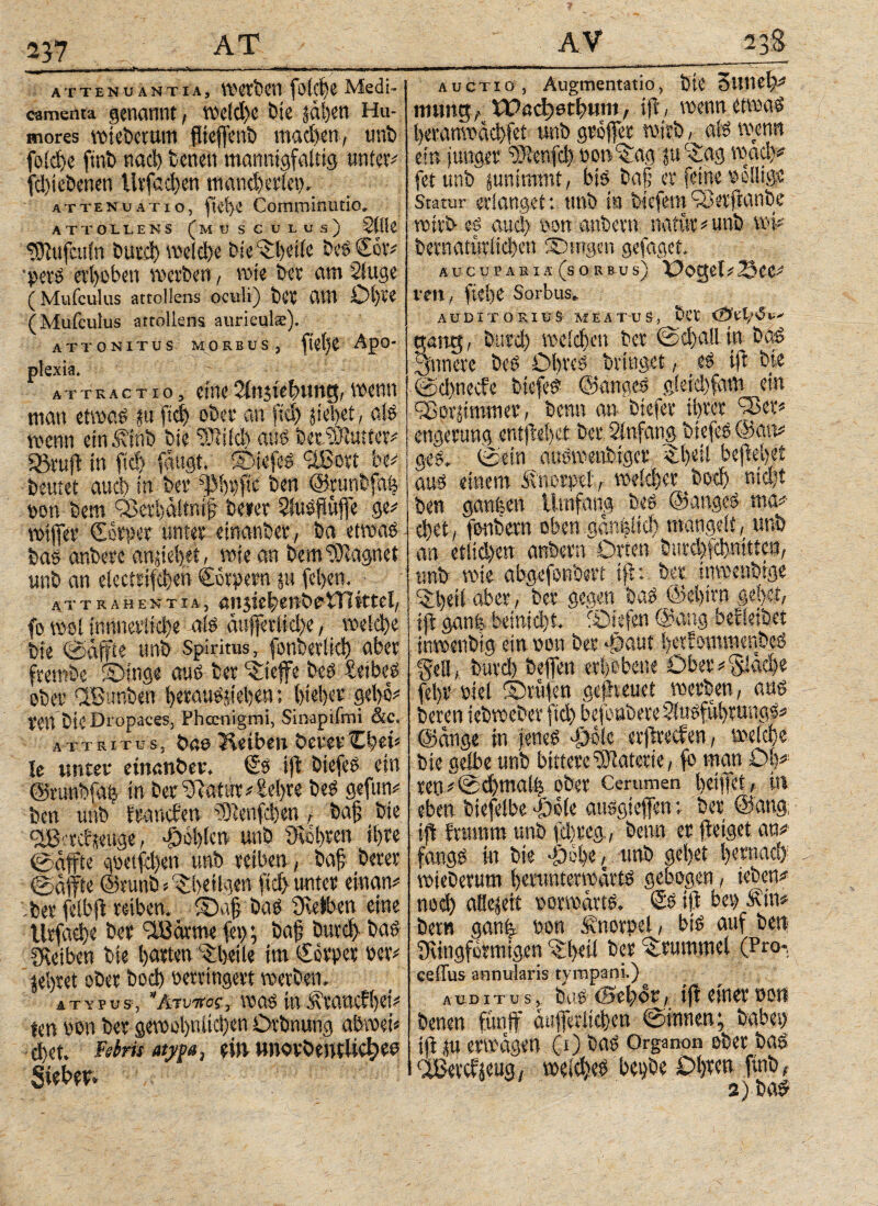 237 attenuantia, Werben foici>e Medi- camenta genannt, Weld)C bte p|en Hu¬ mores wieberum flteffenb machen, trab foid>e ftnb naci) benen mannigfaltig unter# fd)iebenen Urfacben mancherlei). attenuatio, Comrninutio» ATTOLLENS (MUSCULUS) Stile- i tSiufculn butd) melebe bie ^betie beS €ör# •perS erhoben werben, wie bet am Säuge (Mufculus attollens oculi) ber am Ol)Pe (Mufculus attollens auriculte). attonitus morbus, ftelje Apo¬ plexia. attractio, eine Sinjiebung, wenn man etwas p fiel ober an fiel) fielet, als wenn einäfinb bie 3Md) aus berSiutter# Sßrufl in fid> fangt, ©tefcs ^Ißovt W, beutet auä) in bev (JMpfic ben ©runbfafe ton bem QSerbältr.ifj beier SfuSffttfle ge# rotffev €orper unter einanber, ba etwas bas anbere apielet, wie an bem Magnet unb an electrifcben €6rpern p fel>en. attrahentia, enjie^enbetTlittel, fo wol mnnevtid)e als auffevlid)e, _ welebe bie ©affte unb Spiritus, fonberlkb aber frembe Singe aus ter '-iieffe bes £eibeS ober dBunben berauSjteben; lieber gebe# Veit bie Dropaces, Phccnigmi, Sinapifmi &c. attritus, bae Reiben beteti bei* le unter einanber. t£s ifl biefeS ein ©nfttbfM in ber flatur #Ee|re beS gefun# ben unb iraneben iöienfcben r bafj bie -Öct)!en unb üiobren il)te ©affte güetfd)en unb reiben., baf berer ©affte ©nrab * -Sbeilgen fid> unter einan# .ber felbfl reiben. ©afj baS Ovefben eine lüfacbe ber iiBarme feg; baf bureff baS Reiben bie barten ®beile im Ccrper »er# |el>ret ober bod) »erringen werben. * ttpus, Κτύπος, was in ^«anefbei# fen non ber gewol)nlid)en Dvbnung abwet* d)et. Feim aypa, ritt Hnovbemlichws Sieben auctiö, Augtnentatio, bie 3uiiei)# tmtng, Wöclwtbum, i|L wenn etwas beranwäcbfet trab gröffer wirb, als wenn ein junger ’tDienfd) pon^ag p c£ag wad># fet unb pnimmt, bis ba§ er feine völlige Statur erlanget: unb in biefern ^Öetftanbe wirb es and) oon anbern natur * unb pff bernatürlicben ©tngen gefaget. aucuparia(sorbus) üogef#23ee# ten, fiele Sorbits. AUDITORIUS MEATUS, bCV ΐΟΐί/Πι-- oaitg, bttrd) welchen ber ©djallin baS jnncrc beS Obres bringet, es ifl bie ©ebneefe biefeS ©anges gkidffam ein (Sorjimmer, benn an- biefer ibeer C3>cv# engerung entfielet ber, Sinfang biefes ©an# geS. ©ein auSwenbiger, $l«i befielet aus einem Knorpel , welcher bod) nid)t ben ganfeen Umfang bes ©angeS ma# c|et, fonbern oben |άη|ίίφ mangelt, unb an etlichen anbern Orten hurdjfcbnitten, unb wie abgefonberf ifl: ber inwenbige $|eil aber, ber gegen baS @e|ivn gebet, ifl ganfe beiniebt. ©seien ©ang beileibet ittwenbtg ein non ber *£*auf |erf owwenbeö gell, burd) beffen erhobene Ober# fläche fet)V oiel ©rufen gefheuet werben, aus beren tebweber ftd) befonbereSluSfubrungs# @duge in jenes φόϊε erjlrecfen, welche bie gelbe unb bittere Materie, fb man 0|#; reu #©d)malfe ober Cemmen betffei, in eben biefelbe |)ele ausgieffen; ber @ang; iff frumm unb febreg., benn er fleiget an# fangS in bie >£>obe, unb gebet bernad) wieberum bmiuterwarts gebogen, teben# ηοφ aöefeti vorwärts, ©s ifl bet) Äin* bem gan|: non Snorpel, bis auf ben fKingfdrmigen r©l>eÜ ber Krümmel (Pro-, ceiTus annularis tympani.) auditus, bas (öeböt , ifl einer nott benen fünf äufferlieben ©innen; babet) ifl p erwägen (1) baS Organon ober bas (JBercfjeug, welches begbe Obren finb, 2) ba$