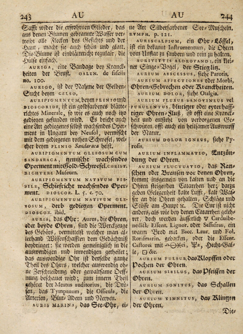 m &afft wtbet bie «ftobvnen ©liebet, ba$ , am bend 93fumen gebrannte'iUSafct oer# j tteibt aüe /viecfen bei ©eficfttö unb bet j φαπί / m«d)t ftc and) fd)6ti unb gfatt.' IBieOMutne ift einblätieckbt reguiait, bie «ßuife einfach. auriga, eine 33anbage bei)£rancf» feiten bet iBrujt. galen. de fafciis mo. ioo. aurigo, itf bet bahnte bet ©eiben# @ud)t bemtt celso. Ä U RIPI G M E N T U Μ, b 01) Ul P L I N I O U !lb dio sco κι de, fff ein golbfatbeneu biätte# viebtes Minerale, fo VOtC ei CUCl) nod) tfeO gebtegen gefunben wirb. £» brtd>t auch eine 2ltt gebiegenei felbfi waclfenbes Oper# ment in Ungarn bei) Neufol, oennifebt mit bem gelegenen totben@d)wefei, wel# d)CC bet)tn punio Sandaraca t)eijl. AURIPIGMENTUM GLEBOSUM CUM _______ ^44 »llMMl uil n ~ - . ■- i—■■■■!ι·ιι> i ■ . | ne 2ivt ©ilbetfatbenet <See^ ^)iufd)cim RVMPH. p. I 2 I* auriscalpium, ein (Dhtvßoffely tft ein befarmt inftrumentum, bie Ob^cn mm Unflat ju faubem unb tun ju halten* ÄURIVITTIS- ALDROVAND I, ein flei* m (Singe *3>oge(, f>eu ©tieg ite* aurium abscessus, |tel)C Parotis^ AURIUM AFFECTIONES OÖCt Morbij ©bren#<i>cbved)ett oben 2UancH)eiten. aurium doi.or, ftd)e Otalgia. AURIUM FLUXUS SANG VINEUS V<1 purulentus, Uititigev ober eyreefaff# riget ©bren#Sl»ii; i(f oft eine .suv.ttcf# beit unb entfielt non oerborgenen @e# febwuren, oft aud) ein beilfametSiuöwutf bet iRatur, AURIUM DOLOR IGNEUS, (ύφθ Py- rofis. AURIUM INFLAMMATIO, ÄtltJUtt*' sandaraca, gemifebt xt>ad)fenbe6 ©perment mi t<Boibi0cf>TOefel.c h ki st. richte ri Mufeum. AURIPIGMENTUM NATIVUM FIS¬ SILE, Qd)tefnd)t mad)|«nbeo ©per# ment, dioscor. l. f. c. 70. AURIPIGMENTUM NATIVUM GLE¬ BOSUM, berb gebiegen ©pmtienc. bioscor. ibid. A U RLS, bas 01)tr: Aures, bie 0t)l-e!t, «bet beybe ©bten, ftnb bie ^Cetdseuge beö ©ebotö, tetmittelf weichet man af# ieti)anb IBifenfdiaffren bem @ebad)tni£ bei)bringet: fte werben gemeiniglich in bie auswenbigen unb inwenbigen getbeiiet; bas aitswenbige Ol)t if betreibe ganfee ^beilbcd Obres, weichet auswenbig oh# ne gerfc|netbung ober gewaitfame öeff# nung befd)auet wirb; jutn inner« '^hd gehöret ber Meatus auditorius, bie ©tit# feil, btlS Tympanum y bie OiFcula,. bie ?ivterien, 33(ut# Sibetn unb Serben. auris MARITA, bau0et#0ht/ ei# billig bet 0i)vcn, AURIUM FLUCTUATIO, bdS Höft# fd>en obet Traufen vor benen ©breit, lommt insgemein »on falten unb an bie Olfen fieigenben Satatrhen her;- batju geben ©elegenheit falte Stift, taf <2Baf fer an bie Ohren gehalten, @d)!äge unb (Stoffe am φαηρί ic. ®ie Sur tff nicht anbevS, als wie bei) benen Katarrhen geiei)#1 rct, bod) werben aufvitd) v Garduibe- netlift; Effent. Lignor, ober Saffafras, eilt warm R5t0b mit Bacc. Laut, unb Fol. Rorifraarin. gebücfe«, ober bie Effent. Caftorei mit ·■©·&*> φβφί#@αί# ! te, Q &c. Aas i um puls us, beeZ&lopfen oben Podien bet 0hven. AURIUM SIBILUS, bae Pfeifen bet ©breit, aurium sonitus, bau 6d>alieit bet ©breii. auriu m tinnitus, bau Zvltngen i bet ©hten, lOte^