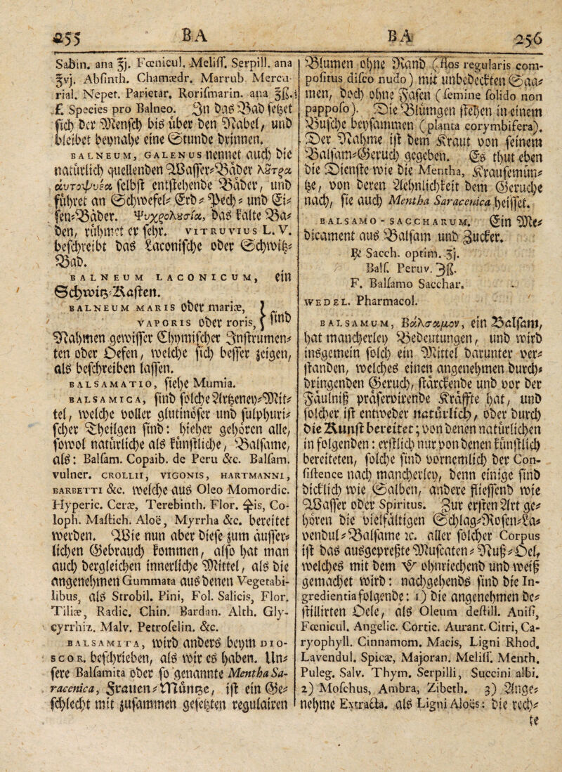 «55 v . - ■ 'r · ■'»- . -■·,.· ·.>«.; . , SaBin. ana 5p Fccnicuf MeliiT. Serpi!!, ana gvj. Abfmth. Chamsedr. Marrub Mercu- rial. Nepet. Parietar, Rorifmarin. ana jß.i £ Species pro Balneo. 3*! baS 93 ab fe|et fici) 'Der Teufel) bis uber ben Sftabci, uni) bleibet bei>nal>e eine ©ttmbe brinnen. BALNEUM, GALENUS llCtlUCt ilUCi) btC natürlich quelienben 9Baffer*93abet Κ3τξ& άυτοψu^jelBjl entjlebenbe loaber, unb führet an toebwcfel* Stb* ^ecb* unb Si* fem93aber. Ψνχξολκτίχ, bas? falte 93a* Den, rühmet er febr. muuvius l.v. befebteibt bas Satomfcbe ober @φηη|* 93ab. BALNEUM LACONICUM, CtU Θφ*&ίφ2ΜΙεη. balneum maris obct! marise, ) vaporis Ober roris, \ !ιηϊ) Nahmen gereifter ©)t)mifd)et Qnftrumen* ten ober Defen, welche ftcb befier jeigen, al£ befebreiben (affen. balsamatio, ftel)e Mumia. balsamica, ftnb fofcbeSiv^ene^^^itt* tel, voefd>e Doller glutinofer unb julpljitri* fd)er ^betigen ftnb: hiebet geboren alle, jomol natürliche atö f ünjtlicbe, 93aifame, afö: Balfam. Copaib. de Peru &c. Balfam. vulner. crollii, vigonis, hartmanni, earbetti &c. belebe aus Oleo Momordic. Hyperic. Cerse, Terebinth. Flor, ^is, Co* loph. Mailich. Aloe, Myrrha &c. bereitet werben. <2Bie nun aber biefe jum duffer* licl)en ©ebraueb fommen, alfo bat man aud) begleichen innerliche Mittel, als bie angenehmen Gummata auSbenen Vegetabi¬ libus, alS Strobil. Pini, Fol. Salicis, Flor. Tiliae, Radic. Chin. Bardan. Alth. Gly- cyrrhiz. Malv. Petrofelin. &c. balsa μι t a , wirb anberö bet)m mo- scor. befebrteben, afe wir lyaben. ün* fere Balfamita ober fo genannte Mentha Sa- raemica, grauen*tHunec, ijl ein @e* fcblecbt mit jufammen gefeiten regulairen B A 256 93iumen ohne 3vanb (los regularis com- pofitus diico nudo) mit unbebeeften @:αα* tuen, bod) ohne Jafen (femine folido non pappoioi ®ie93lumgen flehen m einem 93ujcbe bepfammen ( planta corymbifera)* . fDer iftabme ift bem Äraut non feinem ^aifap@eruä) gegeben. tfyut eben bie ©ienflc wie bie Mentha, ^raufemun* |e, \>on bereu 2(ei)niicf>feit bem ©eruebe nad), fte auch Mentha Saraceuica t)dffet. BALSAMO - SACCHARUM, (Sin ^ fcicament aus balfam unb gucher. ψ Sacch. optim. 5j. /■ Bai fl Peruv. 31?· F. Baliamo Sacchar. wedel. Pharmacol. BALSAMUM, ΒάλσΆ/JLOV, CW i>at mancherlei) Sßefceutungen, unb wirb insgemein feld) ein ‘DJiittei baruntcr m* ftanöen, welches einen angenehmen tmreh* bringenben ©erud), ftdrehenbe unb vor ber 5dutnt§ praferotrenbe Straffte hat, unb folcher ifl entweber itßtuiltep, ober burd) bie Äun(l bereiter; von benen natürlichen in folgenben: erfllid) nur oonbenen fünftlid) bereiteten, foicl>c ftnb i'orncmlid) ber Con- fiftence nad) mancherlei), benn einige finb bici'lid) wie ©alben, anbere fUefcnb wie <2ßa(fer ober Spiritus, gur erjrcn 21rt ge# hören bie vielfältigen ©d)lag#iKofen4aä venbul#Q5a(fame je. aller folcher Corpus 1) 1 bas auSgepref'te OJlufcaten i ?Ru§ ^Oel, welches mit bem ψ ol)iiried)enb unb weif gemad)et wirb: nadHiebenbs ftnb bie in- gredientiafolgenbe: i) bie angenehmen be# (tiilitten Dele, als Oleum deiliil. Anili, Fccnicul. Angelic. Cortic. Aurant. Citri, Ca- ryophyll. Cinnamom. Macis, Ligni Rhod. Lavendul. Spica;, Majoran. Meliil'. Menth, Puleg. Salv. Thym. Serpilli, Succini albi. 2) Mofchus, Ambra, Zibeth. 3) kluges nel)me Extraäa. als Ligni Aloes: bie red)* te