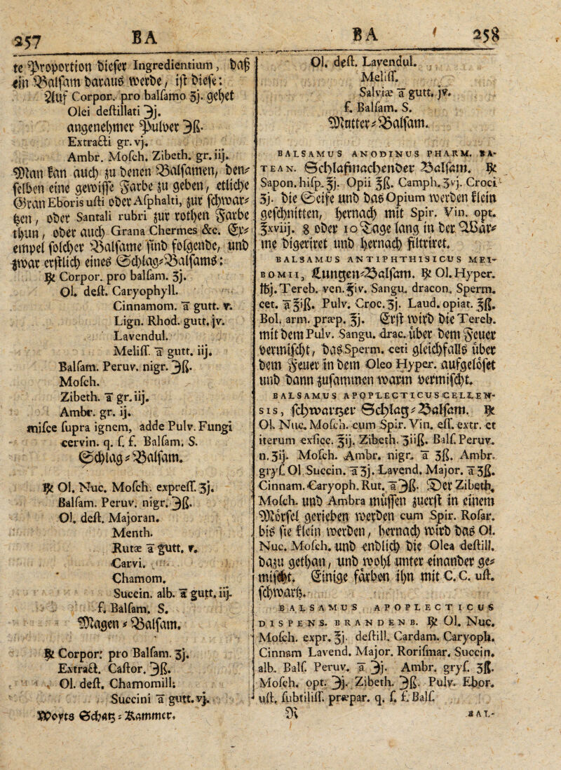 257 te Proportion tiefer Ingrediendum, bajj «in «alfarn baraus werbe, tft biefe: 2(uf Corpor. pro balfamo 3}. gefyet Oiei deftiliati 3j· angenehmer pulper 3ß· Extrafti gr.vj. Ambr. Mofch. Zibeth. gr. iij. ΦΙαη fan au* ju benen «alfamen, bem- fetben eine gewiffe §arbe ju geben, etliche ©ranEboris ufti oberAfphaki, jur fd)war# hen, ober Santali rubri jur rothen garbe: tl)ltn, Ober αηφ Grana Chermes &c. S'tv 1 empel fold>er «alfame ftnb fofgenbe, unb; jwar cr|Ktd) eitieö @cblag#«alfamö; i J}1 Corpor. pro balfam. 3j. Ol. deft. Caryophyll. Cinnamom. “a gutt. v. Lign. Rhod. gutt. jv. Lavendul. Meliff a gutt. iij. Balfam. Peruv. nigr. 3ß· Mofch. Zibeth. ΊΓ gr. iij. : Ambr. gr. ij. mifce fupra ignem, adde Pulv, Fungi cervin. q. f. £ Bai (am. $. ipd)lag balfam, ψ Ol. Nuc. Mofch. expreff. 3j. s Balfam. Peruv. nigr. m 01. deft. Majoran. Menth* Rutae a gutt. r. Carvi. Ohamom. Succin. alb. a gu|t. iij- £ Balfam. S. ©Jagen * balfam, Corpor: pro Balfam. 3j. Extraft. Caftor. 3ß· Ol. deft. Chamomill; Succini *ä gutt.v}. ^ Wey te i _ , uwvmmm»■—— .■ ■ 01. deft. Lavendul. Meliff. Salviae a gutt. jw £ Balfam. S. ©Juttet*&aifam. BAtSAMUS ANODINUS PHARM. * A- teax. ©cblafmactjenber Snlfam. fy. Sap0n.hifp.5j. Opii jß. Camph. 5vj. Croci 3j· bie 0eife unb ba^Opium werben fiein gefebnitien, I)emad) mit Spir. vin. opt. fxviij. 8 oben io^uge lang in bet^Batv me btgetitet unb betnaφ fftttitefc B A LS AMU S. AXT 1P HTHIS I CU S Μ E1- bomii3 ftungen^aifam. ^01.Hyper. föj.Tereb. ven.jiv. Sangu. dracon, Sperm. cet. “ä^iß. Pulv. Croc.^j. Laud. opiat. Bob arm. praep. §j· Stft VOt tb bie Tereb. mit bem Pulv. Sangu. drac, übet bem §euet betmifdjt, ba^Sperm. cm g(etd)faHe übet bem §euet in bem Oleo Hyper, aufgeiofet unb bann jufamtran watm betmifebt JB AIS AMU S APOPLECTICXJS CELIEH- s is j fd)voavs$£V :&φίύψSalfam. ψ Ol. Nuc, Mofch. cum Spir. Vin. eff. extr. et iterum exficc. 51], Zibeth. 5hß· Balf Peruv. n. 3ij* Mofch. Ambr. nigr, a 3ß» Ambr* gr yf OI Succ in. ü3j· Lavend. Major. 1 3ß. Cinnam.Oaryoph, Rut. ä3ß· ©et Zibe-φ* Mofch. unb Ambra müffen juerfi in einem ©Jotfei getieben roevben cum Spir, Rofar. bi^ fie f(ein metben, betnad) veitb ba^ Ol. Nuc. Mofch. unb ent)ÜC^ bie Olea deftilL baju getban, unb mlyi untet etnanbet ge^ mi(d)t. Sinigc färben tl)ti mit c.c. «ft. fd)roatl3. B A L S Λ M U S A POPLECT I C ü « D 1 S P E N :s. B R A N D E X B. ^ 01. NUC. Mofch. expr, §j. deftill Cardam. Caryoph. Cinnam Lavend. Major. Rorifmar. Succin* alb, Balf. Peruv. a 3j· Ambr, gryf. 3ß. Mofch. opt. 3j. Zibeth. 3ß· Pulv. Ebor. uft, fubtiliff. priepar. q. f. £ Balf. JAL-