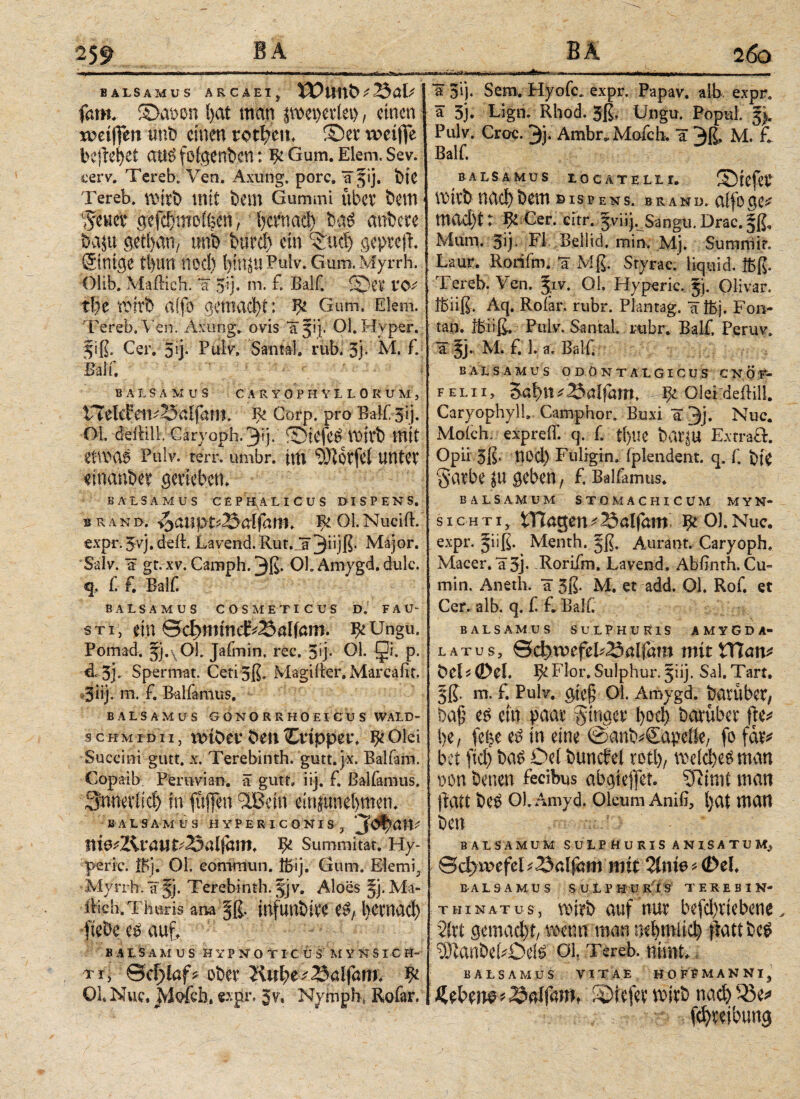259 4·»———«WiM·*—·—e*—*——wmiig ·ιιϊ*·>μ»μμ*ιΊ ■ *iSMW><m<na* BALSAMUS ARCAEIj XOunbt25al· j fam. 5>.at)on l>at man fweperiet>, einen weiffen unb einen totl;cm ©et4 weifte befielet attö fofgenb.cn: ψ Gum. Elem. Sev. cerv. Tereb, Yen. Axung. porc. Ififij. bie Tereb. wirb mit bem Gummi übet bem fßm gefclmoi^en , betnad) ba£ anbete baju getban, tmb burd) ein ©nd) gepreft. ©nige tl>un nod) t?iri^Gum.My r r h. Olib. Mailich, 'ä 5ij· m. £ Balf. ©et VC^ ttje tt»itb aifo gemacht: Gum, Elem. Tereb.Ven. Axung. ovis f 51 j.1 Ol. Hyper. §iß. Cer. 5ij· Puiv» Santal. rub. 3j· M. £ Bai u BALSAMUS CARYOPHVLLOKUMj vTeleFeii-23aifam. Corp. pro Balf sij. OL deililL Cäryoph. 3ϋ· ®tOfe£ Vüitb mit etWOi Pulv. terr, umbr. int ?!}lotfe( UUtet einanbet gerieben. BALSA MUS CEPHALICUS DISPENS. b r a n d. /$aüpt''25aifam. Ee Ol. Nuciil. expr. 5vj. deft. Lavend. Rut. Jrjjiijß· Major. Salv. ä gr. xv. Camph. 3ß· OL Amygd. dulc. q. f. £ Balf. BALSAMUS COSMETICUS D. FAU¬ STI, ein e^mmcE^dföm. ^Ungu. Fomad. 5j.\01. Jafmin. rec. 5>j· OL Qi. p. dc 5j. Spermat. Cetijß. Magifier. Marcafit. *3üj. m. £ Balfamus, BALSAMUS G ONO R RHOEI CU S WALD- SC HM i d i i, mibev ben Otippev. Ψ Olei Succini gutt. x. Terebinth. gutt. jx. Balfam. Copaib Peravian. a gutt» iij. £ Balfamus. 3;nneviid) in füften $Bcin dnjunetpen. BALSAMUS HYPERICONISj jofyan* td&2£vau&25ülf<xnt* Ψ Summitafc. Hy- peric. ®j. OL eonimun. ffiSj. Gum, Elemf Myrrh. ä §j. Terebinth. 5] v. Aloes §j. Ma- ilieh. Thuris ana §ß. infunbite e£, l)Ctnad) fiebe e£ aut BALSAMUS HY P N Ο T I C U S' M YNS IC H~ rjy ©cf>iaf* ober Kul;e balfam. Ψ OL Nuc, Mofch. expr. 5v, Nymply Rofar. «II 1 -iMtf tfiosäise***·- --- l~>i ~ ■! -r a 5’ij. Sem. Hyofc, expr. Papav. alb expr. a 3j. Eign. Rhod. 5ß. Ungu. Popul. Pulv. Croc. 3j. Ambr, Mofch. a 3ß. M. £ Balf. BALSA MUS IOCATELLI. ©}cfct wirbηαφbem bispens. brand. affoge* mad)i: ψ Cer. eur. Jviij. Sangu.Drac.fß, Mum. 5ij. FL BellicL min. Mj. Summit. Laur. Rorifm. *ä Mß. Styrac.’ liquid, ffcß. Tereb. Ven. Jif. Ol. Hyperic. 5). Olivar. ibiiß. Aq. Roiar. rubr. Plantag. ITibj. Fon- tan. fbüß. Pulv. Santal. rubr. Balf. Peruv. a M. f. 1. a. Balf B ALS AMU S ODÖNTALGICUS CNOEr f e l 11, Saljt ^ 23ai|am. ψ Olei deilill. CaryophylL Camphor. Buxi a 3j· Nuc. Moich. expreiL q. f ti>lie bulfu ExtraÖ. Opii 5ß. nod) Fuligin, fplendent. q. f bie Satbe in geben, f. Balfamus. BALSAMUM STOMACHICUM MYN* sicHTi, tnagen^23alfmn ^OJ.Nuc. expr. jiiß. Menth. §ß. Aurant. Caryoph. Macer, 'a 3j- Rorifm. Lavend. Abfnth. Cu« min. Aneth. *ä 3ß. M. et add. Ol. Rof et Cer. alb. q. f f. Bali. BALSAMUS SULPHURIS AMYGDA¬ LA T U S , ©d>tvefeF23alfam mit VXlcmt beO©tI. ^Flor. Sulphur, giij. Sal.Tart, 5ß. m. f. PulV. gic§ 01. Amygd. batübet, ba£ e^ ein paar ginget 1>οφ barübet fle^ l>e, fe^e e£ in eine ©anb^Sapeik/ fo fat* bet ftά) ba^ Oei buncfel röfl), wdd)e^man non betten feeibus abgiejfet. 37imt man fiatt be^ Ol.Amyd. Oleum Aniß, Ijat man ben BAtSAMUM SULPHURIS ANISATU M. ©c^wefeU^eljijm mit 2int6>(Del. BA L S A M U S SULP H ü RIS TEREBIN* THiNATus, wirb auf nur befd)vtcbcnt, 2irt gemacht, twmtitwo oebmiic^ fiatt be$ manbitDdö σι. Tereb. nisnt. BALSAMUS VITAE H 0 F P MANNI. * 23aifam, föicfct witb ηαφ '-ße*
