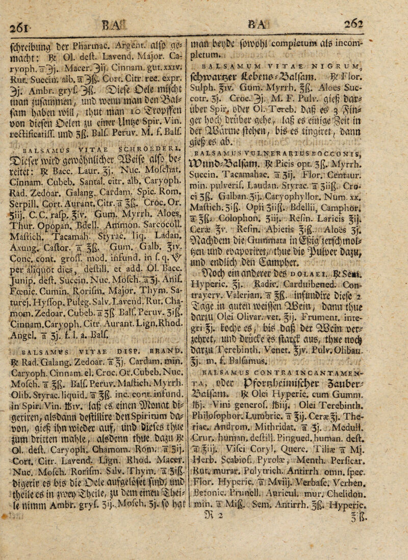26t 262 Ig tscr Pharmac. Argem. aifö macht: OL deft. Layend. Major. Ca- ryoph.¥3ί· Macer. 3*ΙΙ· Cinnam, gut.χχιν. Rur. Succitr. aib.^Qß* Cort.Citr. ree. expr. 3j. Ambr. gryf. 3ß. Siefe Defe mtfcfei man gufammen ( unfc wenn man Öen SBafe fam l)abetn\nii/ tl>ut man 10 ^topffen t>on tiefen Deien §tt einer Un^e Spir, Vm. reftificätiff, UBÖ 3β· Balf. PeruVs Μ· BBalC salsamus Vitae s c h r 0 e d f. r i. SDicfer wirb gcrool)n(tct)ct bSSetfe ' alfp.be* teilet: ψ Bacc. Laur. |j, Nuc. Mofchat. Cinnam. Cubeb. Santa!, citr. atb. Caryoph. Rad. Zedoar. Galang, Cardam, Spie. Rom. Serpill. Cort. Aurant. Citr.¥ 5K* Croc. Or. 5Hj.CC . rafp. |lv. Gum. Myrrh. Aloes, Thur. Opopan. Ede 11. Ammon. SarcöcölL Mailich. Tacamah- Styrac. 'liq. Ladan. Axung. Caftor. ¥ |ß. Gum. Galb. |iv. Conc.cont. groiT. niod. infond. in Γ. q.A^ per aliquot dies, deftill. et add. 01. Bacc. Junip. deft. Succin. Nue. Moich. ¥3j* Anif. Fcenic. Cumin. Rorifm. Major. Thym. Sa¬ ture). HyiTop. Puleg. Salv. Lavend. Rut. Gha¬ na ocn. Zedoar. Cubeb. ¥5ß BalC Peruv. 3>β· Cinnam.Caryoph, Citr. Aurant. Lign.Rhod. Angel. ¥ 3j. i f a· Balf. SALSAMUS VITAE DlSP. BRAND. ψ Rad. Galang, Zedoar. ¥ |jr Cardam. m|h. Caryoph. Cinnam, el, Croc. Or.Cubeb. Nuc, Mofch. ¥ |ß. Balf. Peruv. Maftieh. Myrrh. Olib. Styrac. liquid. ¥ |ß. inc. cont. infund. in Spir. Vin. ibiv. ία£ e& einen 93 tonat Ut getiten, atsbann öefitlltteöen spiritum i&\ t>on, gief ihn lieber auf, unö iMtß ti)ue jum britten mai)(eafeöenn ti)tfe ^ Gl. deft, Caryoph, Gharnom. Rom, a gij. Cort. Gitr. Lavend. Lign. Rhod, Macer. Nuc. Moich. Roriim. Salv. Thynv a 5$·· frigent eAbi# öie Dele aufgeiefet finb/ unö tl)eiie in jraeiy^iFfie, P bem einen le nimm Ambi*, gryf, 3ij.,Mofch. 5j, fo bat man bü)h fomolyl completum ate incom¬ pletum. BALSAMUM VITAE NIG.R U fdjmiueet: $lebenet2$alfam. ■ ψ Flor. Sulph. |iv. Gum. Myrrh. |β. Aloes Suc- cotr. 3j. Croc. 3j* M. F. Pulv. giefj öfti^ uber Spir^ ober OL Tereb. öaf? W 3 ger ί)θφΓ trüber gef)e7 ia§ e# einige 'Beit in 6er QISarme fielen , b\$ etf , öann φφΜώ. EALSAMUSVü L N E R A R I U S B 0 C C O N I S? Ψ Picis opt. |ß. Myrrh. Succin. Tacamahac. ¥ 5Τ Hör. Centaur, min. pulveriC Laudan. Styrac. ¥ 3iiß, Cro¬ ci 5ß. Galban. Jij, Caryophyllor. Num, xx. Maftieh. 3iß. Gpii 3üß. ßdelliq Camphor. ¥ |ß·^ Colophon. 3iij· Beftn. Laricis |ij. Ceroe |v. Re (in. Abietis |iß.: Äloes 3j. 9uRb6em bie Gummata ίηδφί^'^ηφιιιο^ ben unb enaporteyAbne bie -]3utoer Daju# unb cnfeltd) ben Sampber. 9ftoc!) ein mimt dola e i. ^Se*i, Hypieric. |j. Radic. Carduibened. Con- trayerv, Valerian. ¥ |ß. inftmbire biefe z in guten meifien riBein, bann ti>ue barfU Ölei Olivar. vet» |ij. Frument, inte* gri |j. fod)e / bfe t>a§ in 5Bem v>m ld)ut, unb brüefe e^ flaref au^ it)ue nodf battit Terebinth, Venet. |jv. Pulv.Olibao, |j. m. fi Bai femus. . ;BA.tSÄM;US CQN TR4 INC AN.T.AMEM«· τα, ober Pfot*el}dmifc^er Saubetv ijt Ölet Hy perle. cumGunwi. ffij. Vini generof. ibiij. Olei Terebinth* Philofophor. Lumbric. ¥ |ij. Gerae|j. The- riae. And|Om. Mithridat. ¥ 3). Mediiü, Crur, human, deftili. Pingued. human, defh ¥ |iij. Vifci Cory], Qiierc. Tiliae ¥ Mi. Herb. Scabiof. Pyrolae 5 Menth. Perftcan Rut, murar. Polytrich. Antirrh omn. fpec, Flor. Hyperic. ¥ Mviij. Merbafc. Verben. Betonic. Prunel). Anricul. mur. Chelidon, min. a Miß. Sem. Antirrh. |ß, Hyperic^ ' m ffS* ·> *4