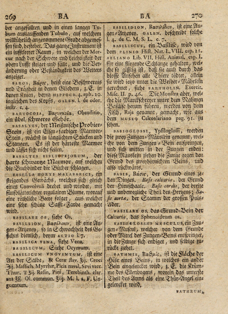 bet angefüllten unb tu einen langen Tu- I sashidion, b«σίλί&ον, ift eine?itt bum außlaufenben Tubulo, auf wc(d)em willlübtiid) angenommene ©rabe abgemef* fen finit, befielet. 3>aß ganheSnjlrument ift ein lufftieetet Staunt, in welchen bet Mer- cur naci) bet ©chwere unbSeichtigfett bet ebcrnSufft (leiget unb fallt, unb bidSetv anberang ober (Sefianöigfeit beß CIBetterß anjeiget. BARos, ΰάξος, l)et(leine 5Be(d)wetniß unb citdgl)eit in betten ©liebem , %M. in betten^nien, bepm HippocR.4.apb,2o. tngic:d)en bes Äopfß, galen. 1. de odor. inftr. e, 4. baryocoia, Bαξνηκοία, Obaudiri©, ein öbet, fetwevee (Sebor. bä s a l t e s, bet tTIeijlmfefte Probier* ©rein, ift ein @fen * farbiger ^larmor* ©tein, wäd)fi in langlicfeien ©tücfen unb ©taugen. ©ß ijt bet hävtefte Tllavmor nnb Kiffet fiefe nicht feilen.· BASALTES BIBLIOPEJORUM , bei' harte fchmanje tTlaimor, auf weichen bie 3>ud)binber bie 33ücber fd)lagen. B Λ S R L L A Hp RTI MALABAR I C I, £Ι.Π jleigenbeß ©ewacbß, welcheß )1φ gleich . etneö ConvolvuK breitet unb wtnbet, mit fwnfb tatteti cl) tev* regulativen iölume, worauf eine rotl)iid)eiöeere folget, auß-weldtet eine fel)t fchone ©afftiSarbe gemacht wirb. . BASILARE OS, fiel)? Os, bastle 10 n 3 Batsihetovift eilte 2lu* genvür&enesy, fo in ©cbwadjbeit beß@e* §d)tß bienlid), bet)m aeti© i.7. basilica tena, fiel)e Vena. basilicum, ©icl)C Ocymum. BASILICUM VN G V EN T U M, j(t eilK Sltt bet ©albe, Gers flay. jij. Croci 3ij. Mailich. Myrrha?, Picis naval. Seyi vacc. Thur, ü 3‘j· Reiin. Pini, Terebinth, dar¬ an a §ß 01. commun. §iij. Μ, l. a, F. Un¬ guentum. gen*ür|enet). galen. betreibt folch®· 1. 4. de C. M. S. L. c. 7. basiliscus, ein 23aftlifc, wirb bon bem p l i n i o Hift. Nai. L. VIII. cap. 2 r.. aeliano Lib. VII. Hifi. Animal, cap. I. für eine (tiegenbe ©c|lange gehalten, weh d)e fo giftig ift, baffie aud) burd) bad btojfe 2infe!)en alle Elftere tobtet, _ allein fte witb teijo unter bie <SBet^t#t9tal)tfein gerechnet, fiehe bartholin. Exercit. Mifc. π. p, 46. 25ie Monika aber, wet* chebie ‘iOiarcffdtreucr unter; bem ^Rahmen Sßafiüfc herum fuhren,werben.hon bem §ifd), Raja genannt, gemacht, wie auß bem museq CaFeeolariana pag. 91. jU !fct)en. bas 10glossi,, Ypfilogiorii, werben bie jwen Bungen «^tdußtiein genannt , weU che non bem Bungen » ISein enifprtngcn, unb fidf mitten in ber Bungen enben: biefe ttidußlein jiehen bie Bunge gegen bett ©runb beß pet)l)0rnichten iSeinß, unb alfo riicfwcu'tß. Basis, Βά,σΐΐ, ber tBi'Uitb eüteß p ben Sbtngeß. Bafo calvam, ber ©runb ber T>intfd)aa(c. Baßs cordis, ber breite unb unbeweglkbe ^hdi beß-lierhenß; Ba* fu aoru, ber ©tamm feer groffen ^ulßi* Über. basilare os, böo<St'unö*25ctn bre Calvaria, baß Sphenotdemu os.„ B A S LO G los säs μ u s c u L.u s, etil Boti^ gen #t0iufculA welcher bon bem ©runbe ober UHittei beß gungcnTSeinß ent (br inget, in bie gange fiel) enbiget , unb felbige ju# bathmis, Βα&μΐί-, t(t bie31αφεfeer dÖL-ler eineß SSeinß, in welcheß ein anbei’ ißein eingeienefet wirb, (. © bie Ärünt : geleiKfet wirb. n lAiTHRUM