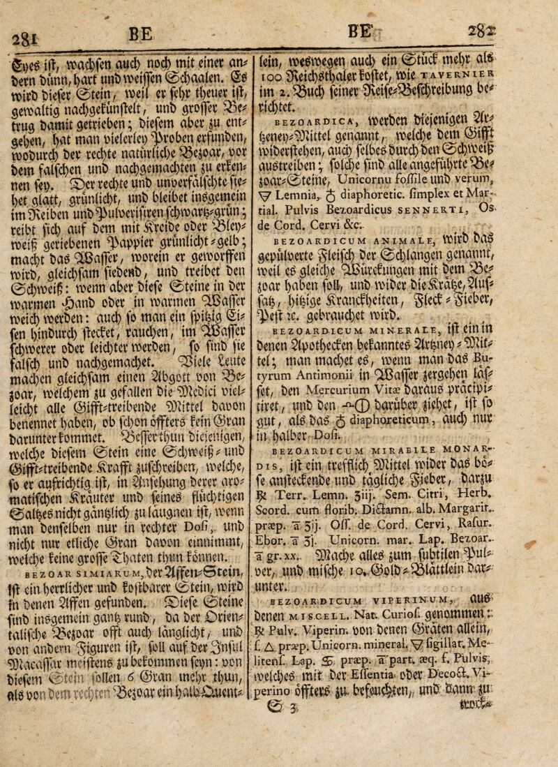 jjf, warfen auci) ηοφ mit einet an# im Dünn, l>avt unb weifen ©ehagfen. Ss wirb liefet ©tetn, weil et fel>t peuer tft, gewaltig nae!)gefunfWt, unb grofer 3V trug Damit getrieben; btefern aber w ent# geben, t>at man tneleriet) groben erfunben, mobutd) Dev rechte natürliche S3e5oar, tot Dem falfchen tmD nachgemad)ten ju erfen* nen fei). ©er rechte unb unoerfälfd)te fte# bet glatt, grunlicbt, unb bleibet insgemein imSveiben unb ^uloertfiren jcbmartj#gvun; reibt ftcb auf Dem mit .Svveibe ober S5!et)# weif geriebenen papptet gruniid)t#gelb; macht baö Sfßafer, worein er geworfen wirb, aletchfam ftebenb, unb treibet Den ©chweif: wenn aber btefe ©teilte in Der warmen #anb ober in warmen fiBafcr weich werben: auch fr ntan ein frifeig St# en btnburch fteefet, rauchen, im $Bafer chwerer ober leichter werben, fo finb jte falfch unb naφgemachet. 9ßiele reute machen gίeiφfam einen Sibgott ton SV joar, w^em $u gefallen Die sDtebici tiel# leicht alle ©tft#treibenbe Mittel bat Ott benennet haben, ob fd)on öfters fein ©ran Darunter fommet. SJefertbmt bieieltigef weld)e btefern ©tein eine ©d)wei§#unb @ift#treibenbe .traft ^ufchreiben, weld)e, fo er aufrichtig tft, in 2tvtfel>ung Derer aro# matifdten trauter unb feines flud)t!gen ©alfeesnid)tgan(5iid} juldugnen tft, wenn mati honftihon nur tu twhfrr Daß.. Unt (etn, weswegen audy ein ©tuef mel)t als IOO im 2* . VOtC TA VERNIER B E Z Ο A K DT C A , WCtbCΠ ψ* feenet^Mtel genannt, voeid)e bem ©iP wtbetftei)en, and) fetbee butd) t)cn©5d)\vcijp austmben j (old)e finb alle angeführtere? ioa^@teihe/ Unicornu foßile unb verum, V Lemnia,. 5 diaphoretic. fimplex et Marf, tial. Pulvis Bexoardicus sennerti, Os. de Cord. Cervi &c.. EEZO A EDI CUM ANIMALE, wirb baö gepülterte 3'leifd) Der ©φlangen genannt, weil es gleiche -IBiivcf ungen mit Dem SV joar haben frll, unb wtber bte^rahe, Stuf# fab, btfetge Ärancfbetten, $decf # Siebet, gebrauchet wirb. BEZOARDICUM MINERALE, tfl ein tn Denen 2lpotl)ec?en befanntes Slrfenet) # “331V tel; man madfrf es, wenn man Das Bu¬ tyrum Antimonii« in fiBafet jergeben laf# fet/ ben Mercurium Vitae bgVdU8 ptactpi* drei, unb ben Λφ Darüber jiehet, tft fr gut, alS DaS δ diaphoreticum, aud) UUV itt halber· Doli.- ^ BEZOARD-I C'ü M MIR AB I L E MONA Kr- dis, ijl ein tt'efflici)^ Mittel wiber Das bo# fe anfeefenbe unb tägliche lieber, barju 9c Terr. Lern π. 3«)· Sem. Citri, Herb. Seord. cum florib. Ditiamn. alb. Margarir., uiu;iyvimpuu; uv. *VVM” ™- : . £ r man benfelben nuv in rcd)tet Doß, unb pr^p. a 5u· off. de Cord. Cervi,, Kaiur. fi.* NΛΐλΓ.ιι Γ ΪΓΚο»? o Ti TTnirvrvrn- iT»i»r T ΑΠ. BeXOär, nicht nur etliche ©ran baton etnnimmt, welche feine grofe©baten th«n fonnen. bezoar simiarum,Der2lf tf ctn l)errltd)ct unb foftbarer ©teilt, wirb fn Denen Slffen gefunben. ©iefe ©feine finb insgemein: ganh vunb, Da Der Orten# taltfche· ^ejoar oft aud) iänglid)t, unb »ott anbern Figuren tft, feil auf Der 3nful 9)tacafar meifenS ju bef ommen fet>n: »on btefern ©fein feilen 6 ©ran mehr tl>un. rechten ein Ebor. a 3i· Unicom, mar.. Lap. Bexoar. ä gr. XX.. ®αφε alles jum fubttlen s13ul# »er, tmb mt|<!)e io,.©olb# iotattlein bar# unter. BEZOARiDICÜ.M VIPERINUM, UUS Denen M i scell. Nati Curiofi ^ 9c Fulv; Viperim non Denen ©raten aHein, f. Δ prxp.Unicom, mineral. ^ ligillar. Me* litenf..Lap. S. pr«pi äT'part. teq. f. Piilvis; welches mit Der Enentia· ober Decocl.Vi perino offterS JU. b?f«l#»tf,