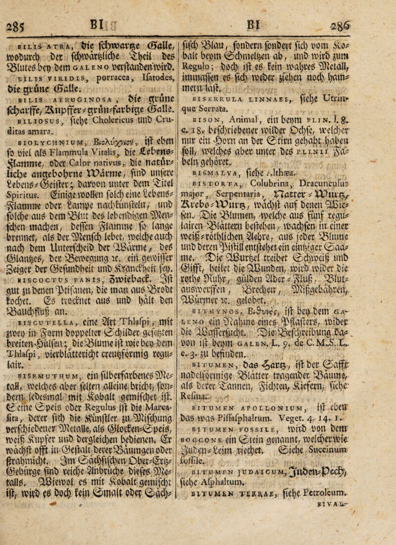 285 BI Βϊ -28§ bilis atra·, t»te fdyvoav%e (Balle, VDDbuvcl) Bet fd)wcu^itd)e ^eit Beö 3Mutbep Bern g a l e n o wftanBemDirb* bilis viKidis, porracea, Ifatodes,. bk gtitit (Halle. bilis aeruginosa , Bit grüne fdjarffe,- ZUtpffet * gnii^favbige <25alle. biliosus, fiel>e Chokricus tinb Cru¬ ditas amara. ßlOLYCHNIUM, Βί ολύ-χνίΌν r tfr eben fo Piel Cif3 Flammula Vitalis, btC Äebettos flamme, Ob® Calor nativus,, bti tintiuv liebe ötutebofnie iParme, finb untere Gebens ? (Seiftet; batoon unter bem^tfel Spiritus, ©mge wollen feid) eine Sebent flamme ober Eampe nad)funjWn, unb fbicT>e aus bero SJMut be3 lebenbigen ‘tKetv fd)en machen, beffen giamme fo lange brennet, alt betcSlenfd) lebet, welcfeaud) naci) bem llnterfdjeib ber flBarme r be3 ©langes, ber Bewegung jc. ein gewtjfer geiger ber ©efunbliett unb ivranebbeft fei). Biscoctus panis, Svoicbacc. gut |u benen (JMtfauen, bie man auoförobt lodjei. @3' tveernet au3 unb l).ält ben 33aitd)f!uf an. fifd)£8lau, fonbern fonbert fid) oom &o* halt bet>m ©dtmelfcett ab , unb wirb juro Regulo; bod)1 iji es fein wai)reöd9letall, tmmafien eP ftd> weber lieben ηοφ bann mein !aft. ksEKMii ein na e i,, fiefe Utriti· que Serrata. bison, Animal, ettl bci)itl ®x i n. 1. g*. c. 18, befd)ttebenet voilbcr 0d)fc, welcher nur ein «pom an ber ©firn gefabt faben foll, weld>es aber unter be3 msn pfc beln gehöret eismaeva, ftel)'e/.Itfiteav eistorta,, Colubrina, Dracunculus major,,. Serpentaria, iTlattev i X3ptU‘t>/ ÄtcboiDPttn;, wad)ft auf benen 'SEief* fen.· Blumen, wekfe auP fünf regu^ lairen flattern be|M)ea, wacl)fen in. einer weif#r0tl)lid),en Siebte, au« teber SBlum;e unb beten ^iftill enijlefetein einziger ©aa* me, £)ie’ 2Burfcel treibet ©djweif unb lÄt bie ‘SBunben, wirb wiber btr m # yt auswetffen, i8rec|f#, rnfgehaf reir,, Türmer ac. gelobet. bitkynos, tjl betpbetn s> B iscutella,, eine 2lrt Thlafpimit; ieno ein 5ia!)ine eines &$dfier$, wiber ) in Samt hoppeltet ©tfeilbet gefehten bie flBaiTeriudjt. fSMe f&ftijreibung Cw* jwet) in §otm Doppelter ©cf über gefegten breiten pölfen ; bteSßlume ift wie bet) feem Thlafpi, »ierblattericft creufformig r^u# lair. v btsemuthum, einftlbetfarbenes taH,. weld)e3 aber feiten alleine,brtdjt, ffen#· bcrri. jebegmal mit Ä’obatt gemifefet ip. ©eine ©U^iö ober Regulus ip bie Marea- fira, b«er fiel) bie Svunfler ju iKtfefung »erfcftebenerYDletaU«, als (Sllotien^peiö, weif Tupfer unb bcrgietd)en bebietien·. Sr wac|ft: offt itfOepaltbereriBaumgen ober ptafmieft, 3m 0ad)fiiU)enÖber#(5ri5#; ©ebürge fmb vetd)e ilubttjcrje bkfeö·®® talls. iüBiewol e3 mit Kobalt gemifdjt, i|L witb e3 bodj. fein ©malt ober ©αφ ... tpiertua)!, '.iitedBefcIreibung Pa#-. pon ip bepm galen. l. o, de c. C..3.JU befnben, bitumen, bao <5ati3, ipber ©a® nabelforniige glatter tragenber iöaume, ate berer bannen, %teften,. ä|efer% fe|te Refina. B IT υ M EN· APOLLONIU';M'3, iji'ebm Bcl^ Piilafphakum. Veget. 4^14·-1* BIT UM E N- FOSSILE, IDttÖ BOU BCW soggone ein @tein genannt/ i^eMxwir ISeim @iel).e. Succinumt foliile,- . ^. B I T U M E,N ] U D A I C U M?, J ftel)e Aiphaltum,. & 1 x u m-£ n T M R n A E, Petroleum». MV.rr