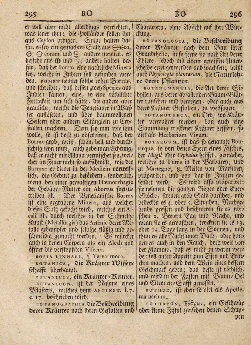 er will aber nicht alletbtngg »errichten, wag jener ti>ut; bie -£)ol[dnbct follen ihn aus Ceylon bringen. ©inige halten ba* für, eg fei) ein gemachtes ©alfe aus ©^cc°> θ; θ' comiti, unb □; anbere megnen, es kftehe aus © unb □; anbere l)aiten ba* für , baf ber Borrax eine natürliche Minera fei), welche in cynbiett foll gefunben wer# bcn. pomet nennet foicl>c rohenSßorraS, unb fcfreibet, baf bejfen pet) Species aus Snbien fdnten, eine, fo eine «6tl)ltd)te Settigfeit um fiel) hatte, bie anbere aber graitltdß, Welche Die ^Benettaner tn'Ißaf* fer auftofeten, unb über baumwollenen ©etlern ober anbern ©tanglein ρ ©rt)* Italien machten,. S}em fei) nun wie ihm wolle, fo t|t hoch ju obferotren, ba§ ber Borrax grob , weif , fd)on, feil unb butch* ficl)tig fet)n muß, auch gebe man.2ld>tung, baf? er nicl)t mit Sillaun ocrmtfd)ct. fei),, wel* eher im Seiler nicht fo auffdjwiltt, wie ber Borrax: er bienet in ber Medicin oortreff* licl), bie (Sehurt ju: befotbern, fonberltcl), wenn bei) einer gewaltigen Hsemorrhagie ber @ebdl)iv Butter ein Aborms. fbrtp* treiben i|t., fDet ^ßenettantfdje Borrax i|t eine gegrabene Miner«,, aus welcher biefeS ©alt; gefoeft wirb, welches ein Al- caii ijt, burch welches in ber ©d)meti$* Sunjt (Metallurgja) bctö Arien ic bever ©tic* talle gebampfet unb felbige fttifig unb ge* fchmeibig gemacht Werbern ‘ ©S würefet auch in benen Corpern als ein Aleali unb öffnet bie oerftopfften Vifcera·. b o s i a l i n n a e i, ß Yerva mora·. bot a n i c a , bie Z\tautet' XPtfjen* fchafft überhaupt, b o t a n i g u s, ein Zxi'ßittct * Zvenncr. EOTANicoN, i|t ber 9tal)we eines 'JSjiajterS, welches potn aeginet. 1.7., «. 17. befd)rieben wirb. E O T A N 0 G R A P ΗI A, Z3 C |cf) VCl t? UITQ berer Zvrautet nach ihren: Ojeltalten unb ©haractcrn, ohne 2lbfid)t auf ihre 3ßur* cfung. botanologia, bie 23efcf)teibung berer Zk-aurer nach bertt 33au ihrer @runbtl)eiie, in fo ferne fte nach 2lrt berer c£!)fere, iebod) mit einem gemtffen Unter* fd)eibe erzeuget werben unb machten; heißt auch Phyßologia: plantarunt, bie trötlirlel)* re berer Pfigmrsm. B ΟΤΑΝ OMAN TI A, &ί0 $ft*t feeVCC ©t* bpilen, aus berer abfallenbeniBaum^ldt* ter raufchen unb bewegen, ober auch aus bererüvrduter ©ejtalfen, p wetpgenv botanothbca, CtU Ol’t, WO Ärdu* ter verwahret werben, fan auch eine ©amtnlung troefener .Krauter heilTeti 1 fü V'iet als Herbarium Vivum.. bot arg um, i|t bas fo genannte Bou- tarque, fo von benen ©gern eines SifchcS, ber Mugil ober Cephalus heiffet,. gemadhet, welches ju Tunis in ber Barbarei), unb p Marregne, 8„ teilen ροή ^Rarftlien, pedpartret,, unb von bar in Italien ge* fenbet wirb. ©S wirb alfo prdpariret: fte nehmen bie ganzen Otogen ober ©per* ©tocle, freuen grob ©alfe barüber, unb bebeefen eS4. ober c.©tunben. 0iad)ge* henbs prellen unb befchweren fte es ptV fchen 2. ioretern ^ag unb 3iad)i, unb wenn fte es gewafä)en, troefnen fte es 13. ober 14. ‘^age lang in ber ©ontten, unb i tl)Un es alle i')iaci)t unter iS)ad), ober bau* genes auch in beuOiaud), bocl) weit pon ber flamme, baf es nicht 0 warm wer* be: foll guten Appetit jum ©fen unb^rtn* eben machen, unb bem CIBein einen belfern @efd)macf gebenbas bejte ift rothlich, unb wirb in ber Saften mit 523aum*Oet unb €itronen*©a|t't genoflen. bot hör,, iß eben fo bi et als Apofte- trta narium., B O T H R Y Ο NBΌ&ξίον, Citl @efd)WUP ober Heine Sijtul. pifchen benen ©φυρ* pen