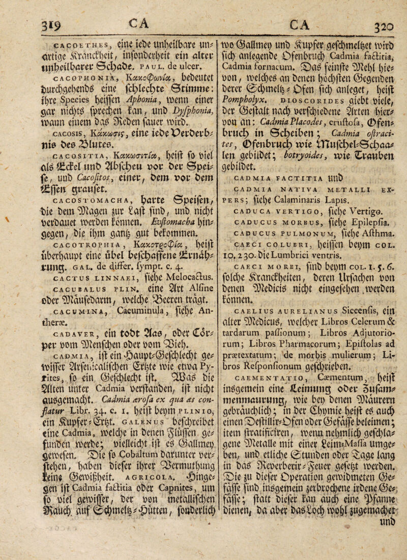 1 cacoethes, eine lebe uni)etibat4e um dtitge Ätancft)eit r infonöet^eit ein alter tn^älbaut €5d)ßöe, paul. de ulcer. CAC0PHONIA, K#JlotywiOt, l>d)CUtCt $utd)gjd)en5>g eine ΓφΙοφίε Btimme; if)ve Species fyeiffeu Aphonia, menn einer gav ntd)i£ fpted}en San, unb Dyfphonia, mann einem §& Sieben fauet mtrt>. cAcosis', κάκωσή, eine wbtX)ttötxbt nie t>ee 23lutee* CACOSITIA, fö t>lCt äfö '£<£el unt> ?ibfdjeu υοι: Der ©pei^ fe, unb Cacofitos, einet4, bem vot4 bem «fielt gtanfet. cAcosTOMACHA, fyavte ©peifett/ bie bem Klagen jut £aft finb, unb nid)t betbauet werben fonnem Evftomacha l)im gegen, bie il)m gan£ gut befommem cacotrophia , Καχοτξοφία, t>ei)i: iiberi)aupt eine übel befφaffene ttzvitäfc xma. gal. de differ, fympt. c. 4. cactus LiNNAEi, ftcl)£ Melocaflus. cacubalus plin. ctltt 5(tt Alfine ebet ^dufebatm, roeldje Beeten tragt cacumina, Cacuminula, fie^e An- tlierce. cadaver, ein tobt Qictef obetCotv per bom <5)ienfd)en ober bom iBiel)* CA0MIA, ijd «in 'öaupt#@cfd)iod)t ge# toijfet 2lrfeweaiifd)en Sri;te wie etwa Py- jfites, fo «in ©efebteebt ifh ^Lßag bie Sitten unter Cadmia oerftanben, i|t nicht ausgemad)t. Cadmia arofa ex qua as con¬ flatur Libr. 34. c. 1. bei)tn Piimo, «in Tupfer*Sr|t. galenus befebreibet «ine Cadmia, weld)e in benen gtuffen ge# funben werbe; Pietleid)t tfl cs ©altmep gewefen. ©ie fo Cobaltum darunter oer# fteljen, haben biefer tyrer QJermutbung leine ©ewifbeit. agricola, dringe« gen tjl Cadmia faiiitia ober Capnitcs, um fo i'iet gewiffer, bet non metalltfd)en SKaud). auf βφπκΚ^ Jütten, fonbetlicb 320 wo ©atlmep unb Äupfcr gefcbmelfeet wirb fiel) antegenbe Ofenbrud) Cadmia f-actiria, Cadmia fornaeum. ©ai fclltjic 93icl)l i)iC# non, welches an benen bid)ften ©egenben berer ©cbmclfe # Ofen fiel) anfeget, beift Pompholyx, dioscokidhs giebt Picte, ber ©eftalt nad) oerfebiebene Strien hier# OOU an: CadmiaPlacodes, cruftofa, 0fett# buteß in ©d)eiben ; Cadmia oflraei· tes, (Dfenbrnct) wie ϊΤϊιιΓφεΙίΒφαα# len gebübet; botryoides, wie Cvanbm gebitbet. CADMIA FACTITIA Uttb CADMIA NATIVA METALLI EX¬ PERS; fiel)e Calaminaris Lapis. caduca vertigo, ftel)e Vertigo. caducus morbus, ftel)e Epilepfia. caducus pulmonum, fiet)e Afthma. caeci colubri, beiffen bepm col. IO. 130. bie Lumbrici ventris. caeci morbi, finb bcpm col. i. y. 6. fo(d)e ^ranefbetten, beren llrfacben t>on benen SJtebicio ηίφί eingefeben .werben fonnen. CAELIUS AURELIANUS SlCCenfis, Cttt alter 2ÜiebtCUö, wetd)er Libros Celerum & tardarum paibonum ; Libros Adjutorio¬ rum ; Libros Pharmacorum; Epiflolas ad prattextatum; de morbis mulierum; Li¬ bros Refponfionum gefd)rieben. cAEMENTATio, Caementum, f)ei)I inögentein eine ftetmung ober 3ufnm# menmnnrung, wie bei) benen Saurem gebraucbltcb; in ber Cbpmie bei|t ei auch einen ©efHHtrOfcn ober©efajfebeletmen; item ftratifteiren, wenn ncbmltd) gefd)la# gene ©ietalle mit einer SeinnMaita urnge# ben, unb etlid)e ©tuttben ober «läge lang in bai 9ceoerberir#5eucr gefc|t werben, ©ie jit biefer Operation gewibmeten @e# fgffe fttib tnögemein scvbvocbene irbene @e#. faffe; ftatt biefer fan aud) eine Pfanne bienen, ba aber bas ioeb wot)t jugemadjet unb