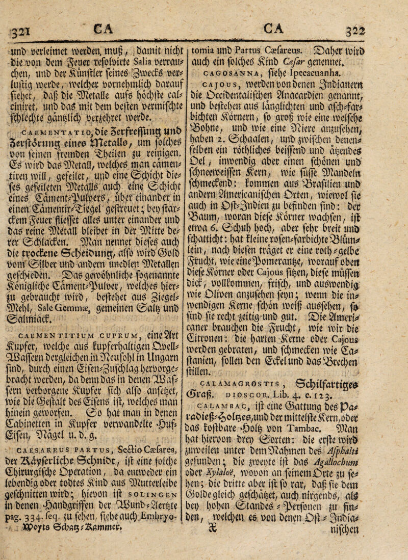 3 21 hevatt*«· mmtefrn Wlb Verleimet Werben, tttU§, · bamit nid)t i tomia unb Partus Csefareus, ©al)er lüi'tö· bie von bem geuet vofoit-ivte Salia verratt* and) ein fold)eS Äinb cwfar gcncnnet. djett, unb berÄunftlet feines igwecfs vetv cagosanna, fiel)e ipecaeuanha. tufiig werbe, welcher vornehm# barauf cajous, werben von betten 3nbianertt fieljet, baf bie Metalle aufs l>6d))ie cal* bte Occibentalifd)ett 2(nacarbten genannt, cinirct, unb baS mit betn beiten vermifd# unb befielen aus lang#ten unb afcb*far* fd)led)te gcmtdtd) vertebret werbe. btebten Äorncrn^fo grofj wie eine weifdje cAEMENTATio.bteSerfceffung wnb ptiere ansufeljett, 3evft<5vtmg einen iTIetaUo, ßm foldjeS ^en z: #fd)m benenn non feinen fretnben #eilen gu reinigen. ff^n dtn totf)#es betffcnb unb agenbcS €s wirb bas Detail, weld)eS man carnetv £et; Aber einen fd)onen unb tiren will, gefettet, unb eine ©d#t bie# f#eewe#n Äern, wie ft# ptanbeln fes gefetteten Metalls aud) eine ©d>id)t fd>tnecfenÖ: Rommen aus «raftlien unb eines eäment#ufoerS, vtber ethanber in j nnbern 2(inertcamfci)en Orten, wtewoifie einen Samentir^iegel gejtreuet; bepftaiv <wd) tn €>|i^nbten jtt befinbett ftnb: bei efent Jener fiieffet alles unter etnanber unb ^aum/ '5°1raP btefe Äovner wad)fen, ifi bas reine Metall bleibet in ber «Kitte be* J*W f- <bd)ul) bod), aber fel)t breit unb rer ©dblacfen. «Kan nennet biefeS aud) fd)attid)t: bat f lerne rofen#bid)te33(um* bie tvoc&me ec^eibung, alfo wirb ©olb l4in>:mdl btefen traget er eine ro#gelbe vorn (Silber unb anbern uneblen Metallen ötud)t, wie eine ^>otnera#e, worauf oben gefd>ieben. ©as gewöhnliche fogenannte M* ^örnfd>« Cajous ft|en, btefe muffe« f eniglid)e SamentfBulver, weldjeS hier*! btef, oollfommen, fr#, unbauswenbig SU gebraud)t wirb, befreiet aus Siegel* TOl« Olmen anjufefenfepnr wenn bie m SaleGemmse, ÖCHI^itlCn ^5cili5 UUÖ i VV>CUbtgcn ixCtTlC |d)OH WCtf ©almiacf. ‘ htnb fte red)t geitig-unb gut. ©ieSlmertV . _. caner braudien bie $rud)t, wie wir bie c AK men TITIUM; cuprum, eme Sitt ©trottent W foWin Äeme ober Cajous finb, burd) einen Stfen*3i#lag bervorge* brad)t werben, ba benn bas in betten CüSaf* fern verborgene Tupfer ftd) alfo an|el-et, wie bie ©eftalt beSKifens ijt, welches man hinein geworfen. ©o Ijat man in betten Kabinetten in Tupfer Perwanbeltc *£# ©fett, iftagel u. b. g. caesareus partus, Se£iio Cselärea, ber Ädyfeclic^e θφηΐδϋ, ijt eine fold)e €l)irurgtfd)eOperation, bactitweberein (ebenbig ober tobtes Äiub aus ‘Stutterleibe gefd)nittenwirb; Ijiepon i)t soungen in bcncit «öanbgriffcit ber 'Ißunb=2ier|te CALAMAGROSTIS (St#, DioscoR. Lib. 4. c. 123, calambac, tftctttc©attungbeSP<t# fabtefj^oltjcogmb ber mittcljte^erfyobee bas toftbare Oolfe von Tambac. dDtan bat bierpon brep ©orten: bie erfte wirb Suwetlen unter betn Calvinen bes Afphalti gefunben; bie jwepte ifl bas Agdlochum ober Xyido'i, wovon an feinemOrte gu fc* ben; bie britte aber ijtfo rar, baf fte bem ©olbegleid) gefdjäbet, aud) nirgettbs, als bet) l)ol>cn ©tanbeS # ^evfonen ju ftrt# pag. 334· feq, tu feljen, ftebe aud) Erabryo- ben, weld)«n es von benen Oft * 3ubta* Woyts ©Φ «13; Summer. 36 nifdjen