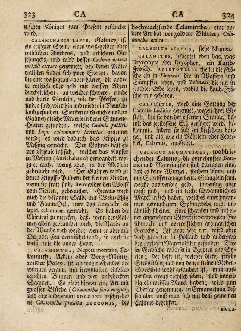 S?3 CA nifcben Königen j«m ^vefent gemietet wirb. CAI.AMINARIS LAPIS, (ΒύΙίΜ^ι tjf ein erfetgter ©teilt, eines metf#gelben ober r6ti)iici)en SlnfehenS, unb erbitten @e# fehmaefs, unb wirb helfet CaJmia nativa metalli expert genennet; bei) benen “5Bate# rialtflen fmben fiel) pet) (Sorten, baoon bie eine wetf#gtau, aber harter, bie anbe# re rothltd) ober gelb mit weiffen Slbevn btird)|trid)en, an weither fdywcrc , runbe unb i)arte ivorniein, wie ber Pfeffer, $u ftnben ftnb, wirb hin unb voieber in ©eutftb# ianb gefitnben. ©onften wirb auch etnebem ©almct) gleiche Materie inbenen©chwd|# Butten gefitnben, weldte Cadmia factitia linb Lapis ealaminarit faclitius genennet wirb ; eg voirb baburd) bas Tupfer p 3ttefing gemad)t. ©er ©atmet) t>äit ei# tten Slrfenic in | ftd), weld)et bas Tupfer tn ‘vOlefing (Aurichalcum) perwanbelt, wo# ju er and), wenig aber, in ber ^Bebirin gebraucht wirb, ©er ©atmen wirb ju benen ^lopff #i}>uioern ber fteinen Äinbor, wenn fte fratt ftnb, item wiber ben'dBolff »ont Dvettert, gebrauchet, hieraus wirb «uch bie befannte ©albe mit %Betn#öfig Unb i&aumiOet, item bas Emplafir. de lapid. calaminar. gemacht, ©S hoben bie €l)trurgi jumerefen, baf, wenn ber ©ah met) allein gebrauchet wirb, bi-eSRarbe an ber^Bunbe rotl) werbe; wenn er aber mit £>d ober Seit oermifd)et wirb, fo wirb fte Weif, wie bie anbre Jjaut, calamintha, Nepeta montana,Ca# lamintb, Sicher# ober 25evtj#Bttunt5, trüber Pcicy, ijt ein wol)!riecl)enbcS ge# würhtes Äraut, mit irregulairen einblät# Berichten· Blumen unb Pier unbebeeften ©aamen. giebt hieoon eine Slrt mit grojfer 23lutl)e (Calamintha flore magno), unb eineanberepom boccone befd)tiebe# M;Calamintha praalta gQceewjs, bie ilftiWjtNu ui ■! bi hochiwadtfenbe Calamintha, eine an# bete Slrt hat »ergolbete 23l4tter, Cala¬ mintha aurea. calamita eianca, fte!)e Magnes,- calamites, bebeutet eben bas, was Bryophyta ober Dryopher, ein Äaub# Srofdj. Aristoteles theiiet bie $to# fche ein in Eimueat, bie in ^BaiTcrn unb ©ttmpffen leben, unb Tolmaas, bie nur in feuchter Srbe leben, wohin bie Saub#§ro# fd)e mit gehören, c a l a M i tis, wirb eine (Gattung ber Cadmis· faSitiae genennet, wegen ihrer öe# jf alt, bie fte pon ber etfernen Stange,; ba# mit baS pftojfene (Stfe geruhtet wirb, be# fommt, tnbem fie ftd) an biefel.bige l)än# get, unb als wie ein Üwhtletn ober gebet# fiel, Calamus, auSftel)Ct. CALAMOS AROMATICUS, ΪΡ^ΒΙΡίΟ# dyenber Calttmo; bie pornehwften .Bota¬ nici unb ^atertalifien ftnb barinnen eins, baf es feine üBurijel, fonbern bunne unb mit ©chdffen auSgetheilte ©tängtetn fepn, welche auswenbig gelb, tnmenbig aber weif ftnb, unb ein (eicht fclpammichteS ?)iarcf in ftd) haben, welche einer jufam# men gewunbenen Spinnewebe ntd)t un# ähnlich fd)einet, eines fd)arffen unb mit et# ner angenehmen )5itterfeit permengten @e# fehmaefs unb portrefflichen aromatifdien ©erttdys; 3ft pat felfr rar, wirb aber bod) juwctlen in ^ollanb unb anberSWo bei) cm'tef.nb)·aterialtftengefitnben. ©ie# feS ©ewachs wäd)fet in Qi'gppien unb 0p# rten; ber bejfe ifi, weld)er biefe, frifche 0tenge!hat/tmbpon benen f leinen ifteben# ©profiein wohl gefaubert ifl, muf aus# wenbtg etwas rctbtidj fefen, unb inwen# big ein weiffes b)Iarcf haben; wirb jum iheriac genommen, in ©rmangdung bef# fen aber muf man ftch wit bem gemeinen ^aJmus bd)difen, t ..*7· CA t A-