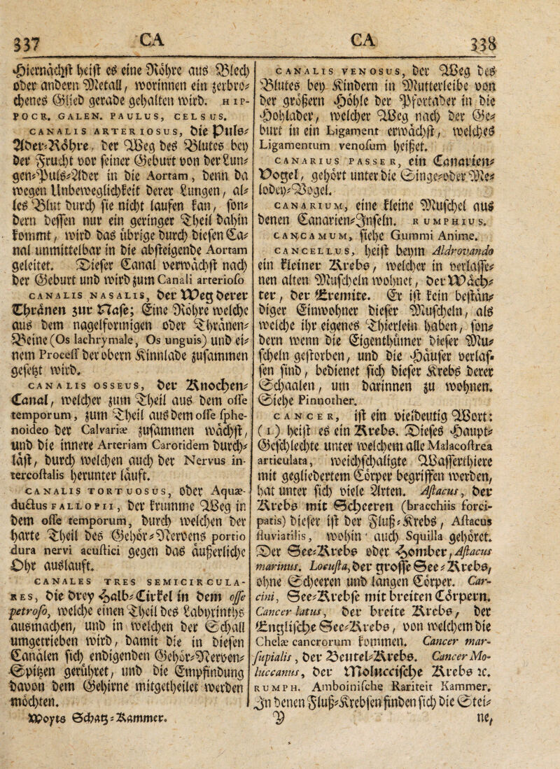 337 vf)icvnäc!iil l>eifS: cs eine 9wl)te aus fBled) übet anbetn Metall, worinnett ein jerlnw chcneS ©lieb gcrabe gehalten wirb; h i p- POCR, GALEN. PAULUS, CELSUS. CANALIS ARTERIOSUS, ine Pillen 5tb«f<K(5^re, bet 'viBeg beS glutee bei) bet* §rud)t bot feinet ©ebutt t>on betitln* gen*)}J>uiS*2!bet in bie Aomm, benn ba wegen Unbevteg(td)feif beret ßungen, aU ics QMut burd) fie nicht laufen ϊan, fow betn bejfen mit ein geringer '£t>eii babtn fommt, wirb bas übrige burd) biefenSa^ nal unmittelbar in bie abjietgenbe Aortam geleitet. SDiefer Sanal oenwid.ft nad) bet ©eburt unb Wirb JUtft Canali arteriofo canalis nasalis, bec Weg berer CI)vamn jwt S7afe; Sine 9wl)re welche aus bem nagelformigen ober 'ibvanem Q5eine(Os lachrymale, Os unguis) unb ei* nem Proceir bet obern Ätnnlabe jufammen gefegt wirb, canalis osseus, bet ΐ&ηοφεη* Canal, welcher tum 'Qifyeil aus bem offe temporum, jum c^t)eil audbemoffe Iphe- noideo bet Calvaria; jufammen wäd)ft, Unb bie innere Arteriam Carotidem buvd)' läfi, burd) welchen auch ber Nervus in· tercoftalis herunter lauft. CANALIS TORTUOSUS, übCt AqU£- duftusfallopii, ber frumme 3.8cg in bem offe temporum, burd) We(d)Cn bet tjavte ^beil bes (5jel)or*9lerbens portio dura nervi acuftici gegen bas äufetlid)e Ol)t auslauft. CANALES TRES SEMICIRCULA- »es, bie brey ^>alb* CitEel tn bem φ petrofo, weld)e einen £t>cii beS £abi)rinti)S ausmachw, unb in weld)en ber ©dfall umgetrieben wirb, barntt bie in biefen Canälen ftd) enbigenben @el)ör*ffiersem <£piecn gerüstet, unb bie Smppnbung baoon bem @el)irne mitgetl)eilet werben mochten. XPopte CANALIS VENOSUS, bCt ‘SUüg t\S Blutes bei) Ätnbetn in ‘üftuttevleibe oon ber gtofetn fool)ie bet fPfevtaber in bie ■öohiaber, weicher ciBcg nad) ber @e* butt in ein Ligament erwad)fi, welches Ligamentum venofum helfet. CANARIUS PASSE Rj tltl t>ogei , gehört unter bie ©ingi^ba^ie* lobet)*93ogei« . canarium, eine Eieine ?}vufd)ci aitl benen CanariemSnfeln* r umphius. cahcamum, fiei)e Gummi Anime. cancellus, l)ei|i bei)in Aldr ovanda ein fieiner Ziveho, welcher in nen alten 93iufd)eln mlymt, Vtvwäafr tet f ber tEvemite. @r ifl Eein beltarv biger ©nwel)ner btefev ^Zufcbeln, afö weld)e il)t eigene# ^erlern haben, fern bem wenn bie ©gentl)iuner bkfer itilw* fcbeln geworben , unb bie Raufet Derlaf· fen ftnb, bebienet ftd) biefer Äreb# beret @d)aalen, um barinnen ju ©lebe Finnother. cancer, ifl ein uielbeutig iißort: (i) l>eiji einZlrebs. ®iefe£ φαιφί* @efd)(ed>te unter weichem alle Malacoflrea articulata, weid)fd)aiigie QJBafyeutbtere mit gegliebertem Sorpet begriffen werben, bat unter fiel) Ptele Sitten. Aftacus, bet Ärcba mit Schweren (bracchiis forci» patis) biefer i|l ber ®lu§ iÄteb$, Aflacus fluviatilis , W0l)in s aud) Squilla gebotet ®er See^Zvrebe aber bombet t Aflacus marinus. Loeufta, bet cu*ojfe See ^ 2\teb&f ol>ne ©d)eeren unb langen €crper. Car¬ cini, See^Hvebfe mit breiten Corpern. Cancer latus, i>er breite Ärebö^ ber lEncuijclge See^Zirebe, bon weld)em bie Chelae cancrorum fDilltnen. Cancer mar- Jupialis , ber SeiltebZlrebö. Cancer Mo- luccanus, ber tTiolHccifd)e TXvebe w. rumph, Amboinifch^ Rariteit Kammer, benen gluf^rebfen finben ftd) bie ©tei^ Φ ne,