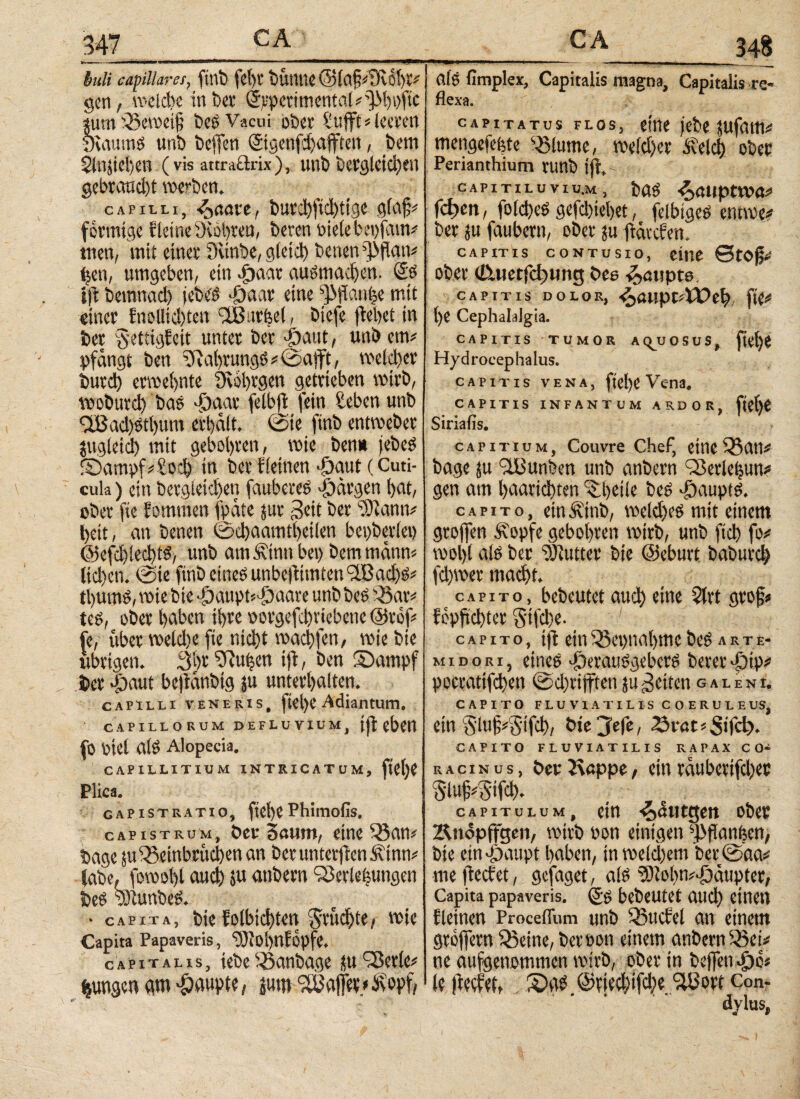 mlfme iuli capillares, ftnb fehl' tSUiUIC ©ία§*9νι!ί)ϊ* gen, weldte in bet ©rpetimental*^hpftc ium Beweif bes Vacui ober Sufft*leeren yiaumg unb beffen ©genfhafften, bem $lnjicl;en (vis attraftrix), unb begleichen gebrand)t werben. capilli, ^aau, burchfnhtige glaf* förmige Kleine yiöhreu, beren oietebepfain* tuen, mit einer üvinbe, gleich betten ^patt* (jeu, umgeben, ein ^>aar augmachen. (£g ift bemnad) jebeg ·Οααν eine ^flan^e mit einer fnollid)tcn 'SBurfeel, biefe (bebet in ber Settigfeit unter ber >0attt, unb em* pfangt ben yuthrungg * @afft, welcher burd) erwebnte üwbrgen getrieben wirb, wobuvd) bas djaar fetbp fein £ebenunb TBad)etl)um erhalt. @ie finb entweber zugleich mit gebobven, wie bem» jebeg ©ampf*£och tn ber fleinen «öaut (Cuti¬ cula ) ein bergleid)en faubereg Margen hat, ober fte kommen fpate jur geit ber töutnn* heit, an benen ©chaamtheilen beiderlei) @efd)lecht$, unb am Äinti bei) bem mann* lid)en. 0ie finb eineg unbeptmten?iBachg* tt)unV, wie bte 4i)aupt'-öaare unb beg Bar* teg, ober haben ihre porgefchriebene @rof* je, über weld)e fte nicht wachfen, wie bte übrigen. 3br 5Ru|en ift, ben Sampf ber 4baut bepatibtg ju unterhalten. capilli veneris, ftel)e Adiantum, CAPILLORUM DEFLUVIUM, (((eben fO Ptel alg Alopecia. CAPILLITIUM INTRICATUM, ftetjP Plica. CAPisTRATio, ftebePhtmofls. capistrum, ber Saum, eine Ban* bage ju Beinbrüchen an ber unterften Ätnn* iabe, fowolp auch jn anbern SBerJeisungen beg tOtunbeg. • capita, bte folbichten fruchte, wie Capita Papaveris, ‘tOtobnfopfe. capitalis, tebe Banbage tu '-Serie* jungen m Raupte, jum SUJajft» __c A_348 alg fimplex, Capitalis magna. Capitalis re¬ flexa. capitatus flos, eine (ebe jufam* mengefefete Blume, weld)er itelcij ober Perianthium runb ijr. CAPITILUVIU.M, bag 4>a»pt»va* Γφβη, folcheg gefchiehet, felbtgeg entwe* ber ju faubern, ober ju ftarefen. CAPITIS CONTUSIO, eitle 0tO(j* ober (Attetfchimg bee Raupte. capitis dolor, ^ouptitTeh fte* l)e Cephalalgia. CAPITIS TUMOR AQUOSUS, fi^ji Hydrocephalus. capitis vena, ftel)C Vena. CAPITIS INFANTUM ARDOR, flehe Siriafis. capitium, Couvre Chef, eine Bau* bage ju iil3unben unb anbern Berleljun* gen am haarichten Bheile beg >£>auptg. capito, etnÄtnb, weldjeg mit einem grojfen Ä'opfe gebohren wirb, unb ftd) fo* wol)t alg ber yjiutter bte ©eburt baburch fd)wer macht. capito, bebeutet auch eine $lrt grof* föppchter S'tfd)e· capito, ift ein Bet>nal)me beg λ r τ e- MiDOKi, eineg Alerauggebcrg berer>ptp* pocrattfchen @d)riffteti ju fetten galenl CAPITO FLUVIATILIS COERULE US, ein S'lu§*§ifd), bte je|e, 2k*öt*StTd?. CAPITO FLUVIATILIS RAPAX CO* R a c i N u s, ber Rappe, ein rauberifcher §tujs*5tf<h- capitulum, ein <0&ut$en ober Rnopffgen, wirb Pon einigen ^panfeen, bte ein £>aupt haben, in weld)em ber ®aa* mefteefet, gefaget, alg y)lolw*-fktuptcr, Capita papaveris. (£g bebeutet aud) einen {leinen ProcelTum unb Buchet an einem grellem Beine, ber pon einem anbernBei* ne aufgenommen wirb, ober in beffen^jb* k (Wer, S)ag.©riecl)ifd)e?lÜort Con¬ dylus, I