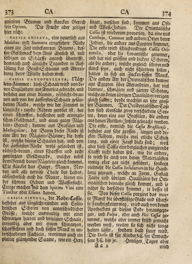 374 gulatren Blumen uni» fkatcken ©etud) wie Opium. ©je ^ruc^t aber zeitiger f>ier nicht- cassia ANIS ATA, CtOC neuerlich auS Malabar uni» Sumatra eingefül)tte Dvtnbe eines sut Seit unbekannten SBaumS, bef# fen ©efchmack bem SltttS αί>ηίίφ ift, unb fefbigen an ©cbdrjfe annod) übertrifft, bemnad) auch ähnliche ©tgenben in Stuf# lofung Des Sßtu|k#@chleimS unb Stbtfei# bung betet fiBinbe haben muß. CASSIA C A R YOPHY LLATA, lem#Stmmet: biefe ©d)aate wirb oon be# nen ©nglänbern aus America gebracht, unb bejiebet aus einet büttnen, reti)ltd)t#btau# nen unb non bet äußerfken0d)aale gefäu* betten Oitnbe, welche wie bet gtmrnei in tangiiebt«runbe Drohten getollet ift, bat einen febarffen, beiffenben unb atomati# fchen ©efchmack, unb einen guten SRäg# lein # ©etud): kommt aus Räraftlien unb Madagatcar; bet SSattm biefbt Dttnbe ift eine Sitt betfcRägletiviöäume; bte befte tjk, weld)e bunne @φ aalen bat, unb oon bet äufferften Dvinbe wobt gefaubeti tjk, totbliifvbtauu, eines febarffen unb teebt gewüteten ©eftyoacks, welcher nebji bem@etud) benenDRägeletn gleich kommet. 0ie jkärcket bas -öaupt, Ziagen, SR et# oen unb alle neroofe ^betle beS SetbeS, abfonbet(id) aud) bie SDiuttet, bienet toi# bet fd)trete ©eburt unb cfßa|fetfud)t. einige madtenlnit bem Spiritu Vini eine Tinflur obet Effenz bat»on. cassia fistula, bie Hi>bt#€a|fte, beliebet aus längiiditgunben unb dnlin# btifdten 0d)oten oon unterfd)tebitd)et: ©tojfe, meicbe auswenbtg mit einet fcbwatlen batten unb borgten 0d)aale, inwenbig abet mit einem fdnrat|en, fd)atfftd)ten unb bod) füffen IDiatck in um tetfebiebenen gäd)iein, worinnen aud) ein plattet gldntpbet 0aame, wie ein f)erij lieget, oetfeben ftnb, kommen aus Qji« unb <2Be)k#3nbien. ©je Qrientalifdje Caffla ift wieberum jmepetlep, ba eine aus Cambaja, Cananor unb anbetn Orten betet Snbien, bie anbete aus ©gppten kommet« ©ie erfie wirb fd)ied)tetbings Caffla Ori¬ ental-,s, ober bte Seoantifdfe genennef, unb bat viel größere unb biefete @d)oten! als bie anbere; we(d)e jugieid) febnoev unb (tatcl fepn, aud) nicht fcblottem folien» halten in fid) ein 3ucker#füfies tDiatck. ©ie anbete 2lrt berOtientaltfcben kommt aus ©gppten übet Sllepanbrien, bat riet bunnete, fd)mdlere unb härtere @d)oten, welche an benen übrigen Qualitäten notigen gleid) fallen; bepbe wadjfen an fel)t groß# en Räumen. ©etO»ccibenialifd)en €af ten ftnb ebenfalls pco nerfchiebene @or# ten, beten eine aus SStaftlten, bie anbere ausbenen2lntiliem3nfulngebrad)t werben. ©te etfle, nemlid) bie Caßa Bräßiknfti, beliebet aus fel)t großen, langen unb bi# cken Dichten, weld)e wol etltd)e @tbuh lang, unb einet Sauft btcke ftnb; weif abet biefe ©affe eine betgleichen purgtrenbe .Strafft nicht haben foü, wie bie anbere, fo wirb fte auch oon benen 9)iatertalifim wenig ober gar nicht gefübtet, fonbem vielmehr bte Caffla Infularum in bte f)anb. lung gesogen, welche an gorm, ©efialt gatoe unb übrigen -Qualitäten bet Ort* entalifchen bepnabegleich kommt, unb ie nabet fte betfelben kommet, ie befjer ifi fte. 33on biefet Caffla purgitet bas tmtc# te DJiatck bie überßtißige ©alle unb fcharf# fe geud)tigketten weg, wirb auch oon benen Sipotbeckem i« biefetn Snbe l>etauSgesos» gen, unb Pulpa, ober auch Fl°* Cafie ge# nennet, welche aber immer frtfeh gemad)i werben muß, weilen fte fid) nicht lange halten iaffet, fonbem halb fauer wirb, ©ie Dofis jft für .finbetsiß.füt Stwach# fene 3»ß· bis jv. fjeutiges. f^ages abet ?l« i Wirb