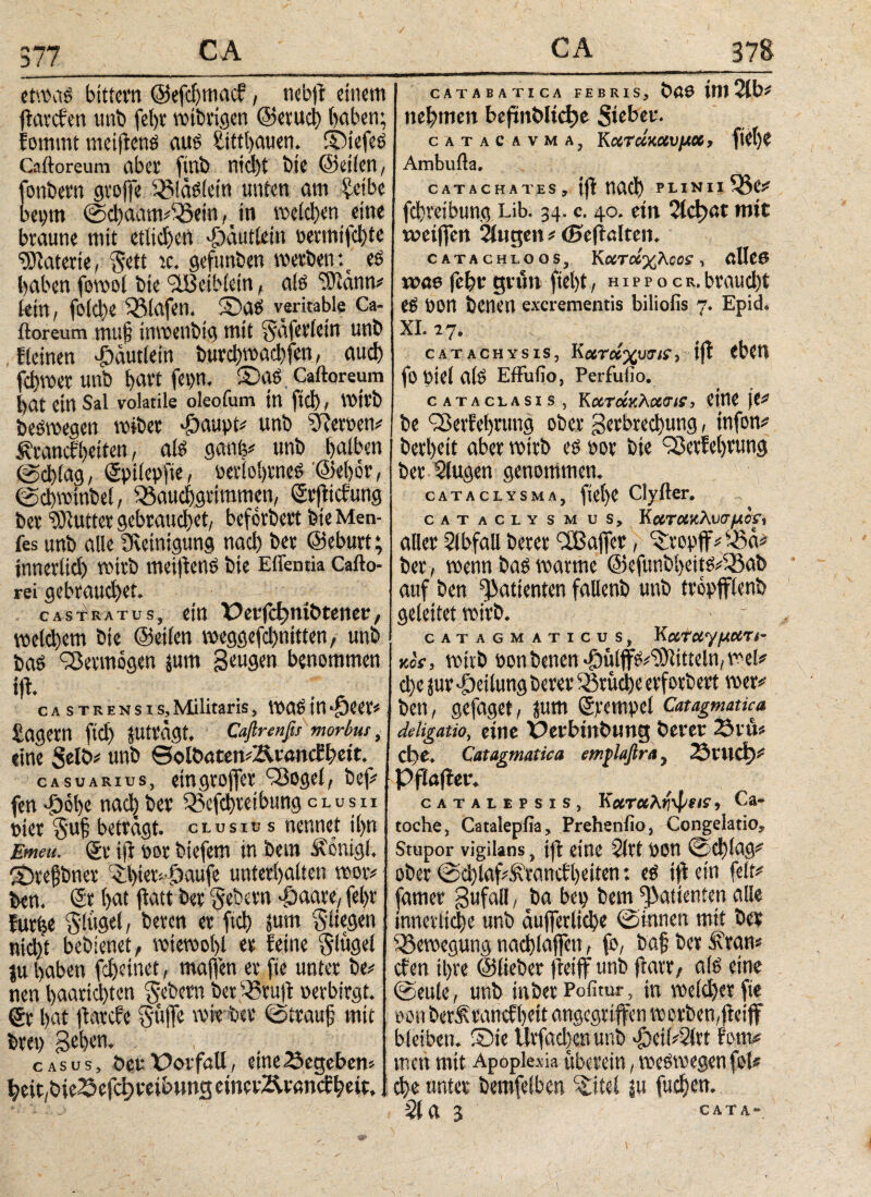 377 etwas bittern ©efdjmad, nebji einem fiatden unb fel)V wibrigen ©erud) (>abeu; fommt meijtens aus £ittl)auen. ©iefeS Caftoreum aber finb nid)t bie ©eilen, onbern gtojfe BlaSlein unten am £eibe «ptn ©chaatmBein^in welchen eine braune mit etlichen ^äutiein oetmtfd)te Materie, §ett ic. gefunben werben *% es haben fowol bie ‘üBetbletn, als “tOlann# lein, folcl)e Olafen. S)as verkable Ca¬ ftoreum mu§ inwenbig mit Snferlein unb . deinen dödutlein burci)wad)fen, αuφ ferner unb hart fepn. ©as Caftoreum l>at ein Sal volatile oleofum in ftd) / wirb beSwegen wibet döaupt# unb Heroen# Ärandhetten, als ganfe# unb halben ©chlag, gptlepfte, oetiohtneS ©eher, ©chwtnbel, Bauchgrimmen, grfitdung ber Butter gebrauchet, befördert bie Men- fes unb alle Reinigung nach ber ©eburt; innerlich wirb meijiettS bie Effentia Cafto- rei gebrauchet. castratus, ein X?erfd?mt>teneu, weld)em bie ©eilen weggefd)nitten, unb bas Vermögen jum Seugen benommen tft. .. . : castrensis,Militaris, WaSint* £agem fid) JUträgt. Caftrenßs morbus, eine Selb# unb 0olöatemAvandbeit. ca suarius, eingroffer 'Bogel, bef# fen >£6be nach ber Befchretbung clush Pier 5'uh betragt, clusiu s nennet ihn Emeu. ge ifl pot biefem in bem Äonigl. ©tefjbner ©)tewf)aufe unterhalten wor# ben. Sr hat jiatt ber Gebern -jöaare, fel>r furfee §lügel, beren er ftd) jum fliegen nicht bebienet, wiewohl er feine Slügel ju haben fd)eitiet, majfen er fte unter be# nen haarid)ten Sehern bet Brujt perbirgt, gt hat ftarde Süffe wie ber ©traujj mit bret) gehen. casus, öeu Oorfall, eine Gegeben# h>eit,bie^efch»reib»ng emcvÄrandbeit. CATABATICA FEBRIS, ÖöP Itlt Slb# nehmen bejünbltd)e Sieber. catacavma, Kατάκαυμα, fiet)e Ambufta. CATACHATES , ijl nach PLINttBe# fchretbung Lib. 34. c. 40. etn 21φαι mit weiffett Singen # (Seflalten. CATACHLOOS, ΚίΧΤοίχλοΟί , βΙΙββ was fehr grün fiel)t, h 1 p p ο c r, braucht eS POn benen excrementis biliofis 7. Epid. XI. 17. catachysis, Κχτοίχυσίΐ, ifl eben fo Ptel alS Effulio, Perfufio. cataclasis , kχτάκλχσΐί, eine je# be iBerfehrung ober gerbrechung, infon# berheit aber wirb es oor bie Q3etfel)rung her Slugen genommen. cataclysma, fiei)e Clyfter. cataclysmus. Κατακλυσμόν, aller Slbfall berer 3Baffer, Kropff# Bä# ber , wenn bas warme @efunbheitS#Bab auf ben ^atienten fallenb unb tropfflenb geleitet wirb. - ■ catagmaticus, Καταγματι- kos, wirb pon benen $üljfs#i))litieln,wel# che jur Teilung berer Brüche erforbert wer# ben, gefaget, jum grcmpel Catagmatka de ligatio, eine Perbiitbtmg berer 23 rtU d)i. Catagmatka emflaflra, 23ϊΙΐφ# Pflafler. catalepsis, Καταληψΐis» Ca- toche, Catalepfia, Prehenfio, Congelatio, Stupor vigilans, ifl eine Sltt pon ©d)fag# ober ©d)laf&randl)eiten: es ifl ein feit# famer gufall, ba bep bem ^atienten alle innerliche unb aufferliche ©innen mit ber Bewegung nachlaffen, fo, bafj ber Ä'ran# den ihre ©lieber fleijf unb ftarr, als eine ©eule, unb in ber Politur, tn welcher fte pon berfrandheit angegriffen w erben,ftetff bleiben, ©ie tlrfad)cnunb -|)eii#2ltt fern# mett mit Apoplexia überein, weswegen fei# che unter bemfelben ^itel ju fliehen.