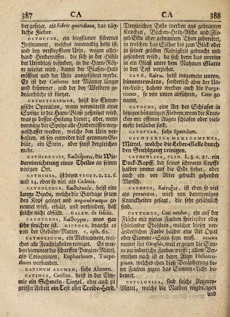 bergefefeet, al $ Febris quotidiana, tui e tdg« hd>e Steber. catheter, do btegfameg ftlberneS Snjlrument, welches innwenbig l)ol)l t)1, urit) bei) perflopfftem Urin, wegen allero fyanb d5inberniffen, Die fiel) in Dev #ol)(e bet Urtnblafe bejmben, ttt bte «£)atn#9ceh# re geleitet wirb, bannt bev Sölafen«<£)alg eröffnet unb bev Urin ausgefithtet werbe. (5s ί)ΐ bet* Catheter oor 93ldnner langer ittib frömmer, unb ber bei) ‘äBetbern ge« btdud)lid)e i)1 förfeer. CATHETEUISMUS, hetfi bte Chttur# gifelje Operation, wenn »ermittclft einer (gprtfee in bte |)amd33iafe gefprtbet wirb, wagju beffen«peilung bienet; ober, wenn »ettnoge ber @prt|e alle dhinberniffen weg# gefc!)affct werben, welche ben Urin »er# galten, cg fei) entweber bi cf geronnen @e# blut, ein @tein, ober fonjl Dergleichen mebt. CATHIDRYSIS, K CtöfyutTIS, ÖlC tPte# öeretnrictmutg eiiteo iEheileo an feinen »origen Ort. CATHIMIA, i(1 bepttt VEGET. 2. 22. 6. unb 14. eben fo oiel als Cadmia. CATHOICEÜS, Κ«3·βλ)«Εΐ)ί·, l)et)1 iiftt lange Stube, welct)ebie $3anbage foum ben Äopf geleget unb πεξίσκέπχςςον ge« nennet wirb, erhalt, unb gerhinbert, baj? folche ηίφί abfdllt. Galen, de fafciis. cathygros, Κΰ&υγςσί, voae gar fef»v feuchte ifl. h i p p o c r. braucht eg »on ber @ebdi)t«d)iutter. v. aph. 62. catholicum, ein'Slebicament,wef# d)eg alle geud)tig?etten reiniget. SS wer# ben hierunter bte fcharffen ^urgier^Jdttel, alg Sologuinten, Euphorbium, Turpe- tbum perftanben, CATINUM ALUMEN, ft0f)0 Alumei). catinus, Catillus, helft in ber €1)1)# ntte ein ed)melt5#£iegel, ober auch ju groffer Arbeit einCeft obertrethe^rrb, Sergleid)en ^effe werben aug gebranten Knochen; 53uchen#ddol|#2lfd)e unblgte« gebSrbe ober gebrantem 'S hon jubereitef, in welchen bas (Silber big ;um33ltcb ober ;u feiner grojten üieinigfeit gebracht unb gefaubert wirb, ba fiel) benn bag unreine in ein @(a§ unter bem Nahmen (Platte in ben ^eft »erziehet. c a t 0, κάτω, hetfi insgemein unten, btiuintcvwdito, fonberlid) aber ber Un# tet#Seib; bahero werben aud) bte Purga¬ tiones, fo gen unten abfuhten, Cato ge# nannt. catoche, eine 2lvt Des (Schlafes iii hthtgen bösartigen fiebern,wenn bte Äran# eben mit offenen klugen fchlafen ober oiel# mehr betäubet ftnb. ! catopter, flehe Speculum. CATO T ERICA MEDICAMENTA, tHittel, welche bte ßeberKBdUe Önrd) ben ©ttthlgang reinigen. CATOPHLEPA, PLIN, L.g. C. 21. Citi 5Dttcb2\opff, ber feineg fd)weren Äopffg halber immer auf bte ©tbe ftehet, ober aud) ein gor Sllter gebucht gehenbet ddtcnfd). Catoxus, licirc^os, t(1 eben foptel als peracutus, wirb oon benetijentgett Ätancf betten gefagt, bte fehr gefährlich ftnb. cattonyx, Cati oculus, ein auf ber gldd)e mit pielen garben fptelenbet ober fc!)ielenber (Sbelftein, meldet biefer per# dnberlichen gnrbe halber eine 2lrt Opal ober ©lement#©tein fepn muf. gimma nennet ihn Girafih,mH er gegen DieCSon# ne perdnberliche garben wirfft; allem Q3et# muthen nad) ift er Derer Stlten Heliotro- pium, welches eben biefe^ßctdnbetungbe# rer garben gegen bas Tonnen«Sid)t be# beutet. catulotica, ftnb folche Slrljcnet)# Wititel, weldje Die Farben wegbringen unb