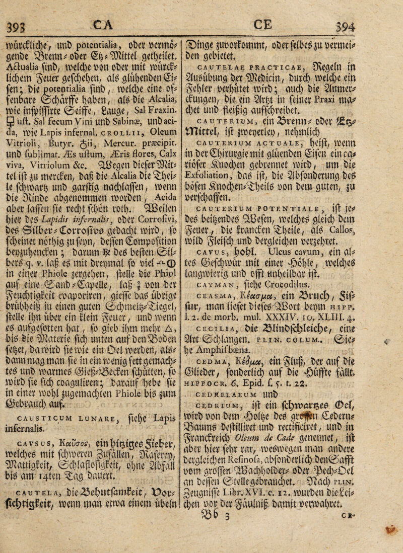 393 roürcfltche, uni) potentiaüa, ober pcrmo* genbe Sßrenn =<ober Mittel getheilet, Aüualia fmb, welche pon ober mit roürctv lidfem geUer gefche|en, als glühenben ©V fen; bte potennalia ftnb, vocidjc eine oß fenbare @d)arffe haben, als bte Alcalia, rote tnfpsffirte ©etffe, Sauge, SalFraxin. 5 üft. Sal fecum Vini Uttb Sabinse, uttb aci¬ da, rote Lapis infernal, crollii, Oleum Vitrioli, Butyr. ^ii, Mercur. prscipit. Uttb fublimar. Als ullum, Airis flores, Calx viva, vitriolum &c, ^ißegen btejer ΐΟΙίίί tel iß ju mercfen, ba§ bte Alcalia bte 3d)eti le fcbroarb uttb garßtg nad)(affen, roenn bte Düttbe abgenommen roorben , Acida aber (affen fte red)i fd)ctt rotl). <3JBei(en l)ter beS Lapidis infernatis, ober Corrofivi, bes ei(ber#£oi‘rojtw gebacht rotrb, fo fchetnet no'thig jufepn, beffen Compofition bei)jul)encfen; baruro ilc bes bcßett ©iU bets q. v. la§ es mit brepmal fo Ptel -^-φ in einer Phiole ^ergehen, fielie bie Phipl auf eine ©anb * Capelle, (aß | öon ber: geuchtigfcit eoaporiren, gieße bas übrige bruhheiji in einen guten ©djroeih^iegel, fielie ihn über ein Eiern geuer, ünb roenn es aufgefotten hat, fo gteb ihm mehr Δ, bis bte Materie ftd) unten auf benißoben feilet, ba rotrb fte rote ein Del werben, als# bann mag man fte in ein wenig fett gemad)* teS unb warmes ©tefß'iöecfen fchütten, fo wirb fte ftd) coagultren; barauf hebe fte in einer wohl jugemad)ten Phiole bis jum ßfebraud) auf. causticum lunare, fiehe Lapis infernalis. cavsus, K«wtm·, emhttstgeeSieber, roe(φes mtt fchroeren gufallen, Diaferet), ‘DJiatttgfcit, ©dßaßoftgfett, ohne Abfall bis am 14ten %ag bauert. cautela, bie(SeiHitfötttfeit, ftcbrtgfeit, roenn man etwa einem übein _CE 394 £>ing« juporfommt, ober felbesju Permei* ben gebietet. CAUTELAE PRACTICAE, ÜvegeÜt ttt Slusübung ber ‘SJtebicm, burch roeßheem gehler perhütet wirb; auch bte 2(nmer* düngen, bie ein 2(r|t In feiner Praxi ma* d)et unb fleißig auffd)reibet, cauterium, ein 23veim * ober %%> VTiittä, tft jroeperlet), nehmlid) cauterium actuale, heiß, roenn in ber Chirurgie mit glüenben ©fett ein ca* rtofer Knochen gebrennet rotrb, -um bte Exfoliation, bas iß, bte Slbfonberung bes befen Änochem^hdls oon bero guten, $u perfchaffen. CAUTERIUM POTENTIALE, ίββ* bes bethenbeSflCefen, roeld)eS gleich Öettt geuer, bie francfen ^hdle, als Callos, roilb gletfd) unb begleichen perjehret. cavus, fxßß· Ulcus cavum, ein αί* teS @efd)roür mit einer döohle, welches langwierig unb offt unheilbar iß. cayman, ftel)e Crocodilus. CE AS Μ A, Kεχσμ<χ, eilt Snicf), $ip für, man tiefet tuefes 3Bori bann hipp. 1. 2. de morb, mul. XXXIV. xo. XLI1L 4. cecxlia, t>ic 25lin§i&)\tid)t, eine 2(?i @c!}langan plin. colum,, @ie^ t)e Amphifbaena. cedmaj kein $luf, bet auf bie ©lieber, fonberlid) auf bie puffte fallt. hipp ocr» 6, Epid. f. 1.1%. CEDftELAEUM ttttb cedrium, iß ein fcl;roan5ee (Dci, wirb pon bem doolhe beS groifen Cebern# 33aums beßilltret unb rectißciret, unb itt grancfreid) oleum de Cade genennet, iß aber hier fel>r rar, weswegen man anbere bergletd)en Refinofa, abfonberlid) ben©afft pom großen flßad>holber^ ober ^ßedfDel an beffen ©tellegebraud)et. 5ßad) plin. gettgnife Libr.xvi. c, 12. würben bte-Peß dien nor ber gaulnif bamit »erroahret. fSb 3 e*.