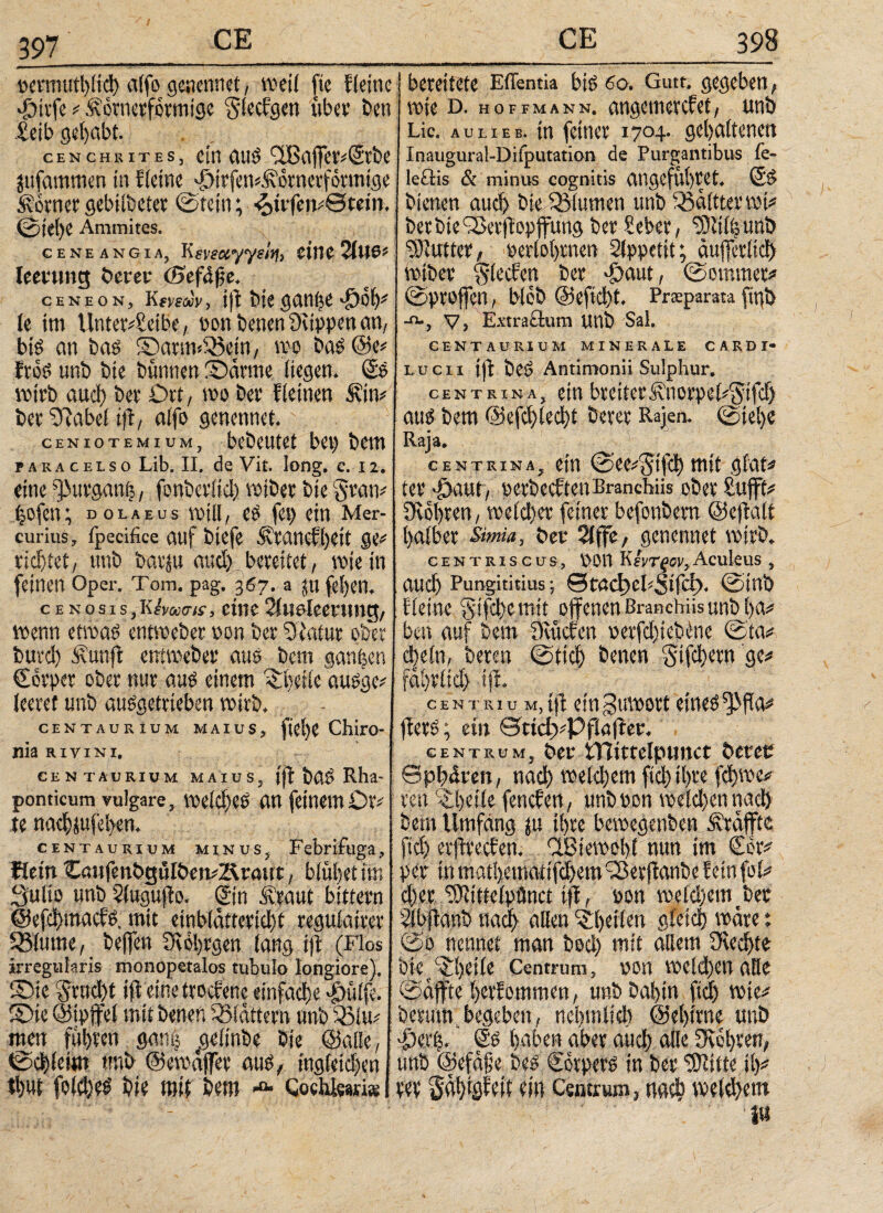 tcvnuttbltcl) aifo gcncnnet, weil ftc kleine Jjitfe * ftörnerformige §iecfgcn ubcv bcn £eib gehabt. CENCHRiTES, Citl auS 'üBciffct'iStt>C jufammen in Heine «Pn'rfewÄotnerfotmige tornergebtlbeter ©fein; 4>itfcme««n, ©ie()C Ammites. cene angxAj Ksveocyyel^ eine 2lU0f leevung öerer (Sefdße* C EN EON, Kmä5v> ift bie ganfje Sjoiy le im Unterbleibe, gen benen Stippen an, bis an bas ©artmiBetn, wo bas ©e* HoS unb bie bunnen ©arme, liegen. @S wirb aud) ber Ort, wo ber fleinen 5vttv ber ©iabel ift, alfo genennet. ceniotemium, bcbeutct bet) bem pakacelso Lib. II. de Vit. long. e. 12. eine jurgant,, fonberltd) roiber bie §ram ijofen; dolaeus will, es fei) ein Mer¬ curius, fpecifice auf bicfe Afeancfhett ge* richtet, tmb barm aud) bereitet, wie in feinen Oper. Tom. pag. 367. a ju fel)cn, cENosis,Khtams, eine21waleerung, wenn etwas entweber »on ber ©iafur ober burd) ivanfi entweber aus bem ganzen €orper ober nur aus einem ©Hicausgc' leeret unb ausgetrieben wirb. CENTAURIUM MAIUS, fiel)C Chiro- nia RiviNi. CENTAURIUM MAIUS, jft bUS Rha- ponticum vulgare, weldjes an feinemOr# te nad)jufel>en. CENTAURiuM minus, Febrifuga, Kein CaufenbgtHbenb&tmrt, blühet im Sulio unb Hugufto. ®n ilraut bittern ©efd)inact'S. mit einbldtteridjt regulairer S31ume, beffen Svohrgen lang ift (Flos irregularis tnonopetalos tubulo longiore). ©te 5rud)t ift eine trocrenc einfache ^ülfe. ©ie©tpffel mit betten blättern unb 53lm men fuhren gan| gelinbe bie ©alle, ©d)leim tmb ©emäffer aus, ingieidjen <f)Ut fold)eS bi« mit bem λ Cochleariis bereitete Eflentia bis 60. Gute, gegeben, wie d. hoffmann. angemevefet, unb Lic. au lieb, in feiner 1704. gehaltenen Inaugural-Difputation de Purgantibus fe- icctis & minus cognitis angefül)tet. SS bienen aud) bie ^Blumen unb 5Bäfttermi# berbteiBetftopffung ber Seber, ‘tDtilhunb Butter, »erlognen Sfppetit; äufferlid) wiber glecfen ber £aut, ©ommer# ©proffen, blob @eftd)t. Praparata figb -o-, v, Extractum Uttb Sal. CENTAURIUM MINERALE C ARD Γ· lucii ift beS Antimonii Sulphur. centrina, ein breiterÄnorpel^ifd) aus bem @efci)(edht berer Rajen. ©iel)e Raja. centrina, ein ©ce^ifcl) mit giat# ter ’loaut, oetbeeften Branchiis ober Sufft# Stohren, welcher feiner befonbem ©eftalt halber Sima, bet 2lffc, genennet wirb. centriscus, DOtt Κίντξον,Aculeus , auch Pungititius ·, θϋαφεΙ<,5ίΓφ. ©tnb : Heine §ifd)emit offenen Branchiis unb ha# ben auf bem Stucfen »erfd)lebtne ©ta* d)eln, bereu ©tief) benen Sifdjern ge* fdhritd) ift. centriu M,ijt ein gumort eines ^fia* jferS; ein QtidyPflaftev. centrum, bei* tTlimlpimct betet Sphären, ηαφ welchem ftd)ihre fd)we<? ren ‘©heile fenefen, unbton welchen ηαφ bem Umfang ju ihre bewegenben Äräffte ftd) erftreefen. HBiewohl nun im £er* per in mathemattfehem xBerftanbe fein fol* d)er Sttittelpönct ift, ton weld)emcbec Hbftanb ηαφ allen ©Film gleich wäre: ©0 nennet man bed) mit allem 2Red)te bte ^heile Centrum, ton weldhen alle ©affte herfommen, unb babin ftd) wle^ berum,begeben, ncbmlid) ©ehirne unb •Derfe. @S haben aber auch alte Ovehren, unb ©cfäfje beS Corpers in ber ‘Stlite Hy m Sähigieit ein Centrum, ηαΦ weld)em i«