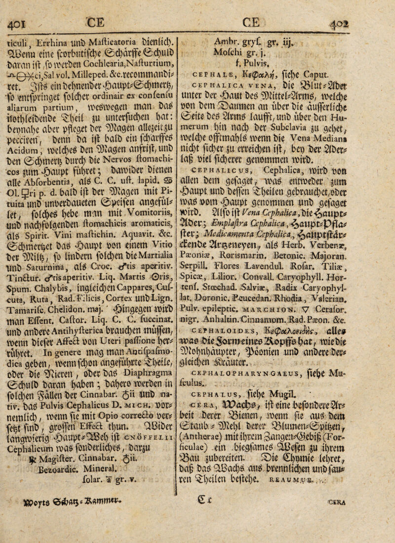 401 CE_ mf* I. IIIHl··—■— ■ emmmaamtmm—■ 1 ticuli, Errhina unb Mafticatoria bienlid). 9tL'cnu eine fcorbutifche 0d)är|fe0d)ulD tavan ift ,fo werben Cochlearia,Naflurtium, jv0^ci,Sal vol. Milleped. &c.reCOimnanbi? ret. ein behnwber ^öaupti®φηιηΊ, ’fö entfpi'inget fl'icbcr ordinair ex confeniu aliarum partium, Weswegen man bao iiothWbenbe “Sbeil ju untersuchen i>at: bevmat)c aber pfleget bei “D)tagen ftUijeitju pecciven, benn ba i|t balb ein fclyarffes Acidum, vs>ctdt>cö Den “SJögen anfrtjt, unb ben @d)ttiev| büfd) bte Nervos ftomachi- co3 jum-gwupt führet; bawiber bienen Alle Abforbentia, CllS C. C. uft. lapid. SS OL gri p. d. halb ifl bev Siagcn mit Pi¬ tuita unb unoerbaueten 0petfen angefüt* iet, foict)C0 l)Cbe mW mit Vomitoriis, unb nadlfolgenbett ftomachicis aromaticis, die Spirit. Vini maftichin. Aquavit. &c. 0d)tnerfsct baö «g)aupt »on einem Vitk> bei Stilb , fe Imbern folchen Die Martialia UUb Saturnina, alö Croc. «ftis aperitiv. Tinktur. eftis aperitiv. Liq. Martis ©ris, Spum. Chalybis, tngietcfyenCappares,Cuf- cuta, Ruta, Rad.Filicis,Cortex unbLign. Tamarifc. Chelidon, maj.' hingegen Wirb man Effent. Caiior. Liq. C. C. iuccinat. unb anbere Amihyfterica brauchen muffen, wenn biefer Affeä non Uteri paffione her* rill)tet. In genere mag man Aatifpafmo- dicageben, wennfd)onangeführte^lyeiie, ober bie Vieren , ober bas Diaphragma 0d)ulb baran haben ; bahevo werben in fold)en fällen ber Cinnabar. <$H unb na¬ tiv. bas Pulvis Cephalicus D. mich. por* nem(iφ, wenn fie mit Opio correöo per* feijt ftnb, grojfen Effeft tl)un. iiBiber langwierig «£)a«pt*3Beh:ifi CNÖFFEIIl· Cephalicum ma$ font>erlid)e3, batju Ψ Magifter. Cinnabar. $ii. Bexoardic. Mineral. folar. Ü gr. v. Amhr. gryf. gr. iijv Moichi gr. 3. f. Pulvis. CEPHALE, Κξφοολη9 fiet>e Caput CEPHALICA VENA, ÖiC 93iUt*2i&® unter &er ^)aut i>e£ tyliwUQkm$, ιτ^ίφο Don i)em Satimen an uber bie auj]eri!d)e ©iit* 2irm$ tauflrt/unb uber .Den Hu¬ merum ί)ίη ηαφ ber Subclavia ju get>et# Wld)e oftmaf)(^ trenn bie Vena Mediana ηίφί ftd)er$u eiteren ift, bev> iaf riei ftd>erer genomtnen trivb. cephalicus, Cephalica, VDitb t)OH allen Dem gefagei, ipag eniwebetv\pm €>aupt unb heften Wßtm gdra^eigjhei: was mm #aupt genommen unb gefagef trhb. 2((|b ifl Vena €ephalica,iu ^auptf 2iber; Emplaßra Cephalica, *kaVLpte%)fiac fitt-i Medicamenta Cephalica JpaUptftät* 2ir*$meyenf üU Herb. Verben^ PsonioB, Rar is marin, Bctonic. Majoran. Serpill, Flores LavendiiL RoFar. 'Tiliae 3 Spicae, Llior. Con^alL Caryophyll. Hör- tenf. Stcechad. Salviae., Raäk Caryophyh lat. Doronic. Reucedan. RhodiaValeriaa^ Pulv. epileptic . »akbioh. V Ceralor, nigr. Anhaltin.Cinnamom. Rad. P$on. &e. ctfH.uoiDts, Ke<p«Ac«i»s·, cUe* a»se bie^onu etiiEß Äopiffb fyät, wie bie 9)lol)nl)äupter, ^oonien unb anbereber* gleiten Ä'auier. ' ΗΑ10ΪΗ ARYN GAiUS, ftO^C Mä“ icu'uS. : cephaxus, ftel)C Mugil. c e r λ , XOa&je, tff etnefcjfonbmSit» beit Derer Qytenen, wenn fie au*ibem 0taub # 3Rel>i berer 33(umew0pifeenT (An therae) mit ihrem 3angemd$ebi§ (For¬ ficulae) ein biegfameö “SBefen ju ihrem iöau subereiten. S)te Chornie lehret,, ba§ bao SLBachä -<m, brennlidjen «nbfew» ren Ahctlen be|tel)e, re au m,® Cc CSRA