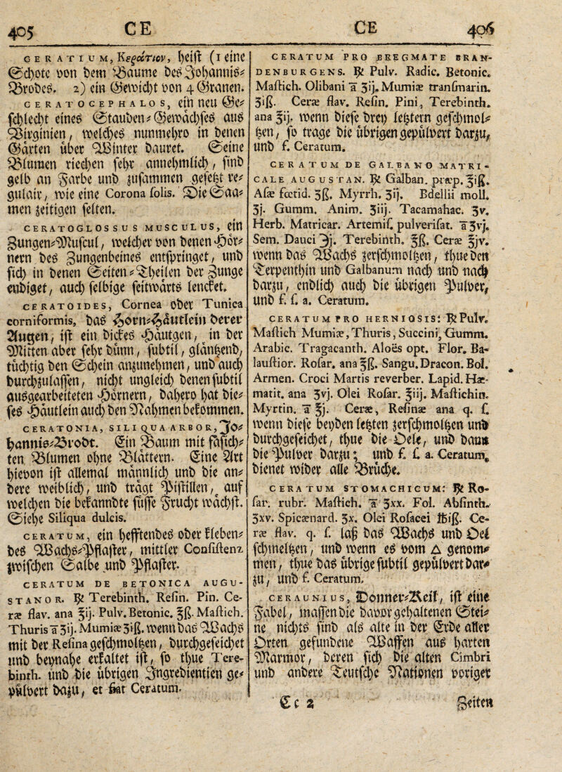 _ ■ ■ ■■■«»■ li Ml r* -- ce ratium, Κεξάτιον, l)d(t (i eine ©d)otc m\ bem iBaume beSSohanniS# QdrobcS. 2) ein ©ewicht oon 4 ©tauen. CERA TOCEP HALOS, dtl VICU @C# fehle du eines ©tauben * ©ewad)feS ans ^irginien, weiches nunmehro in benen ©arten übet ‘^Eintet bautet. _ ©eine ^Mttraen riedjen fein* annehmlich, finb gelb an §atbe unb jufammen gefe|t re# gufait , wie eine Corona iblis. S)ie©aa# men zeitigen feiten. 9 CERATOGLOSSUS MUSCULUS, CM gungem'üftufcut, weichet non benennet# netn bes Zungenbeines entfprtngei, unb fiel) in benen ©eiten# ^heilen betZu>W enbiget, auch felbtge fettwatts tenefet. cERATOiDES, Cornea ober Tunica corniformis, baS ^OtniijAwtletH betet* Singen, tft ein bicfeS «gidutgen, in bet Bitten aber febr bünu, fubtii, gldn|enb, tüchtig ben ©d)ein anjuneiitnen, unb αηφ burchju taffen, nicht ungleich benen fubtii ausgearbeiteten Römern, baheto hat bie# fes |)duttein aud) ben Nahmen bef ommen. CERAT0N1A, SILIQUA ARBOR, j’O* h>anmo#23vol>t. Sin iSaum mit fdftch# ten Blumen ohne flattern. Sine 2itt htenon tft allemal männlich unb bie an# bete weiblich, unb tragt ZMfttlien,t auf welchen bie befannbte fit|fe $tud)t wdchft. ©jel)e Siliqua dulcis. ceratum, du fyefftent>e$ oöcrflcbctF beS ZlBachs^flaliet, mittler Confiftenx iwtfchen ©albe unb ^flafter. CERATUM DE BETONICA AUGU¬ ST a n 0 r. fy Terebinth. Reim. Pin. Ce¬ rae flav. ana Jij. Pulv.Betonic, ^ß. Mailich. Thurisä5ij. Mumis 3iß. wenn baS ZlBachS mit bet Refinagefchmolfeen, butchgefeid}et tmb beinahe erfaltet tft, fo tl)ue Tere¬ binth. unb bie übrigen Sngrebientien ge# yüfoett bajU, et 6at Ceratum. ..» . 1 ■ »«■irn—* —, ti -- CERATUM PRO JBREGMATE BRAK- denburgens. Ijt Pulv. Radic. Betonic, Mailich. Olibani IC 3ij»Mumi:e tranfmarin. 3<ß· Cera; flav, Refin. Pini, Terebinth. ana §ij, wenn biefe bvcp lentem geflmiol# f?cn, fo trage bie übrigen gepüloett barm, unb f. Ceratum. CERATÜMDE GA L B Ä NO M Ä T RI « C A L E AUGüSTAN. ^ Galbail. pifCp. #ji£. Afar fcctid. 3ß. Myrrh. 3ij. Bdellii molL 3j. Gumm. Anim. 5iij. Tacamaliae. 5v. Herb. Matricar. Artemit pulverifat. äjvj» Sem. Dauci 3j. Terebinth, §ß. Cerre §jv* wenn 3Βαφ$ lerfc^moiien, tl>ue Dm C£crpent()m unb Galbanum md) tmb ηαφ barste οη&Ιίφ auφ bie übrigen §>ufper# Unb £ f. a. Ceratum. CERATUM PRO H E R N I 0 S IS ΐ Pulv. Mailich Mumia?, Thuris, Succini, Gumm« Arabic. Tragacanfh. Aloes opt. Flor* Ba- lauilior. Rofar* anajß. Sangu. Dracon. Bol. Armen. Croci Martis reverber. Lapid. Hae* matit. ana 3vj. Olei Rofar. §iij. Mailiebin. Myrtin. a §j. Cerae, Relinas am q. f. wenn biefe bepben festen jerf$mo%n unä burebgefeic^et/ tt)ue bie Oetc, m&bcmtt bie tyuim barju; unb £ C a. Cemum* bienet wiber alle %$xud)t CERATUM STÜMACHICU Μ.* ψ. R©· far. rubr. Mailich. %'$χχ* Fol. Abiinth. 3xv. Spic^nard. 5x. Olei Rofacei iß iß. Ce¬ rae flav. q. L laf bas ilßachs unb Oti fd)md|m, tmb wenn cs 00m δ genom# men, tlpr bas übrige fubtii gepüfoert bar# Jlt, Utlb f- Ceratum, ceraunius, IDonncvvÄeii, tfl eine gubel, maflenbie baiwr gehaltenen ©tei# ne nichts finb als alte in bet <Svbe ater Orten gefunbene ^Baffen aus harten Marmor, beten fleh bte alten Cimbri unb anbete ^eutfebe ^Rationen rotier £c 2 Seite«
