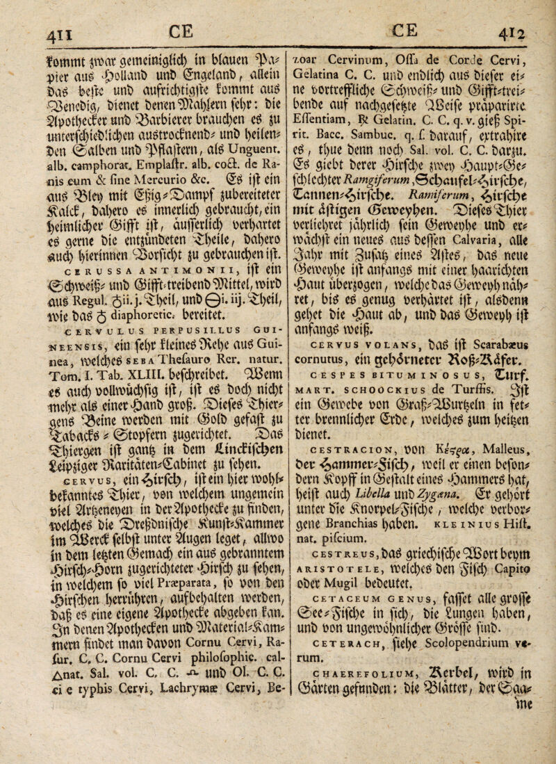 412 fommt jwar gemeinigltd) in blauen ffVv pict aus >ÖoUaiiö unb Sngelanb, allein ba* hefte unb aufricbtigite fommt aus cSciiebig, bienet benen Wählern febr: bie Slpotbecfer nnb Entbietet bvaud)en es ju imterfci)icblid)en austroefnenb# unb heilen# ben ©alben unb ^flaftern, als Unguent. alb. camphorat. Emplaftr. alb. cocl. de Ra¬ nis cum & fine Mercurio &c. SS ijt ein aus 3Mct) mit Sf;tg#2>ampf juberciteter Sfalcf, bal)eto es innerlich gebraucht, ein heimlicher ©ift't ijt, äuiferltd) perhartet ee gerne bie entjunbeten i heile, babeto auch gerinnen SBorftd)t ju gebrauchen i|t. CERUSSA ANTIMONII, jfl Cttt ©cbweth# unb ©ifffitretbenb Mittel, wirb aus Regul. <$ii.j.§:l)cil, unb©i.üj-^beil, Wie baS <$ diaphoretic.- bereitet. CERVULUS PERPUSILLUS GUI- * eens is, ein febr Keines t)vel)e aus Gui¬ nea, Wetd)eS s e b a Thefauro Rer. natur. Tom. I. Tab. XLlli. befebreibet. 'SBenn es auch pollwucbfig i|t, ijt es bod) nidjt mehr als einet £anb gtofj. ©iefeS -Sibter^ gens söeitie wetbett mit ©olb gefaft ju t£abac?S # ©töpfern jugerid)tet. £>as ^l)i«gen ift ganfj tu bem Umcfifc^en £eip&iger ütaritäten#Sabinet ju fehen. c e r v u s, ein <otrfd), iftein hier wol)k bekanntes ‘ibiec, ren weld)em ungemein stet Slrljenepen in ber2(potl)ecfe ju hüben, welches bk 3)refjbnifd)e £'un|t#.$\ammer im Sßertf felbft unter Singen leget, allwo in bem lebten ©emacb ein aus gebranntem *&kfd)^orn jugevichteter -öivfd) ju fehen, in weld)em fo viel Prsparata, fo pon ben Jytrfcben betrübten, aufbehalten werben, bah es eine eigene Slpotbccfe abgeben fan. 3n benen 2lpotl)Ccfen unb 9Jtaterial#£am# mern finbet man baton Cornu Cervi, Ra- fur. C, C. Cornu Cervi philofophic. cal- ^nat. Sal. vol. C, C. ·“■ unb Ol. C. C. «i e typhis Cervi, Lachryrate Cervi, Ee- v.03l' Cervinum, Offa de Corde Cervi, Gelatina c. c. unb enblid) aus btefet et# ne bortveffltd)e ©chweifj# unb @tjft#irei# benbe auf nadygefehte dßetfe präpatirte Effentiam, Fk Gelatin. C. C. q. v. giejj Spi¬ rit. Bacc. Sambuc. q. i barauf, erttabtte es, tl>ue benn ned) Sai. vol. c. c. barju. <5S giebt berer ->öii'fd)e t\w\) -f)aupk@e# fd)lcd)tCV Ramgtferum ,©cf)atifek^tvfc^e, Caimetl^itfcbe. Ramiferum, ^»ttffcbe mit dffigen (Scweybeit. 2)iefes'-£l)kt pcvlichtet jährlich fein ©ewepbe unb er# wäd)jt ein neues attsbejfen Calvaria, alle 3ahi' mit gufafe eines SlftcS, baS neue ©ewei)l>e ijt anfangs mit einer baarid)ien ff)aut überzogen, wekbebas©ewept)näl)# ret, bis es genug perhärtet i)t, alsbenn gehet bie T)aut ab, unb bas ©ewet>b ijt anfangs weih· cervus volans, baS iit Scarabaeus cornutus, ein gebärnetcv HofkÄdfei'. CESPES BITUMINOSUS, Cttrf. mart. scHoocKius de Turffis. 3ff ein ©ewebc Pon @rah#3ßuv(jcln in fet# ter brennlicher ©rbe, weld)eS jum heipett bienet. CESTRACioN. Pon , Malleus, bet -^ammervSifd), weil er einen befon# bern Äoptf in ©ejtalt eines Jammers hat, heilt aud) Libella unb Zygtma. Sr gehört unter bie Änorpek$ifche, weld)e perbor# getie Branchias haben, klein ius Hill, nat. pifeium. cestreus, baS griechifche <3Bort bepm aristotele, welches ben S'ifd) Capito ober Mugil bebeutet. CETACEUM GENUS, faffet alle groffe ©ee#5tfd)e in fid), bie jungen haben, unb Pon ungewöhnlicher ©reffe ftnb. ceterach, ftel)e Scolopendrium ve¬ rum. CHAEREEOLIUM, lÄCtbcl, WtV'b |'tt ©arten gefnnben; bie Blätter, bev ©aa#