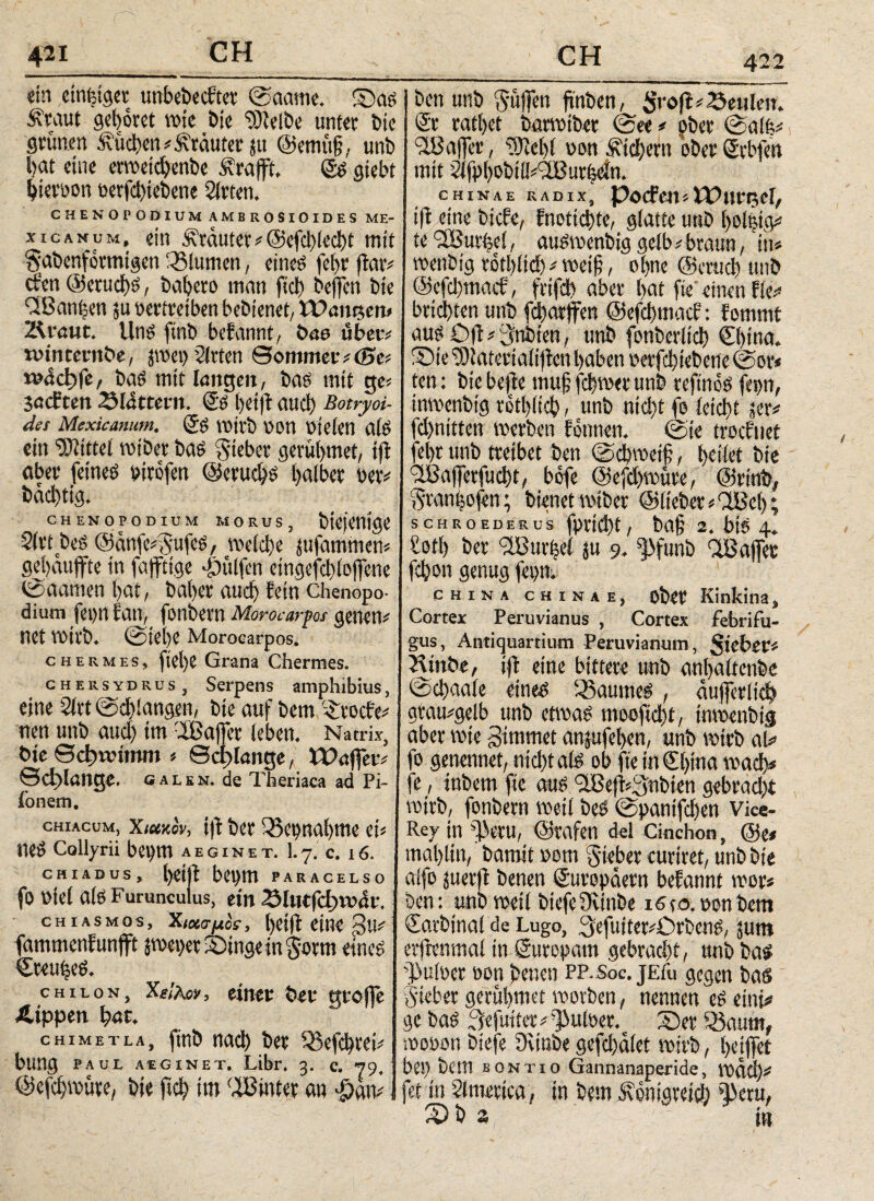 422 ein einzig« unbebecfter ©aame. £)as Äraut gehöret wie bie ‘■Dlelbe unter Die grimm buchen * Kräuter jtt @emü§, unb hat eine erwetdjenbe Ärafft. <2s giebt bierron eerfd)tebene Sieten. CHENOPODIUM AMBKOSIOIDES ME- xicanum, ein Ärauter*@efd>(ed)t mit Sabenformtgen 33tumen, eines fet)r jlar* efen @erud)S, bahero man fiel) beffen bie diBanijen ju pertreiben bebienet/ Wangen» Zdrauc. Uns finb befannt, öae über* wincernbe, pet) Sirten Sommetv(0ei wdchfe, bas mit langen, bas mit ge« sacliten glattem. & Ijeifi aud) Botryoi¬ des Mexicanum. (Js voirb oon pjelen als ein bittet wtber bas lieber gerübmet, tjl aber feines pirofen ©erudjs halber per# bad)tig. CHENOPODIUM MORUS, ΐ>ίφηί(}£ Slrt beS ©anfe^ufes, welche jufammen* gehduffre in fajftige Wulfen eingefd)lojfene <2>aamen hat, baher auch fein Chenopo- dium fepn lau, fonbern Moroearpos genetv net Vöirb. @tehe Moroearpos. chesmes, ftel)e Grana Chermes. chersydrus, Serpens amphibius, eine Sirt ©chlangen, bte auf bem '£rocfe# neu unb aud) im 2Bajfer leben. Natrix, bte Schwimm * Schlange, Waffen Schlange. galen. de Theriaca ad Pi- ionetn. chiacum, Xmkov, i|1 ber Wegnahme eU neS Collyrii bepttt AE GIN ET. 1.7. c. 16. CHIADUS, l)ei|t beum PARACEUO fo Ptel als Furunculus, ein 23lutfchwat. chiasmos, Χιασμοί, helft eine 3u# fammenhunfft pei>er Singe in Sorrn eines Creu^eS. Chilon, Χί/λον, einer ber grolle Ätppen \)nt, chimetla, finb nach ber 23efd)rei# bung PAUL AEG INET, Libr, 3. c. 79. ©efcljwüre, bie ftch im ‘XBinter an φαιν ben unb puffen ftnben, Sroft# beulen. Sr ratl>et barvotber @ee# ober ©alfe# 518affer, ‘üftebl pon Äid)ern oberSrbfen mit dfuhobtüdlBurhein. CHINAE RADIX, POCFm » WUt^Cl, ift eine biche, fnotiebte, glatte unb ho!ßig# ic 'vXBurfed, auswenbig gelb;braun, in* wetibig vothlid) # weif, ohne ©crucb unb @cfd)macf, frtfdb aber hat fie einen fie# bridhten unb fd)arffen ©efebmaef: fommt aus ö|t # 3nbten, unb fonberltch China. ® ie 9)iatcriali|len haben perfdiebene ©or* ten: bie befte muß febwee unb reftnoS fepn, inwenbtg röthlidh / unb nicht fo leicht ser# fd)ntttcn werben Immen, ©ie trachtet fe()t unb treibet ben ©cbweijj, lyctlet bie IBafferfucht, bofe ©efdpüre, ©rmb, Sranhofen; bienet miber ©lieber#5lBel); SCHROEDERUS fpttd)t , bafj 2. btS 4. hotl) ber Muriei ju 9. ^funb ‘IBaffec fchon genug (cpn, CHINA CHINAE, ober Kinkina» Cortex Peruvianus , Cortex febrifu¬ giis, Antiquartiutn Peruvianum, $iebev* 3dinbe, ift eine bittere unb anhaitenbe @d)aale eines Raumes, äufferitd) gtau#gelb unb etwas mooftd)f, inwenbtg aber wie -Bimmet anjufehen, unb wirb ah fo genennet, nicht als ob fie in Sl)ina wach« fe, inbem fie aus 5i8eft«3nbien gebrad)t wirb, fonbern weil bes ©pantfeben Vice- Rey in ^eru, ©rafen del Cinchon, @e* mal)lin, bamit »om lieber curiret, unb bte aifo juerfl benen Europäern befannt wer* ben: unb weii biefeüvinbe isco.ponbem €arbtna( de Lugo, 3efuiter*Orbens, jum erjbenmai in Suropam gebracht, unb bas pulper oon benen PP-Soc. jEfu gegen bas Sicher gerübmet worben, nennen es eint# ge bas 3rfuiter/1>ulPer% Ser 93aum, wopon biefe Düube gefd)diet wirb, l>chfct bei) bem bontio Gannanaperide, wdd)# fet in America, in bem Äonigvetch Cscru, iDb z i»