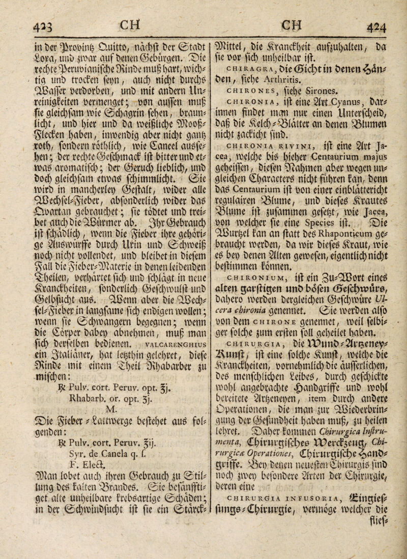 4^3 in fccv Qirooinfe D.uitto, näxfeffc t>er ©tabt ■Sora, uni) por auf benen ©ebtirgen. ©ie teerte ffJeruoianifche Ounbe ntu§ baut, wich# < tig unb troeben fepn, auch nicht burd)S ^Baffer »etborben, unb mit anbevn litt# reinigfetten vermenget; »on aujfett ttutf fie gleid)fam wie ©d)agrtn [eben, braune liebt, unb bist unb ba ix'eifjltdjc Söfoof# Rieden haben, tnwenbtg aber nicht gauf; rotl)/ fonbern rotblid), wie Caneel ausfe# beti; ber rechte ®efd)macf ift bitter unb et# was arotnattfeh; ber ©eruet) lieblich/ unb hoch gleichfam etwas fchimmlicht. ©ie wirb in mancherlei) ©eltalt, mibet alle flBed)fei#$ieber, abfonberltd) wiber bas Cwartan gebrauchet; ftc tobtet unb tret# bet aud) bte'üBwrmer ab. 3t)t ©ebraud) t|t fchabltd), wenn bie lieber ihre gehört# ge SluSwürffe burch Urin unb ©d)wei§ nod) nicht »ollenbet, unb bleibet in biefem Sali bie AieberOJutteric in benen ietbenben ^heilen, »erhärtet fich unb fd)iägt in neue ^rattcfbeiteti, fonberltd) @efd)wit(|t unb ©elbfucht aus. Sißenn aber bie SlBed;# fel#l5ieber in langfaine fich enbigen wollen; wenn fie ©d)wangern begegnen; wenn bie €ot»er babei) abnehmen, muf man fich berfelben bebienen. valcarenghius ein Stalianer, hat le|tl)tu gelobtet, biefe 5Kinbe mit einem ^heil övhabarber ju mifchen: ψ Pulv. cort. Peruv. opt. 3j· Rhabarb. or. opt. 3j· M. ©ie Riebet # Sattwerge beftebet aus fol# genben: IJi Pulv. cort. Peruv. ^ij. Syr. de Canela q. C. F. Ele& 9)lan lobet auch ihren ©ebraud) |u ©til# lung bes falten iSranbeS. ©ie befanffti# get alte unheilbare frebsartige ©d)<fben; in ber ©d)winbfucht i|l fie ein ©tarcf# Mittel, bie Srancf'heit aufjujjalten, ba fie »or fich unheilbar ijl. chiragra, bie <8äcf)t in benen beit, |tel)e Arthritis. CHIRON 1: s, ftel)e Sirones. CH ironia, tft eine Sltt Cyanus, bat# innen ftitbet man nur einen Unterfchetb, baf; bie .felch# glättet an benen ^turnen nicht jaeftebt finb. CHIRONIA RIVINI, tft CttlC 2ltt Ja- cea, Welche biS hteher Centaurium majus geheimen, biefen Nahmen aber wegen tut# gleichen Characters nicht fuhren fan, benn bas Centaurium ifl »on einer einblatterid)t regulatren Salutne, unb biefeS trautes Q3lume ift jufammen gefefet, wie Jacea, »on welcher fie eine Species tft. ©ie 9iBur|el fan an ffatt bes Rhaponticum ge# braud)t werben, ba wir biefeS .ilraut, wie es bei) benen Sitten gewefen, eigentlich nicht befHittmen fonnen. c h i r ο n i u m , tfl ein Suifißott eines alten garfligen unb bofen öaefcfwiSre, bahero werben begleichen ©efd)wiire Ul¬ cera chironia genennef. ©ie werben al[o »on bem chisone genennet, weil felbt# ger folche jum erften foll geheilet haben. chirurgia, bielPitnb#2lteeney# Äutifl, ift eine folcfe Äunft, weld)ebie Ärancfheiten, »ornehmlid) bie äufferltchen, bes menfd)lichen Leibes, burch gefd)tcfte wohl angebrachte ^anbgriffe unb wol)l bereitete Sfrijeneiyen, item burch anbere Operationen, bie man jur <2Bieberbrtn# gütig ber ©efunbheit haben muf, ju heilen lehret. ©ai)et foiltmeit Chirurgica Inftru- menta, CbtrUigifctiee XUercfjeHg, Chi¬ rurgica Operationes, Cbirurgifd)e ^aitb# griffe, iöet) benen tteueflett Chirurgis finb noch pei) befonbere Sitten ber Chirurgie., bereit eine CHIRURGIA INFUSORIA, £ingtcf# fungo# Chirurgie, »ermoge welcher bie flief#