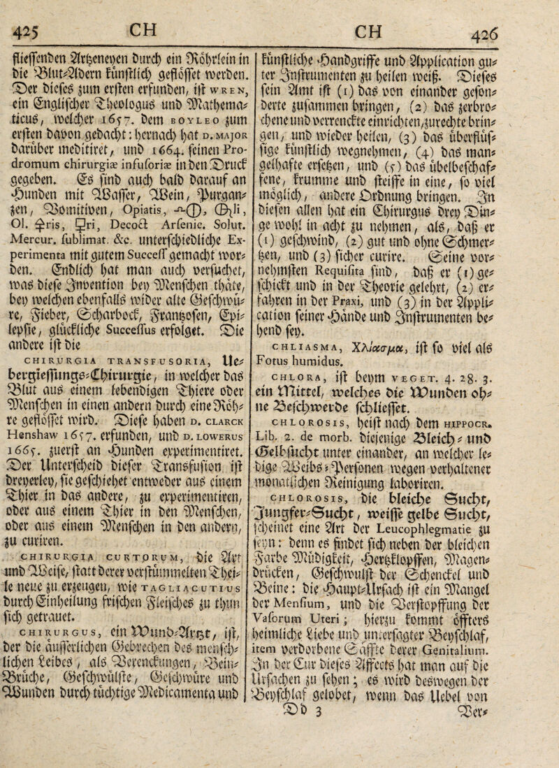 426 flteffenben Strfcenepen burd) ein 3Rot)riein in bte £Slut#2lbern funftltd) gefioffet reetben. Ser btcfeS $um ev|ten erfttnben, ift w R E n, ein ©ngltfcbet iiieolo.gus unb 2?iatbcnuv tieus, recicber 16^7. bent boyleo jurn erftett baoott gebadjt: bcrnacl) bat d. major bafubet mebititet, unb 1664. feinen Pro¬ dromum chirurgis infuforise in bell Srticf gegeben. Ss ftnb aud> baib barauf an djttnben mit Ί18 affet*, 'IBein, fßurgan# Jen, fßomtttoeti, Optatis, -η-φ, ©jli, Ol. fftris, Jri, Decoä Arfenic. Solut. Mercur. fublimat, &c. UtUei'fd)!Cblid)e Ex¬ perimenta mit gutem Suecetr gemacht reet*# ben. (Jnblici) bat man aud) oerfuebet, reas biefe lynoention bei) ‘cDtenfcben tbäte, bei) welchen ebenfalls reibet* alte ©efebreu# re, lieber, ©djarbeef, geaneofen, ®pi# lepfte, glitcfltcbe Succeflus erfolget. Sie anbere ift bte CHIRURGIA TRANSFUSORIA, Wtf bergieftung0#€bttuvgie, in reeldjer bas SBlut aus einem febenbigen S)icre ober ‘töienfcben in einen anbern burd) etneOreb# re geftofjci reirb. Siefe haben d. clakck Hsnshaw 16^7. etfunben, Uttb d. lowerus i66f. juerft an uDunben epperimenttret. Set Unterfdfeib btefer c£tansfufton td breperlep, fie gefebiebet entreeber aus einem «tbier in bas anbere, ju epperimentiren, ober aus einem Slptet* in ben pWenfd)en, ober aus einem ffdenfeben in ben anbern, ju curiren. CHIRURGIA CURTQRUM, Ζίϊΐ unb flBetfe, ftatt berer öerftümmeiten^:ί)φ le neue ju erzeugen, tote tagliacutius burcbSinbeilung frtfeben gleifd)eS $u il)un ficb getrauet. chirurgus, ein WunöiSivet, ift, ber bie ctujferltd)en ©ebreepen beS menfeb# lieben £etbes , alsS3erenci?ungen, iöein# SStitcbe, ©efcbrettlfie, ©efebreure unb Stßunben burd) tüchtige 2Jtebicamenta unb huiftlicbe »öanbgrijfe unb Slpplication gu# ter Anjrvumenten ju bellen reetf. Siefes fein 2(mt tfr (1) bas oon einanber gefon# bette jufammen bringen, (2) bas jetbro# ebene unb oerraufte einricbten,fureebte brtn# gen, unb rejeber bellen, (3) bas ubetflüf# ftge funjilid) reegnebmen, (4) bas man» geibaffe erfefeen, unb (4) bas ttbelbefcbaf# fette, brumme unb ffeiffe in eine, fo otel inbglieb / anbere Drbnung bringen. 3n biefen allen bat ein ©ptrutgus bret) Sin# I gereebl in ad)t ju nehmen, als, ba§ er (O gcfd)TOtnb, (2) gut unb ohne ©djmer# |en, unb (3) fteber curtre. ©eine oor# nebmflen Requifita finb, ba§ er (t)ge# icbicft unb in ber Theorie gelehrt, (2) er# fahren in ber Praxi, unb (3) in ber 2lppli# cation feiner *£)cmbe unb Snftrumenten be# benb fei). cHiiASMA, Χλίχσμχ, ijt fo Otel a(S Fotus humidus. CHLORA, ift bepm VEGET. 4. 28. 3. ein tlltccel, welches bte Wittiben ob# ne 2aefct)wet&e fd)Iteffet. cHioRosis, betft nad) bem hippocr. Lib. 2. de morb. btejentge löieicl)#uni> ©elbfncßt unter einanber, an welcher le# btge ^BeibS tfPierfonen reegen oerbaltener .monatlichen üvetnigung laboriren. chlorosis, bie bleiche 0ucf>r, 'Jnngfer#e«cb>t, weifte gelbe θηφί, fd)etuet eine 2lrt ber Leucophlegmatie ju fhin; beim es ftnbet ftd) neben ber bietdun S'urbe 'rKübigieit, 'Öercflopffen, ‘bJlagen# brachen, ©efcbreulft ber @d)eticfel unb 53etne: bie ^taupidlrfacb ifi ein 'tOiangel ber Menfium, unb bie 'iSerftopffung ber Vaforum Uteri; btOVJU fommt offtetS heimliche £tebe unb unterfggt# S?et)fd)laf, item oerbevbene ©affte berer Genitalium, fpn ber Cur biefes Sljfccts hat man auf bie ütfacben ju feben; es reirb besroegen ber I23et)feblaf gelobet, reenn bas Uebel oon Sb 3 33er*