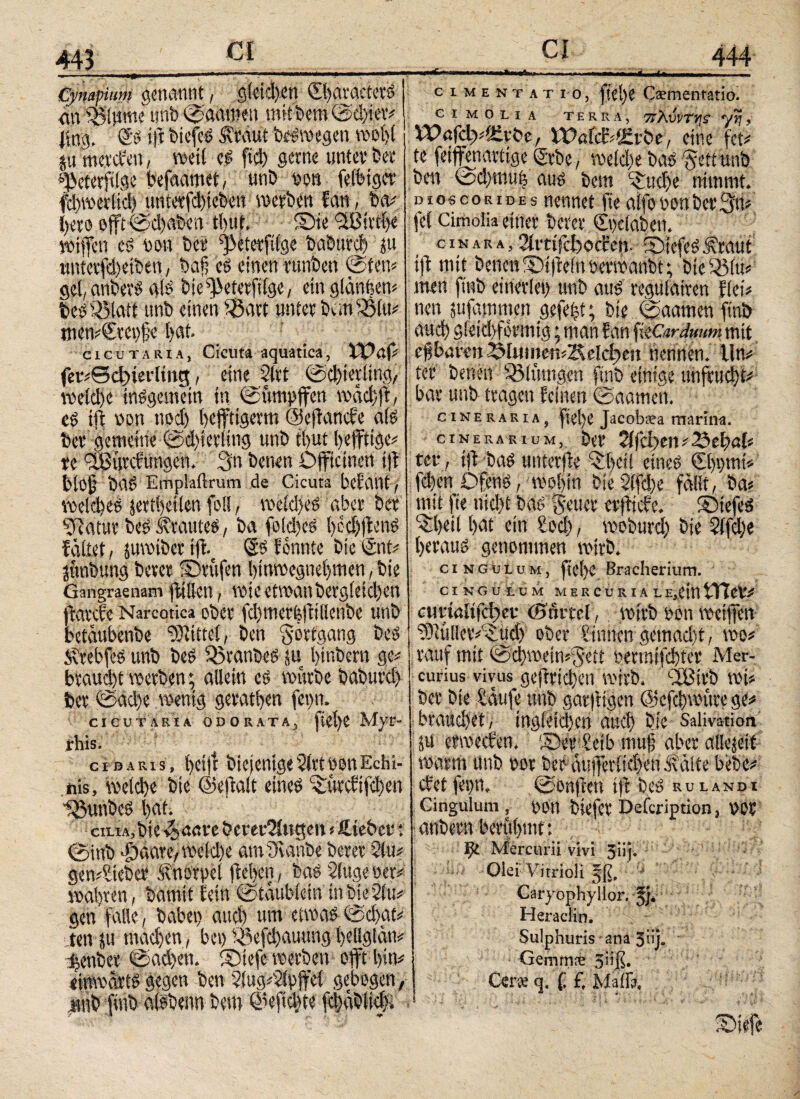 Λ. Cympium genannt, gleichen ©baracterg <m Spinnte unb (Saatbett mit bem (Schier* jiir.». €g ift biefcs .Kraut begmegen wobt i §u mcvcien, weit eg fleh gerne unter t>ev* «jjeterfllge befaamet, unb non feibigcr fd)werlich utiterfdfleben werben fan, ba# flero ojft 0d)aben t(>uf» Sie SfBirtfle wifteti t$ non ber ^eterfllge baburd) ju titttcrfd)etben, bafl cs einen runben (Siett* gel, anbevS als bie^eterflfge, ein glanflen# bestölatt tmb einen SÖart unter banfSlu* mcn#(£rei)fje bat. cicutaria, Cicuta aquatica, XV φ fer#©d)ietdmct, eine 21 tt (Schierling, welche tnggemetn tn (Sumpffen wäd)fl, cg ift non nod) flejftigerm ©eflanefe a(g ber gemeine ©d)ierling unb tflut fleffttge# re /XBtivcftingcn. 3n benen Dfftcinen t|f biof bag Emplailrum de Cicuta befallt, voeidies jertfletlen foll, wcldteg aber ber Sftatur beg i?rauteg, ba fbld)cg bedflions faltet, juwiber ijf. So formte bie eint# junbung berer ©rufen binwegneflmen, bte Gangraenam flillen, wieetwanberg(eid)en flarefe Narcotica ober fd)tnetfejft lienbe unb betaubenbe SDiittei, ben Fortgang beg Ärebfeg unb beg SBranbeg ju btnbern ge# braud)t werben; allein eg würbe baburd) ber 0ad)e wenig geraden fepn. CI CU TA RIA ODORATA, fiCt)C Myr- rhis. cibaris, betjt biejenige2(rt non Echi¬ nis, welche bie ©eflait eineg ©teefifebett iMmbeg bat. cn.iA,bie ^>aure berer2ittgen # ftieber: 0inb >Öaare, weldte atnüvanbe berer 2lu# gen#Steber Knorpel lieben, bag 2lugeoer# wahren, bamit fein (Staubfein inbte2ftf# gen falle, habet) auch um etwas (Sdxtf# ienju tnadjen, bet) Söefd)auung flellgtän# ^enber (Sad)ett. ©tefe werben ofit bin# «iuwartg gegen ben 2!ug#2lpffci gebogen, unb flnb algbenn bem @efld}te fd)äbüd>. »tlniVnii. 444 ciMENTATio, fiel)t Csementatio. CIMOLIA TERRA, 7t7\\)))TV\S ytj j SX?afdp#£Erbe, WafdMjcrbe, eine fei# te feiffenartige Srbe, weidte bag Jett unb ben (sd)mufl aug bem ©:d)e nimmt. dioscoribes nennet fte alfo non ber Jn# fei Cimolia einer berer ©tcinbcn. cinara, 2li‘tifd)ocfcn. ©iefeg .Kraut iff mit betten ©i|fein oerwanbt; btcSßlu# men finb einerlei) unb aug regulairen flei# nett jtifatnmen gefegt; bte (Saunten finb auef gleichförmig * man fan fitCarduum mit ef baren 3lMinett#2Aelci>e» nennen, lln# ter benen Altungen finb einige unfruebf# bar unb tragen feinen ©aamett. cineraria, flefle Jacobiea marina. cinerarium, ber 2ifd)en#23ebal# ter , ijf bag unterjfe QSjdl eineg CflpmtV feiten Ofcng, wohin bie2ifd)e fällt, ba# mit fte nicht bag Jener erfftefe. ©tefeg ©)eii bat ein lod), woburefl bie 2ifd)e berattg genommen wirb. cingulum, ftel)e Bracherium. CINGULUM MERCURIA LE.eintTTeV# ctirtaltfc^cv (Boiml, wirb t'ott weiften 2);{!llev#iud) ober Sinnen getnad)t, wo# rauf mit @d)wein#Jett uermifchter Mer¬ curius vivus^ geftrichett wirb. -IBirb wi# ber bte Saufe uttb gar|tigen ©cfcflwttre ge# brauchet/ ingfeteflen auch bie Salivation 5tt erweefen, ©erSetb muff aber allezeit warm unb uot ber-äufferlicbenAiäite bebe# efetfepn, 0on|fen tjf beg rulandi Cingulum , oon btefer Defcription, t>or anbern berubmt: ψ Mercurii vivi 3iij. Olei Vitrioli Caryophyllor. |j. Heraclin. Sulphuris ana 3üj. Gemms 3''ß. Cer<e q. f. f, Maffa,